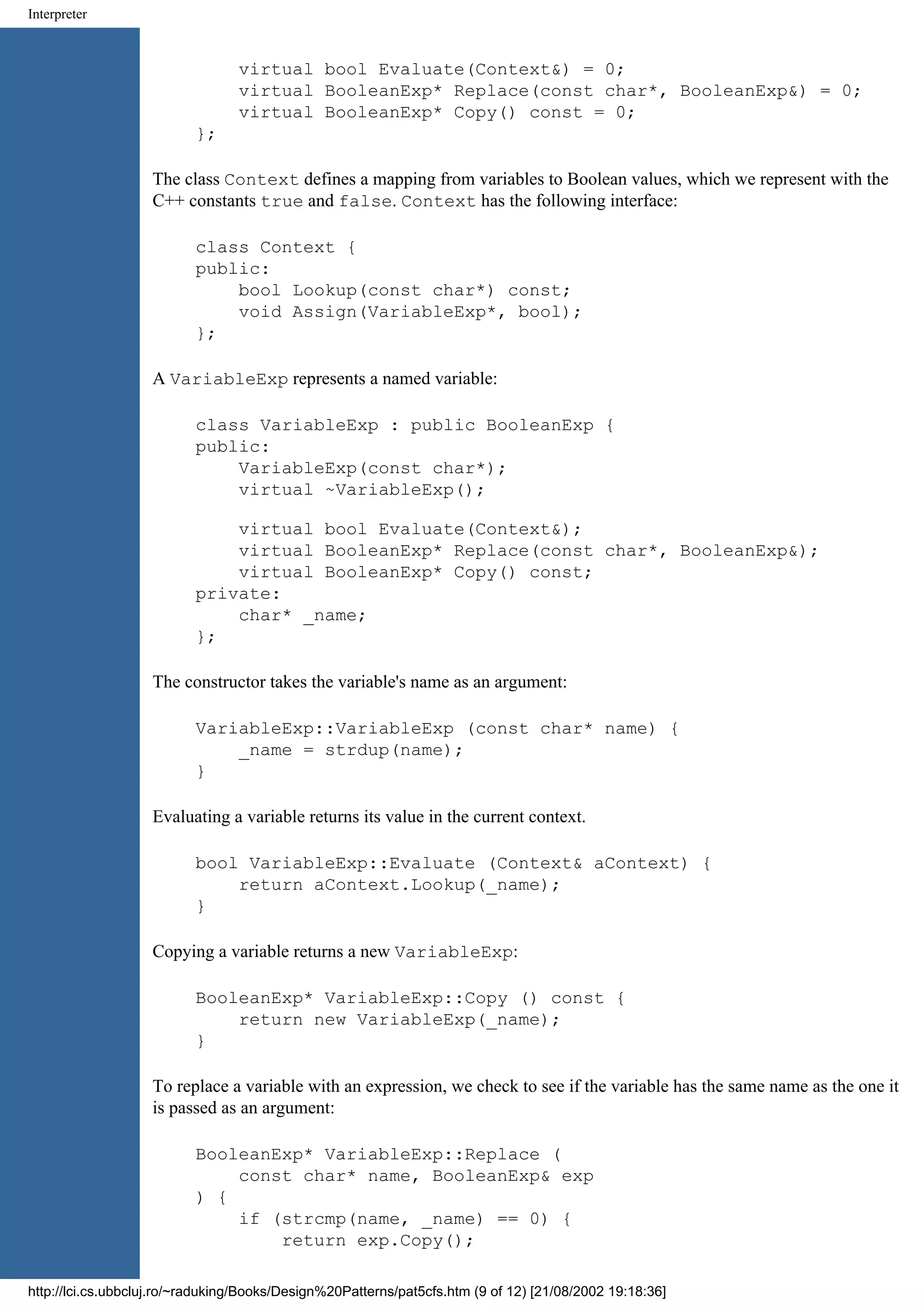 Interpreter virtual bool Evaluate(Context&) = 0; virtual BooleanExp* Replace(const char*, BooleanExp&) = 0; virtual BooleanExp* Copy() const = 0; }; The class Context defines a mapping from variables to Boolean values, which we represent with the C++ constants true and false. Context has the following interface: class Context { public: bool Lookup(const char*) const; void Assign(VariableExp*, bool); }; A VariableExp represents a named variable: class VariableExp : public BooleanExp { public: VariableExp(const char*); virtual ~VariableExp(); virtual bool Evaluate(Context&); virtual BooleanExp* Replace(const char*, BooleanExp&); virtual BooleanExp* Copy() const; private: char* _name; }; The constructor takes the variable's name as an argument: VariableExp::VariableExp (const char* name) { _name = strdup(name); } Evaluating a variable returns its value in the current context. bool VariableExp::Evaluate (Context& aContext) { return aContext.Lookup(_name); } Copying a variable returns a new VariableExp: BooleanExp* VariableExp::Copy () const { return new VariableExp(_name); } To replace a variable with an expression, we check to see if the variable has the same name as the one it is passed as an argument: BooleanExp* VariableExp::Replace ( const char* name, BooleanExp& exp ) { if (strcmp(name, _name) == 0) { return exp.Copy(); http://lci.cs.ubbcluj.ro/~raduking/Books/Design%20Patterns/pat5cfs.htm (9 of 12) [21/08/2002 19:18:36] 