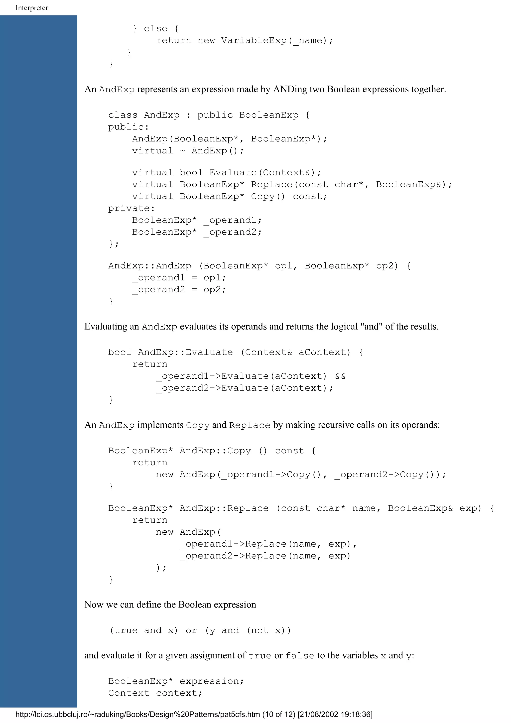 Interpreter } else { return new VariableExp(_name); } } An AndExp represents an expression made by ANDing two Boolean expressions together. class AndExp : public BooleanExp { public: AndExp(BooleanExp*, BooleanExp*); virtual ~ AndExp(); virtual bool Evaluate(Context&); virtual BooleanExp* Replace(const char*, BooleanExp&); virtual BooleanExp* Copy() const; private: BooleanExp* _operand1; BooleanExp* _operand2; }; AndExp::AndExp (BooleanExp* op1, BooleanExp* op2) { _operand1 = op1; _operand2 = op2; } Evaluating an AndExp evaluates its operands and returns the logical "and" of the results. bool AndExp::Evaluate (Context& aContext) { return _operand1->Evaluate(aContext) && _operand2->Evaluate(aContext); } An AndExp implements Copy and Replace by making recursive calls on its operands: BooleanExp* AndExp::Copy () const { return new AndExp(_operand1->Copy(), _operand2->Copy()); } BooleanExp* AndExp::Replace (const char* name, BooleanExp& exp) { return new AndExp( _operand1->Replace(name, exp), _operand2->Replace(name, exp) ); } Now we can define the Boolean expression (true and x) or (y and (not x)) and evaluate it for a given assignment of true or false to the variables x and y: BooleanExp* expression; Context context; http://lci.cs.ubbcluj.ro/~raduking/Books/Design%20Patterns/pat5cfs.htm (10 of 12) [21/08/2002 19:18:36] 