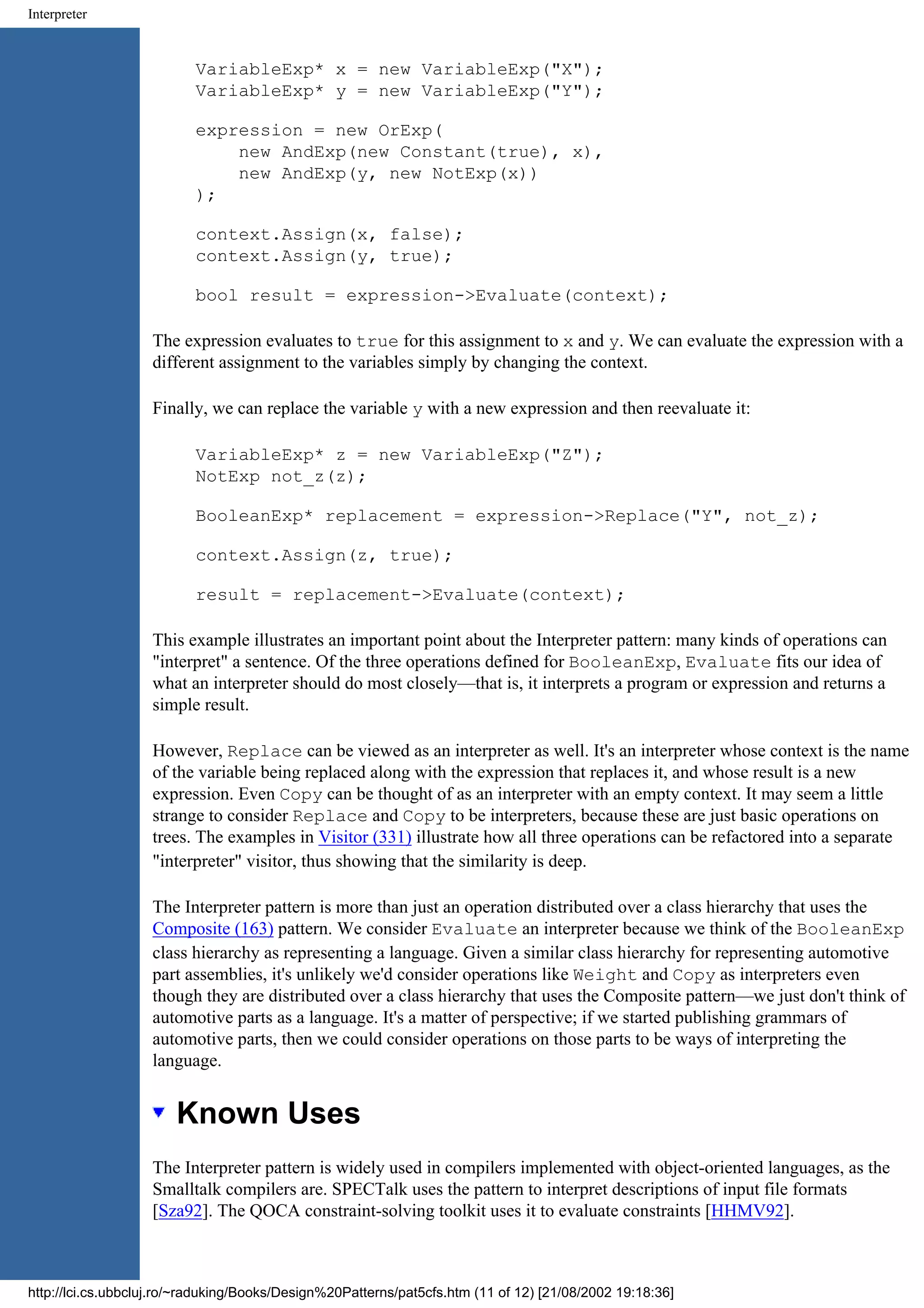 Interpreter VariableExp* x = new VariableExp("X"); VariableExp* y = new VariableExp("Y"); expression = new OrExp( new AndExp(new Constant(true), x), new AndExp(y, new NotExp(x)) ); context.Assign(x, false); context.Assign(y, true); bool result = expression->Evaluate(context); The expression evaluates to true for this assignment to x and y. We can evaluate the expression with a different assignment to the variables simply by changing the context. Finally, we can replace the variable y with a new expression and then reevaluate it: VariableExp* z = new VariableExp("Z"); NotExp not_z(z); BooleanExp* replacement = expression->Replace("Y", not_z); context.Assign(z, true); result = replacement->Evaluate(context); This example illustrates an important point about the Interpreter pattern: many kinds of operations can "interpret" a sentence. Of the three operations defined for BooleanExp, Evaluate fits our idea of what an interpreter should do most closely—that is, it interprets a program or expression and returns a simple result. However, Replace can be viewed as an interpreter as well. It's an interpreter whose context is the name of the variable being replaced along with the expression that replaces it, and whose result is a new expression. Even Copy can be thought of as an interpreter with an empty context. It may seem a little strange to consider Replace and Copy to be interpreters, because these are just basic operations on trees. The examples in Visitor (331) illustrate how all three operations can be refactored into a separate "interpreter" visitor, thus showing that the similarity is deep. The Interpreter pattern is more than just an operation distributed over a class hierarchy that uses the Composite (163) pattern. We consider Evaluate an interpreter because we think of the BooleanExp class hierarchy as representing a language. Given a similar class hierarchy for representing automotive part assemblies, it's unlikely we'd consider operations like Weight and Copy as interpreters even though they are distributed over a class hierarchy that uses the Composite pattern—we just don't think of automotive parts as a language. It's a matter of perspective; if we started publishing grammars of automotive parts, then we could consider operations on those parts to be ways of interpreting the language. Known Uses The Interpreter pattern is widely used in compilers implemented with object-oriented languages, as the Smalltalk compilers are. SPECTalk uses the pattern to interpret descriptions of input file formats [Sza92]. The QOCA constraint-solving toolkit uses it to evaluate constraints [HHMV92]. http://lci.cs.ubbcluj.ro/~raduking/Books/Design%20Patterns/pat5cfs.htm (11 of 12) [21/08/2002 19:18:36] 