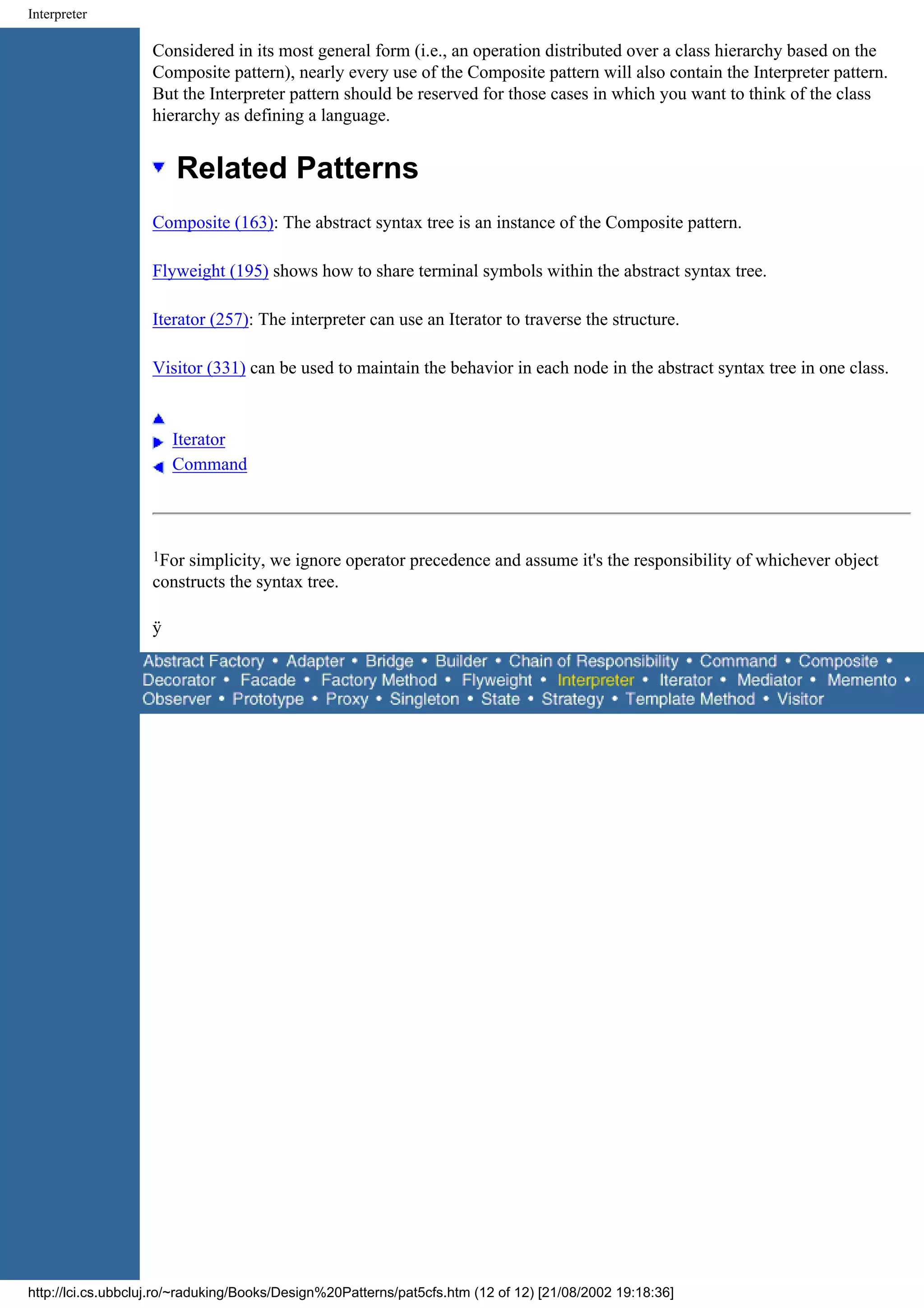 Interpreter Considered in its most general form (i.e., an operation distributed over a class hierarchy based on the Composite pattern), nearly every use of the Composite pattern will also contain the Interpreter pattern. But the Interpreter pattern should be reserved for those cases in which you want to think of the class hierarchy as defining a language. Related Patterns Composite (163): The abstract syntax tree is an instance of the Composite pattern. Flyweight (195) shows how to share terminal symbols within the abstract syntax tree. Iterator (257): The interpreter can use an Iterator to traverse the structure. Visitor (331) can be used to maintain the behavior in each node in the abstract syntax tree in one class. Iterator Command 1For simplicity, we ignore operator precedence and assume it's the responsibility of whichever object constructs the syntax tree. ÿ http://lci.cs.ubbcluj.ro/~raduking/Books/Design%20Patterns/pat5cfs.htm (12 of 12) [21/08/2002 19:18:36] 