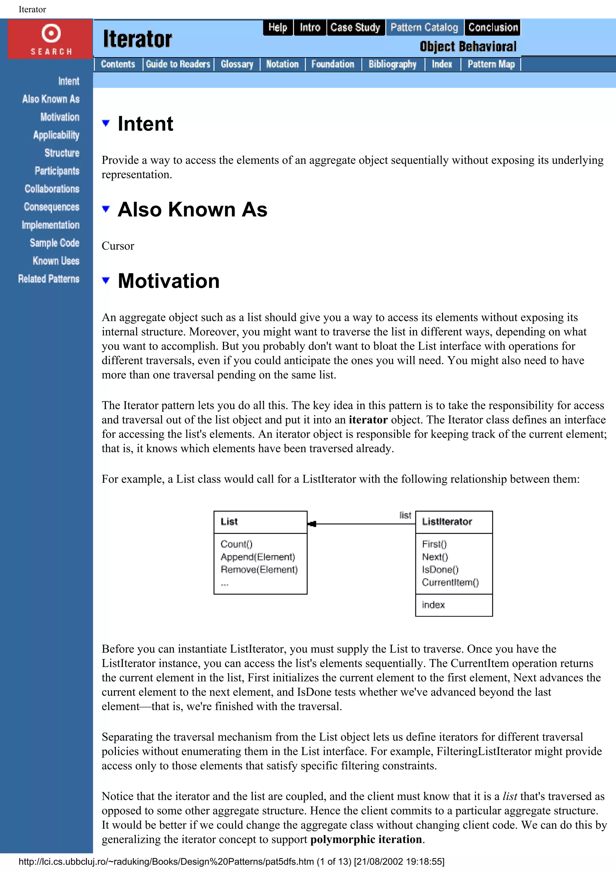 Iterator Intent Provide a way to access the elements of an aggregate object sequentially without exposing its underlying representation. Also Known As Cursor Motivation An aggregate object such as a list should give you a way to access its elements without exposing its internal structure. Moreover, you might want to traverse the list in different ways, depending on what you want to accomplish. But you probably don't want to bloat the List interface with operations for different traversals, even if you could anticipate the ones you will need. You might also need to have more than one traversal pending on the same list. The Iterator pattern lets you do all this. The key idea in this pattern is to take the responsibility for access and traversal out of the list object and put it into an iterator object. The Iterator class defines an interface for accessing the list's elements. An iterator object is responsible for keeping track of the current element; that is, it knows which elements have been traversed already. For example, a List class would call for a ListIterator with the following relationship between them: Before you can instantiate ListIterator, you must supply the List to traverse. Once you have the ListIterator instance, you can access the list's elements sequentially. The CurrentItem operation returns the current element in the list, First initializes the current element to the first element, Next advances the current element to the next element, and IsDone tests whether we've advanced beyond the last element—that is, we're finished with the traversal. Separating the traversal mechanism from the List object lets us define iterators for different traversal policies without enumerating them in the List interface. For example, FilteringListIterator might provide access only to those elements that satisfy specific filtering constraints. Notice that the iterator and the list are coupled, and the client must know that it is a list that's traversed as opposed to some other aggregate structure. Hence the client commits to a particular aggregate structure. It would be better if we could change the aggregate class without changing client code. We can do this by generalizing the iterator concept to support polymorphic iteration. http://lci.cs.ubbcluj.ro/~raduking/Books/Design%20Patterns/pat5dfs.htm (1 of 13) [21/08/2002 19:18:55] 