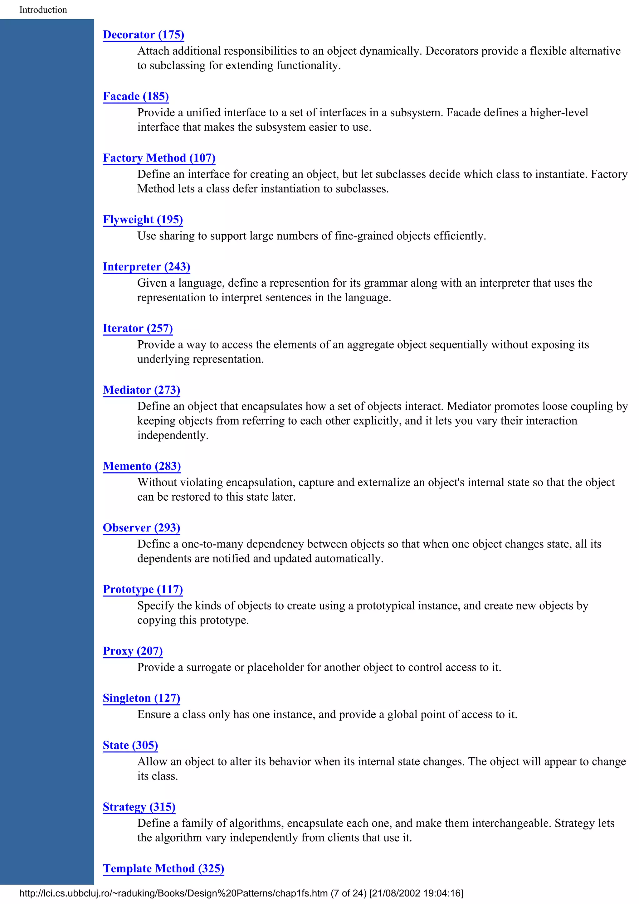 Introduction Decorator (175) Attach additional responsibilities to an object dynamically. Decorators provide a flexible alternative to subclassing for extending functionality. Facade (185) Provide a unified interface to a set of interfaces in a subsystem. Facade defines a higher-level interface that makes the subsystem easier to use. Factory Method (107) Define an interface for creating an object, but let subclasses decide which class to instantiate. Factory Method lets a class defer instantiation to subclasses. Flyweight (195) Use sharing to support large numbers of fine-grained objects efficiently. Interpreter (243) Given a language, define a represention for its grammar along with an interpreter that uses the representation to interpret sentences in the language. Iterator (257) Provide a way to access the elements of an aggregate object sequentially without exposing its underlying representation. Mediator (273) Define an object that encapsulates how a set of objects interact. Mediator promotes loose coupling by keeping objects from referring to each other explicitly, and it lets you vary their interaction independently. Memento (283) Without violating encapsulation, capture and externalize an object's internal state so that the object can be restored to this state later. Observer (293) Define a one-to-many dependency between objects so that when one object changes state, all its dependents are notified and updated automatically. Prototype (117) Specify the kinds of objects to create using a prototypical instance, and create new objects by copying this prototype. Proxy (207) Provide a surrogate or placeholder for another object to control access to it. Singleton (127) Ensure a class only has one instance, and provide a global point of access to it. State (305) Allow an object to alter its behavior when its internal state changes. The object will appear to change its class. Strategy (315) Define a family of algorithms, encapsulate each one, and make them interchangeable. Strategy lets the algorithm vary independently from clients that use it. Template Method (325) http://lci.cs.ubbcluj.ro/~raduking/Books/Design%20Patterns/chap1fs.htm (7 of 24) [21/08/2002 19:04:16] 