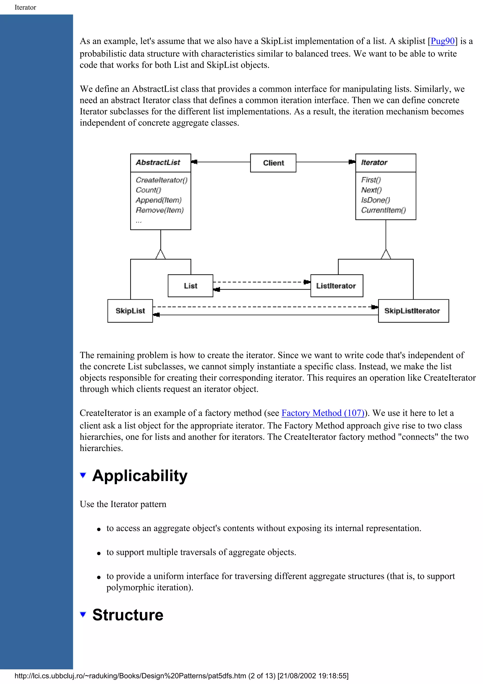 Iterator As an example, let's assume that we also have a SkipList implementation of a list. A skiplist [Pug90] is a probabilistic data structure with characteristics similar to balanced trees. We want to be able to write code that works for both List and SkipList objects. We define an AbstractList class that provides a common interface for manipulating lists. Similarly, we need an abstract Iterator class that defines a common iteration interface. Then we can define concrete Iterator subclasses for the different list implementations. As a result, the iteration mechanism becomes independent of concrete aggregate classes. The remaining problem is how to create the iterator. Since we want to write code that's independent of the concrete List subclasses, we cannot simply instantiate a specific class. Instead, we make the list objects responsible for creating their corresponding iterator. This requires an operation like CreateIterator through which clients request an iterator object. CreateIterator is an example of a factory method (see Factory Method (107)). We use it here to let a client ask a list object for the appropriate iterator. The Factory Method approach give rise to two class hierarchies, one for lists and another for iterators. The CreateIterator factory method "connects" the two hierarchies. Applicability Use the Iterator pattern q to access an aggregate object's contents without exposing its internal representation. q to support multiple traversals of aggregate objects. q to provide a uniform interface for traversing different aggregate structures (that is, to support polymorphic iteration). Structure http://lci.cs.ubbcluj.ro/~raduking/Books/Design%20Patterns/pat5dfs.htm (2 of 13) [21/08/2002 19:18:55] 