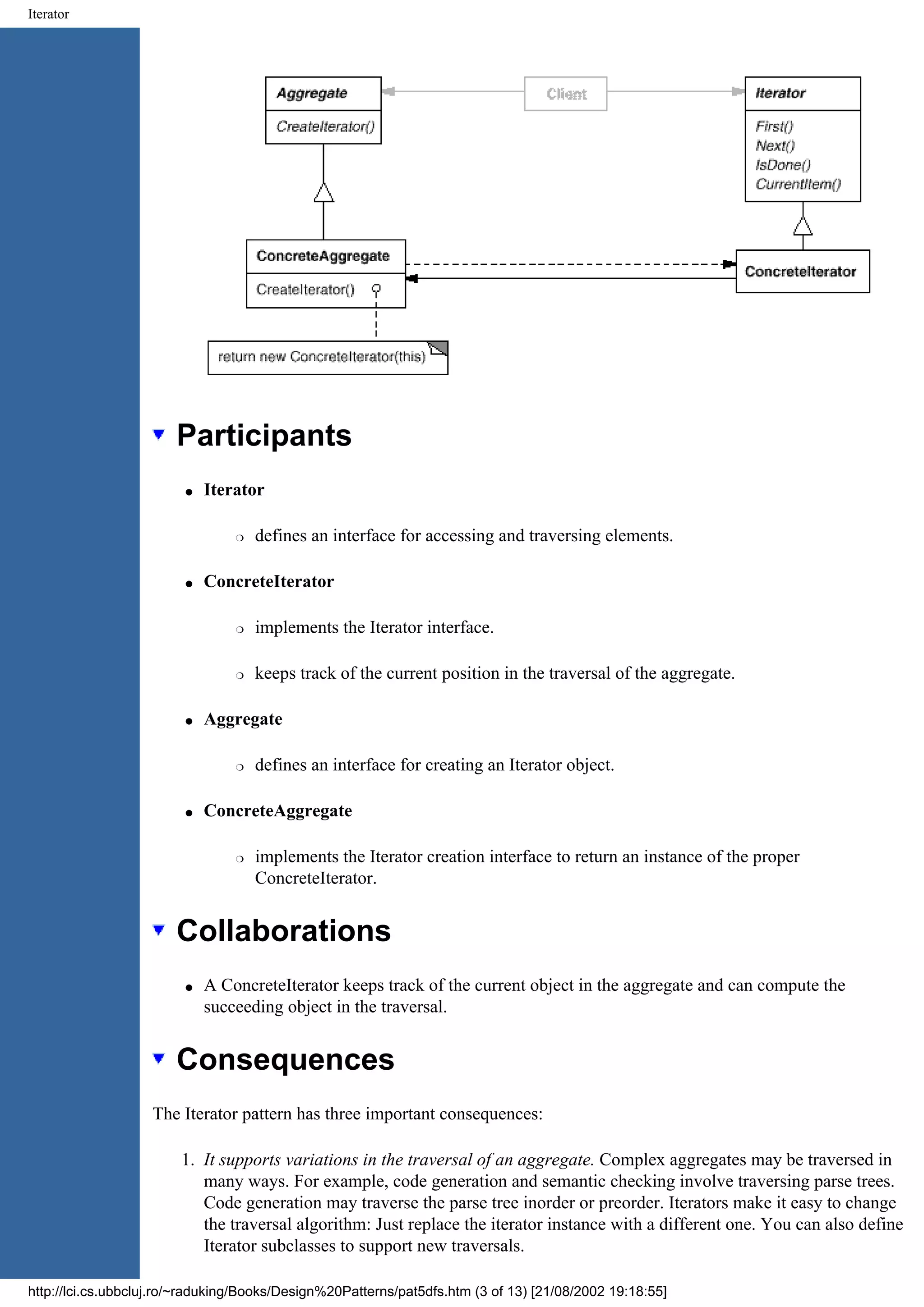Iterator Participants q Iterator r defines an interface for accessing and traversing elements. q ConcreteIterator r implements the Iterator interface. r keeps track of the current position in the traversal of the aggregate. q Aggregate r defines an interface for creating an Iterator object. q ConcreteAggregate r implements the Iterator creation interface to return an instance of the proper ConcreteIterator. Collaborations q A ConcreteIterator keeps track of the current object in the aggregate and can compute the succeeding object in the traversal. Consequences The Iterator pattern has three important consequences: 1. It supports variations in the traversal of an aggregate. Complex aggregates may be traversed in many ways. For example, code generation and semantic checking involve traversing parse trees. Code generation may traverse the parse tree inorder or preorder. Iterators make it easy to change the traversal algorithm: Just replace the iterator instance with a different one. You can also define Iterator subclasses to support new traversals. http://lci.cs.ubbcluj.ro/~raduking/Books/Design%20Patterns/pat5dfs.htm (3 of 13) [21/08/2002 19:18:55] 