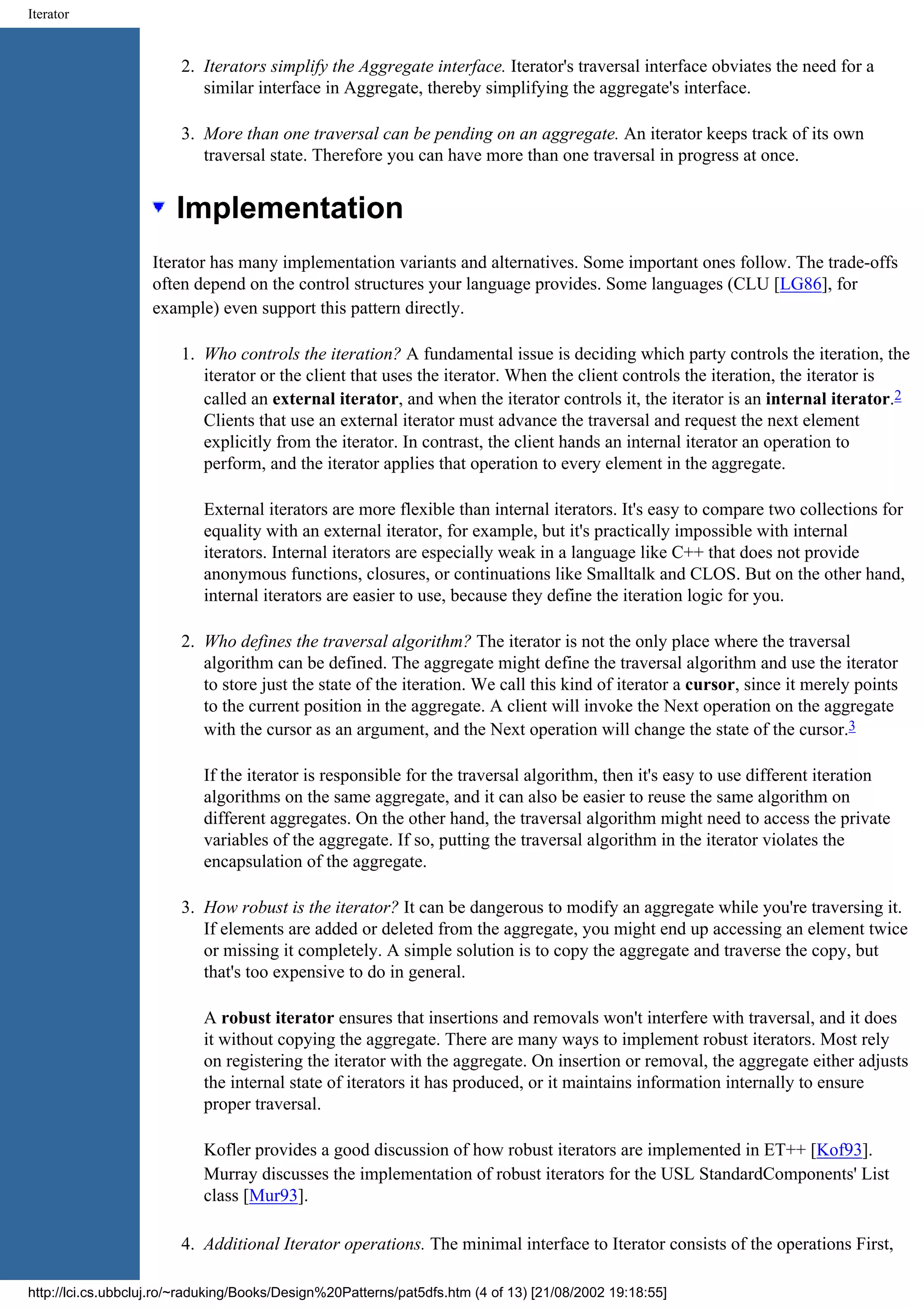 Iterator 2. Iterators simplify the Aggregate interface. Iterator's traversal interface obviates the need for a similar interface in Aggregate, thereby simplifying the aggregate's interface. 3. More than one traversal can be pending on an aggregate. An iterator keeps track of its own traversal state. Therefore you can have more than one traversal in progress at once. Implementation Iterator has many implementation variants and alternatives. Some important ones follow. The trade-offs often depend on the control structures your language provides. Some languages (CLU [LG86], for example) even support this pattern directly. 1. Who controls the iteration? A fundamental issue is deciding which party controls the iteration, the iterator or the client that uses the iterator. When the client controls the iteration, the iterator is called an external iterator, and when the iterator controls it, the iterator is an internal iterator.2 Clients that use an external iterator must advance the traversal and request the next element explicitly from the iterator. In contrast, the client hands an internal iterator an operation to perform, and the iterator applies that operation to every element in the aggregate. External iterators are more flexible than internal iterators. It's easy to compare two collections for equality with an external iterator, for example, but it's practically impossible with internal iterators. Internal iterators are especially weak in a language like C++ that does not provide anonymous functions, closures, or continuations like Smalltalk and CLOS. But on the other hand, internal iterators are easier to use, because they define the iteration logic for you. 2. Who defines the traversal algorithm? The iterator is not the only place where the traversal algorithm can be defined. The aggregate might define the traversal algorithm and use the iterator to store just the state of the iteration. We call this kind of iterator a cursor, since it merely points to the current position in the aggregate. A client will invoke the Next operation on the aggregate with the cursor as an argument, and the Next operation will change the state of the cursor.3 If the iterator is responsible for the traversal algorithm, then it's easy to use different iteration algorithms on the same aggregate, and it can also be easier to reuse the same algorithm on different aggregates. On the other hand, the traversal algorithm might need to access the private variables of the aggregate. If so, putting the traversal algorithm in the iterator violates the encapsulation of the aggregate. 3. How robust is the iterator? It can be dangerous to modify an aggregate while you're traversing it. If elements are added or deleted from the aggregate, you might end up accessing an element twice or missing it completely. A simple solution is to copy the aggregate and traverse the copy, but that's too expensive to do in general. A robust iterator ensures that insertions and removals won't interfere with traversal, and it does it without copying the aggregate. There are many ways to implement robust iterators. Most rely on registering the iterator with the aggregate. On insertion or removal, the aggregate either adjusts the internal state of iterators it has produced, or it maintains information internally to ensure proper traversal. Kofler provides a good discussion of how robust iterators are implemented in ET++ [Kof93]. Murray discusses the implementation of robust iterators for the USL StandardComponents' List class [Mur93]. 4. Additional Iterator operations. The minimal interface to Iterator consists of the operations First, http://lci.cs.ubbcluj.ro/~raduking/Books/Design%20Patterns/pat5dfs.htm (4 of 13) [21/08/2002 19:18:55] 