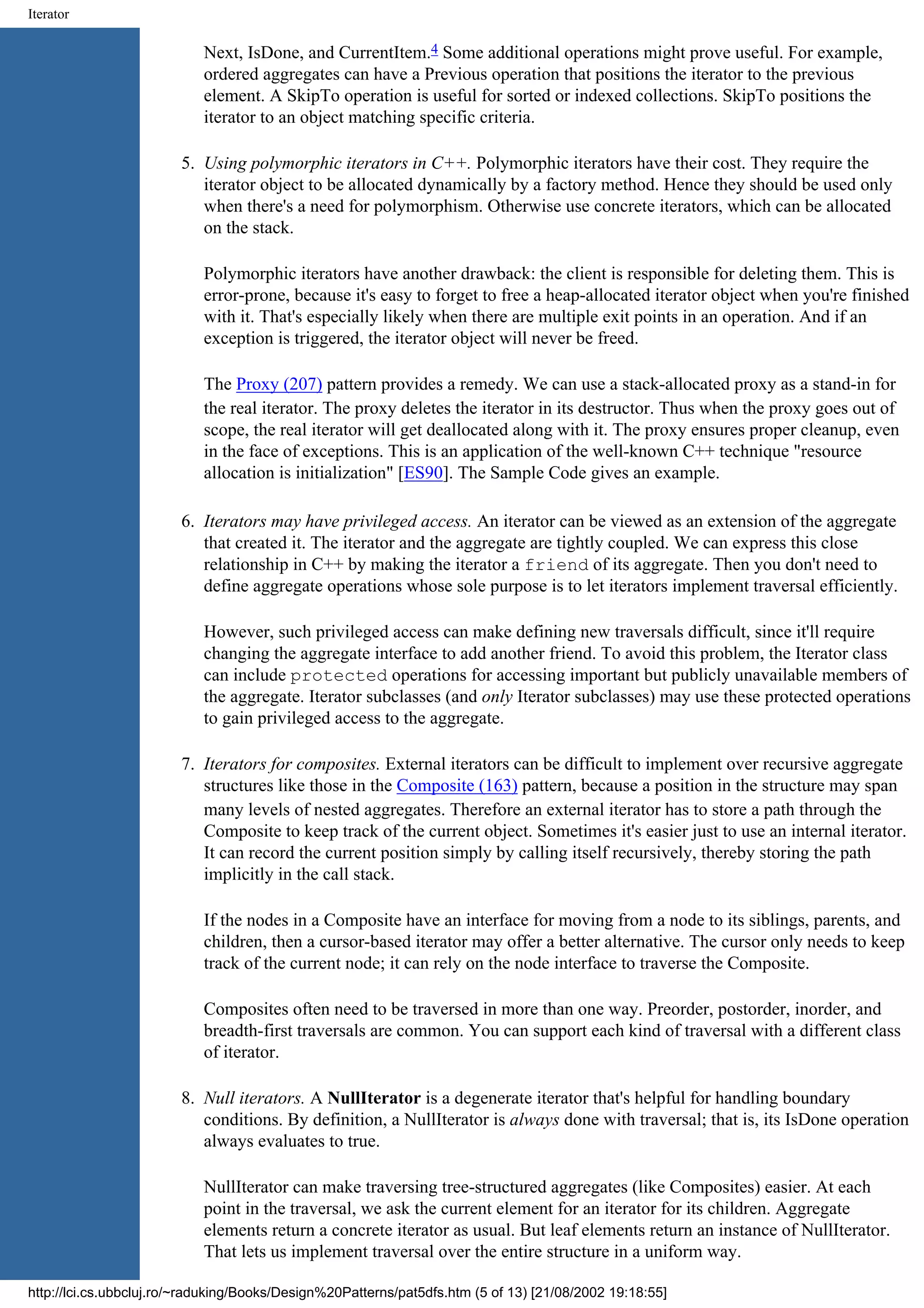 Iterator Next, IsDone, and CurrentItem.4 Some additional operations might prove useful. For example, ordered aggregates can have a Previous operation that positions the iterator to the previous element. A SkipTo operation is useful for sorted or indexed collections. SkipTo positions the iterator to an object matching specific criteria. 5. Using polymorphic iterators in C++. Polymorphic iterators have their cost. They require the iterator object to be allocated dynamically by a factory method. Hence they should be used only when there's a need for polymorphism. Otherwise use concrete iterators, which can be allocated on the stack. Polymorphic iterators have another drawback: the client is responsible for deleting them. This is error-prone, because it's easy to forget to free a heap-allocated iterator object when you're finished with it. That's especially likely when there are multiple exit points in an operation. And if an exception is triggered, the iterator object will never be freed. The Proxy (207) pattern provides a remedy. We can use a stack-allocated proxy as a stand-in for the real iterator. The proxy deletes the iterator in its destructor. Thus when the proxy goes out of scope, the real iterator will get deallocated along with it. The proxy ensures proper cleanup, even in the face of exceptions. This is an application of the well-known C++ technique "resource allocation is initialization" [ES90]. The Sample Code gives an example. 6. Iterators may have privileged access. An iterator can be viewed as an extension of the aggregate that created it. The iterator and the aggregate are tightly coupled. We can express this close relationship in C++ by making the iterator a friend of its aggregate. Then you don't need to define aggregate operations whose sole purpose is to let iterators implement traversal efficiently. However, such privileged access can make defining new traversals difficult, since it'll require changing the aggregate interface to add another friend. To avoid this problem, the Iterator class can include protected operations for accessing important but publicly unavailable members of the aggregate. Iterator subclasses (and only Iterator subclasses) may use these protected operations to gain privileged access to the aggregate. 7. Iterators for composites. External iterators can be difficult to implement over recursive aggregate structures like those in the Composite (163) pattern, because a position in the structure may span many levels of nested aggregates. Therefore an external iterator has to store a path through the Composite to keep track of the current object. Sometimes it's easier just to use an internal iterator. It can record the current position simply by calling itself recursively, thereby storing the path implicitly in the call stack. If the nodes in a Composite have an interface for moving from a node to its siblings, parents, and children, then a cursor-based iterator may offer a better alternative. The cursor only needs to keep track of the current node; it can rely on the node interface to traverse the Composite. Composites often need to be traversed in more than one way. Preorder, postorder, inorder, and breadth-first traversals are common. You can support each kind of traversal with a different class of iterator. 8. Null iterators. A NullIterator is a degenerate iterator that's helpful for handling boundary conditions. By definition, a NullIterator is always done with traversal; that is, its IsDone operation always evaluates to true. NullIterator can make traversing tree-structured aggregates (like Composites) easier. At each point in the traversal, we ask the current element for an iterator for its children. Aggregate elements return a concrete iterator as usual. But leaf elements return an instance of NullIterator. That lets us implement traversal over the entire structure in a uniform way. http://lci.cs.ubbcluj.ro/~raduking/Books/Design%20Patterns/pat5dfs.htm (5 of 13) [21/08/2002 19:18:55] 