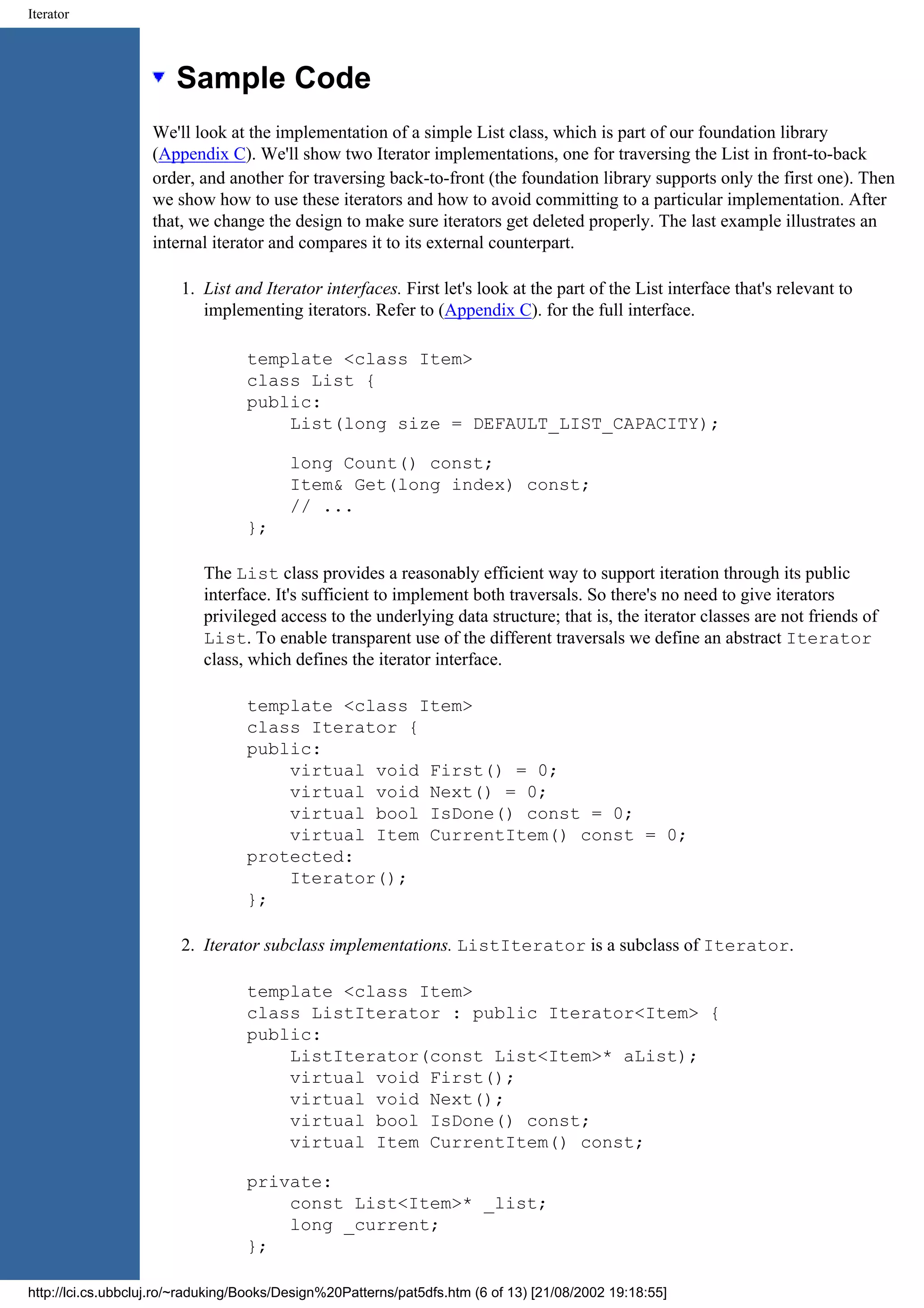 Iterator Sample Code We'll look at the implementation of a simple List class, which is part of our foundation library (Appendix C). We'll show two Iterator implementations, one for traversing the List in front-to-back order, and another for traversing back-to-front (the foundation library supports only the first one). Then we show how to use these iterators and how to avoid committing to a particular implementation. After that, we change the design to make sure iterators get deleted properly. The last example illustrates an internal iterator and compares it to its external counterpart. 1. List and Iterator interfaces. First let's look at the part of the List interface that's relevant to implementing iterators. Refer to (Appendix C). for the full interface. template <class Item> class List { public: List(long size = DEFAULT_LIST_CAPACITY); long Count() const; Item& Get(long index) const; // ... }; The List class provides a reasonably efficient way to support iteration through its public interface. It's sufficient to implement both traversals. So there's no need to give iterators privileged access to the underlying data structure; that is, the iterator classes are not friends of List. To enable transparent use of the different traversals we define an abstract Iterator class, which defines the iterator interface. template <class Item> class Iterator { public: virtual void First() = 0; virtual void Next() = 0; virtual bool IsDone() const = 0; virtual Item CurrentItem() const = 0; protected: Iterator(); }; 2. Iterator subclass implementations. ListIterator is a subclass of Iterator. template <class Item> class ListIterator : public Iterator<Item> { public: ListIterator(const List<Item>* aList); virtual void First(); virtual void Next(); virtual bool IsDone() const; virtual Item CurrentItem() const; private: const List<Item>* _list; long _current; }; http://lci.cs.ubbcluj.ro/~raduking/Books/Design%20Patterns/pat5dfs.htm (6 of 13) [21/08/2002 19:18:55] 