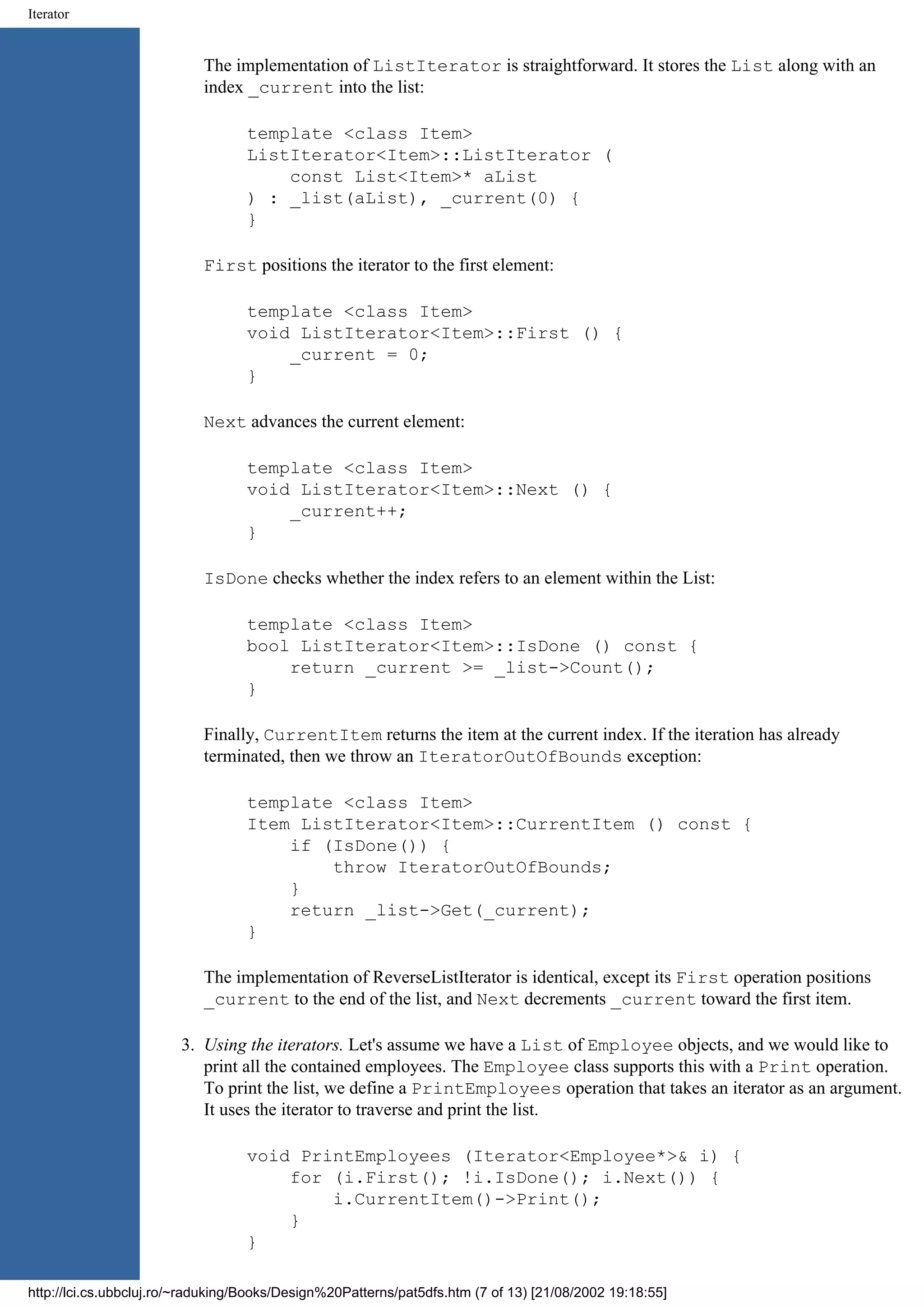 Iterator The implementation of ListIterator is straightforward. It stores the List along with an index _current into the list: template <class Item> ListIterator<Item>::ListIterator ( const List<Item>* aList ) : _list(aList), _current(0) { } First positions the iterator to the first element: template <class Item> void ListIterator<Item>::First () { _current = 0; } Next advances the current element: template <class Item> void ListIterator<Item>::Next () { _current++; } IsDone checks whether the index refers to an element within the List: template <class Item> bool ListIterator<Item>::IsDone () const { return _current >= _list->Count(); } Finally, CurrentItem returns the item at the current index. If the iteration has already terminated, then we throw an IteratorOutOfBounds exception: template <class Item> Item ListIterator<Item>::CurrentItem () const { if (IsDone()) { throw IteratorOutOfBounds; } return _list->Get(_current); } The implementation of ReverseListIterator is identical, except its First operation positions _current to the end of the list, and Next decrements _current toward the first item. 3. Using the iterators. Let's assume we have a List of Employee objects, and we would like to print all the contained employees. The Employee class supports this with a Print operation. To print the list, we define a PrintEmployees operation that takes an iterator as an argument. It uses the iterator to traverse and print the list. void PrintEmployees (Iterator<Employee*>& i) { for (i.First(); !i.IsDone(); i.Next()) { i.CurrentItem()->Print(); } } http://lci.cs.ubbcluj.ro/~raduking/Books/Design%20Patterns/pat5dfs.htm (7 of 13) [21/08/2002 19:18:55] 