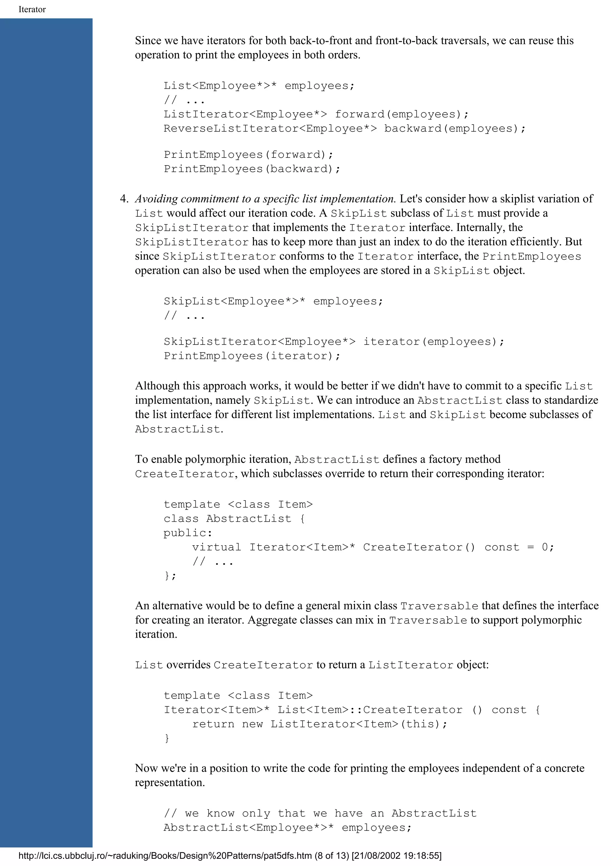 Iterator Since we have iterators for both back-to-front and front-to-back traversals, we can reuse this operation to print the employees in both orders. List<Employee*>* employees; // ... ListIterator<Employee*> forward(employees); ReverseListIterator<Employee*> backward(employees); PrintEmployees(forward); PrintEmployees(backward); 4. Avoiding commitment to a specific list implementation. Let's consider how a skiplist variation of List would affect our iteration code. A SkipList subclass of List must provide a SkipListIterator that implements the Iterator interface. Internally, the SkipListIterator has to keep more than just an index to do the iteration efficiently. But since SkipListIterator conforms to the Iterator interface, the PrintEmployees operation can also be used when the employees are stored in a SkipList object. SkipList<Employee*>* employees; // ... SkipListIterator<Employee*> iterator(employees); PrintEmployees(iterator); Although this approach works, it would be better if we didn't have to commit to a specific List implementation, namely SkipList. We can introduce an AbstractList class to standardize the list interface for different list implementations. List and SkipList become subclasses of AbstractList. To enable polymorphic iteration, AbstractList defines a factory method CreateIterator, which subclasses override to return their corresponding iterator: template <class Item> class AbstractList { public: virtual Iterator<Item>* CreateIterator() const = 0; // ... }; An alternative would be to define a general mixin class Traversable that defines the interface for creating an iterator. Aggregate classes can mix in Traversable to support polymorphic iteration. List overrides CreateIterator to return a ListIterator object: template <class Item> Iterator<Item>* List<Item>::CreateIterator () const { return new ListIterator<Item>(this); } Now we're in a position to write the code for printing the employees independent of a concrete representation. // we know only that we have an AbstractList AbstractList<Employee*>* employees; http://lci.cs.ubbcluj.ro/~raduking/Books/Design%20Patterns/pat5dfs.htm (8 of 13) [21/08/2002 19:18:55] 