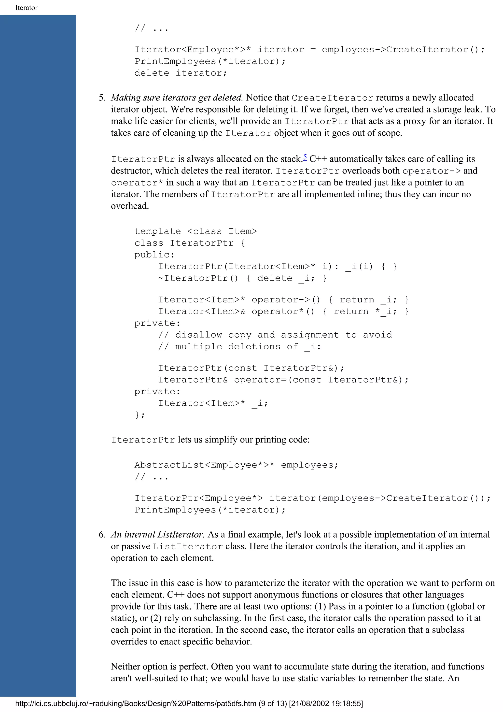 Iterator // ... Iterator<Employee*>* iterator = employees->CreateIterator(); PrintEmployees(*iterator); delete iterator; 5. Making sure iterators get deleted. Notice that CreateIterator returns a newly allocated iterator object. We're responsible for deleting it. If we forget, then we've created a storage leak. To make life easier for clients, we'll provide an IteratorPtr that acts as a proxy for an iterator. It takes care of cleaning up the Iterator object when it goes out of scope. IteratorPtr is always allocated on the stack.5 C++ automatically takes care of calling its destructor, which deletes the real iterator. IteratorPtr overloads both operator-> and operator* in such a way that an IteratorPtr can be treated just like a pointer to an iterator. The members of IteratorPtr are all implemented inline; thus they can incur no overhead. template <class Item> class IteratorPtr { public: IteratorPtr(Iterator<Item>* i): _i(i) { } ~IteratorPtr() { delete _i; } Iterator<Item>* operator->() { return _i; } Iterator<Item>& operator*() { return *_i; } private: // disallow copy and assignment to avoid // multiple deletions of _i: IteratorPtr(const IteratorPtr&); IteratorPtr& operator=(const IteratorPtr&); private: Iterator<Item>* _i; }; IteratorPtr lets us simplify our printing code: AbstractList<Employee*>* employees; // ... IteratorPtr<Employee*> iterator(employees->CreateIterator()); PrintEmployees(*iterator); 6. An internal ListIterator. As a final example, let's look at a possible implementation of an internal or passive ListIterator class. Here the iterator controls the iteration, and it applies an operation to each element. The issue in this case is how to parameterize the iterator with the operation we want to perform on each element. C++ does not support anonymous functions or closures that other languages provide for this task. There are at least two options: (1) Pass in a pointer to a function (global or static), or (2) rely on subclassing. In the first case, the iterator calls the operation passed to it at each point in the iteration. In the second case, the iterator calls an operation that a subclass overrides to enact specific behavior. Neither option is perfect. Often you want to accumulate state during the iteration, and functions aren't well-suited to that; we would have to use static variables to remember the state. An http://lci.cs.ubbcluj.ro/~raduking/Books/Design%20Patterns/pat5dfs.htm (9 of 13) [21/08/2002 19:18:55] 