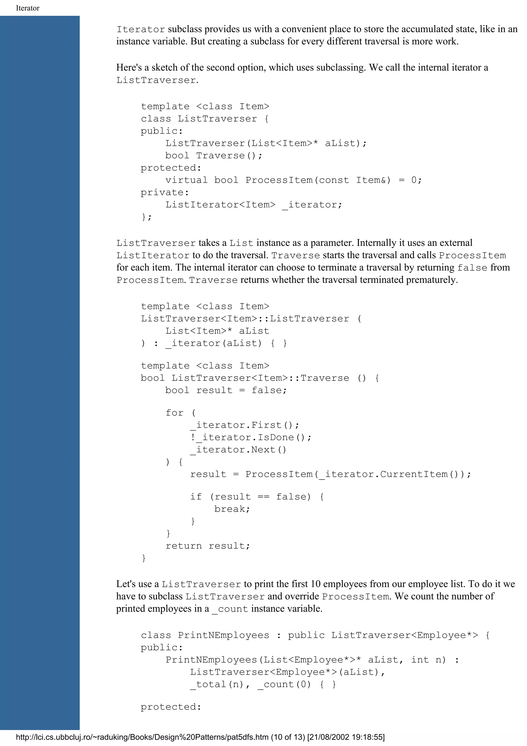 Iterator Iterator subclass provides us with a convenient place to store the accumulated state, like in an instance variable. But creating a subclass for every different traversal is more work. Here's a sketch of the second option, which uses subclassing. We call the internal iterator a ListTraverser. template <class Item> class ListTraverser { public: ListTraverser(List<Item>* aList); bool Traverse(); protected: virtual bool ProcessItem(const Item&) = 0; private: ListIterator<Item> _iterator; }; ListTraverser takes a List instance as a parameter. Internally it uses an external ListIterator to do the traversal. Traverse starts the traversal and calls ProcessItem for each item. The internal iterator can choose to terminate a traversal by returning false from ProcessItem. Traverse returns whether the traversal terminated prematurely. template <class Item> ListTraverser<Item>::ListTraverser ( List<Item>* aList ) : _iterator(aList) { } template <class Item> bool ListTraverser<Item>::Traverse () { bool result = false; for ( _iterator.First(); !_iterator.IsDone(); _iterator.Next() ) { result = ProcessItem(_iterator.CurrentItem()); if (result == false) { break; } } return result; } Let's use a ListTraverser to print the first 10 employees from our employee list. To do it we have to subclass ListTraverser and override ProcessItem. We count the number of printed employees in a _count instance variable. class PrintNEmployees : public ListTraverser<Employee*> { public: PrintNEmployees(List<Employee*>* aList, int n) : ListTraverser<Employee*>(aList), _total(n), _count(0) { } protected: http://lci.cs.ubbcluj.ro/~raduking/Books/Design%20Patterns/pat5dfs.htm (10 of 13) [21/08/2002 19:18:55] 