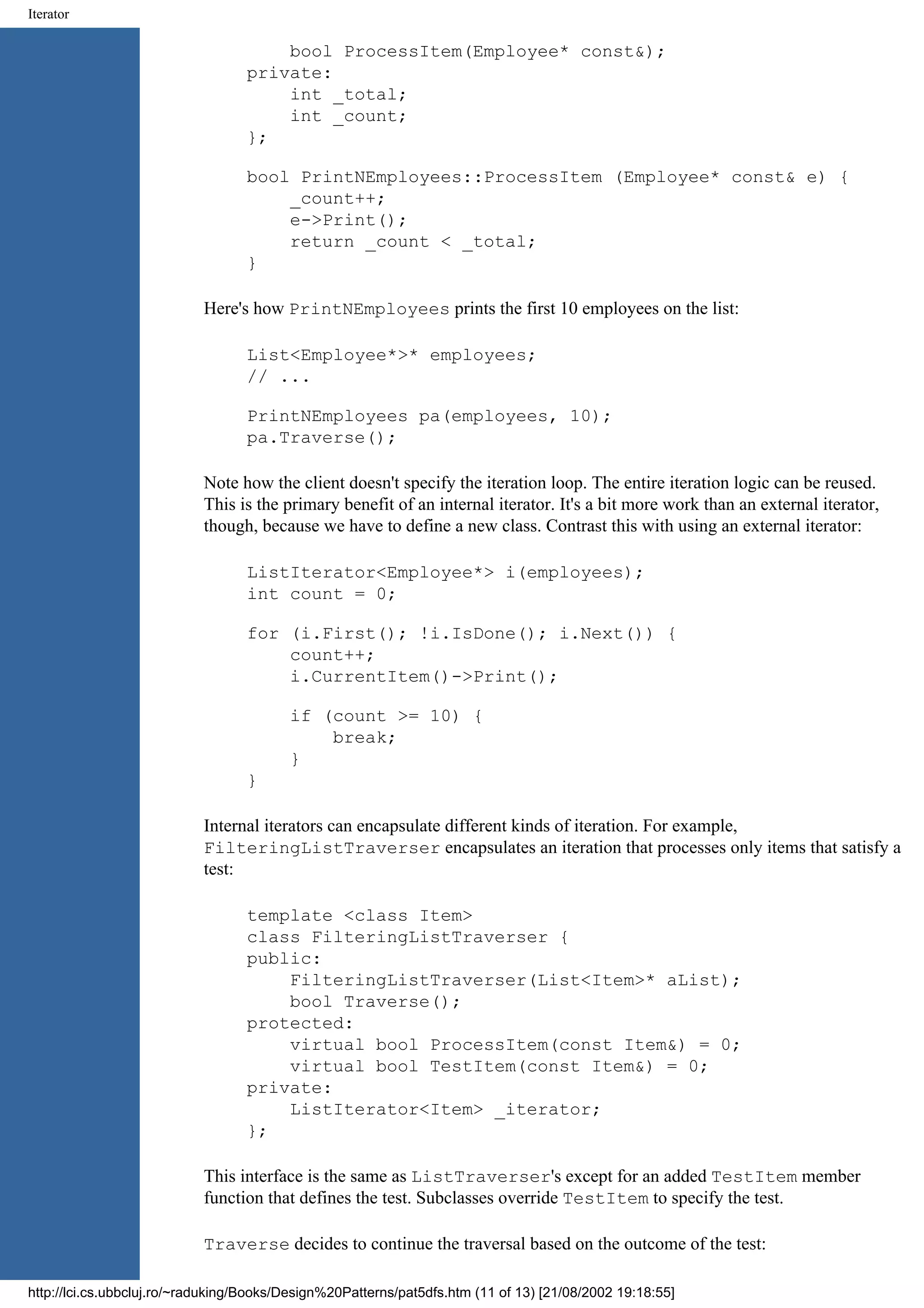 Iterator bool ProcessItem(Employee* const&); private: int _total; int _count; }; bool PrintNEmployees::ProcessItem (Employee* const& e) { _count++; e->Print(); return _count < _total; } Here's how PrintNEmployees prints the first 10 employees on the list: List<Employee*>* employees; // ... PrintNEmployees pa(employees, 10); pa.Traverse(); Note how the client doesn't specify the iteration loop. The entire iteration logic can be reused. This is the primary benefit of an internal iterator. It's a bit more work than an external iterator, though, because we have to define a new class. Contrast this with using an external iterator: ListIterator<Employee*> i(employees); int count = 0; for (i.First(); !i.IsDone(); i.Next()) { count++; i.CurrentItem()->Print(); if (count >= 10) { break; } } Internal iterators can encapsulate different kinds of iteration. For example, FilteringListTraverser encapsulates an iteration that processes only items that satisfy a test: template <class Item> class FilteringListTraverser { public: FilteringListTraverser(List<Item>* aList); bool Traverse(); protected: virtual bool ProcessItem(const Item&) = 0; virtual bool TestItem(const Item&) = 0; private: ListIterator<Item> _iterator; }; This interface is the same as ListTraverser's except for an added TestItem member function that defines the test. Subclasses override TestItem to specify the test. Traverse decides to continue the traversal based on the outcome of the test: http://lci.cs.ubbcluj.ro/~raduking/Books/Design%20Patterns/pat5dfs.htm (11 of 13) [21/08/2002 19:18:55] 