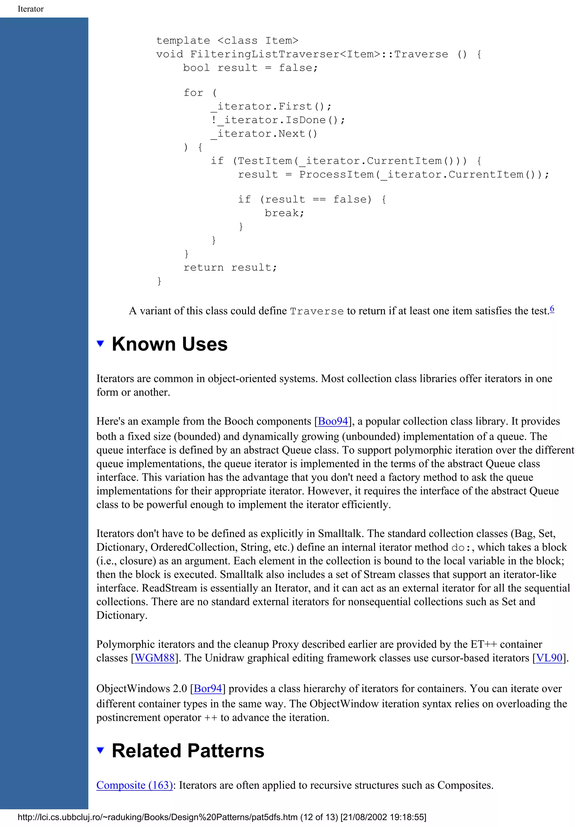 Iterator template <class Item> void FilteringListTraverser<Item>::Traverse () { bool result = false; for ( _iterator.First(); !_iterator.IsDone(); _iterator.Next() ) { if (TestItem(_iterator.CurrentItem())) { result = ProcessItem(_iterator.CurrentItem()); if (result == false) { break; } } } return result; } A variant of this class could define Traverse to return if at least one item satisfies the test.6 Known Uses Iterators are common in object-oriented systems. Most collection class libraries offer iterators in one form or another. Here's an example from the Booch components [Boo94], a popular collection class library. It provides both a fixed size (bounded) and dynamically growing (unbounded) implementation of a queue. The queue interface is defined by an abstract Queue class. To support polymorphic iteration over the different queue implementations, the queue iterator is implemented in the terms of the abstract Queue class interface. This variation has the advantage that you don't need a factory method to ask the queue implementations for their appropriate iterator. However, it requires the interface of the abstract Queue class to be powerful enough to implement the iterator efficiently. Iterators don't have to be defined as explicitly in Smalltalk. The standard collection classes (Bag, Set, Dictionary, OrderedCollection, String, etc.) define an internal iterator method do:, which takes a block (i.e., closure) as an argument. Each element in the collection is bound to the local variable in the block; then the block is executed. Smalltalk also includes a set of Stream classes that support an iterator-like interface. ReadStream is essentially an Iterator, and it can act as an external iterator for all the sequential collections. There are no standard external iterators for nonsequential collections such as Set and Dictionary. Polymorphic iterators and the cleanup Proxy described earlier are provided by the ET++ container classes [WGM88]. The Unidraw graphical editing framework classes use cursor-based iterators [VL90]. ObjectWindows 2.0 [Bor94] provides a class hierarchy of iterators for containers. You can iterate over different container types in the same way. The ObjectWindow iteration syntax relies on overloading the postincrement operator ++ to advance the iteration. Related Patterns Composite (163): Iterators are often applied to recursive structures such as Composites. http://lci.cs.ubbcluj.ro/~raduking/Books/Design%20Patterns/pat5dfs.htm (12 of 13) [21/08/2002 19:18:55] 