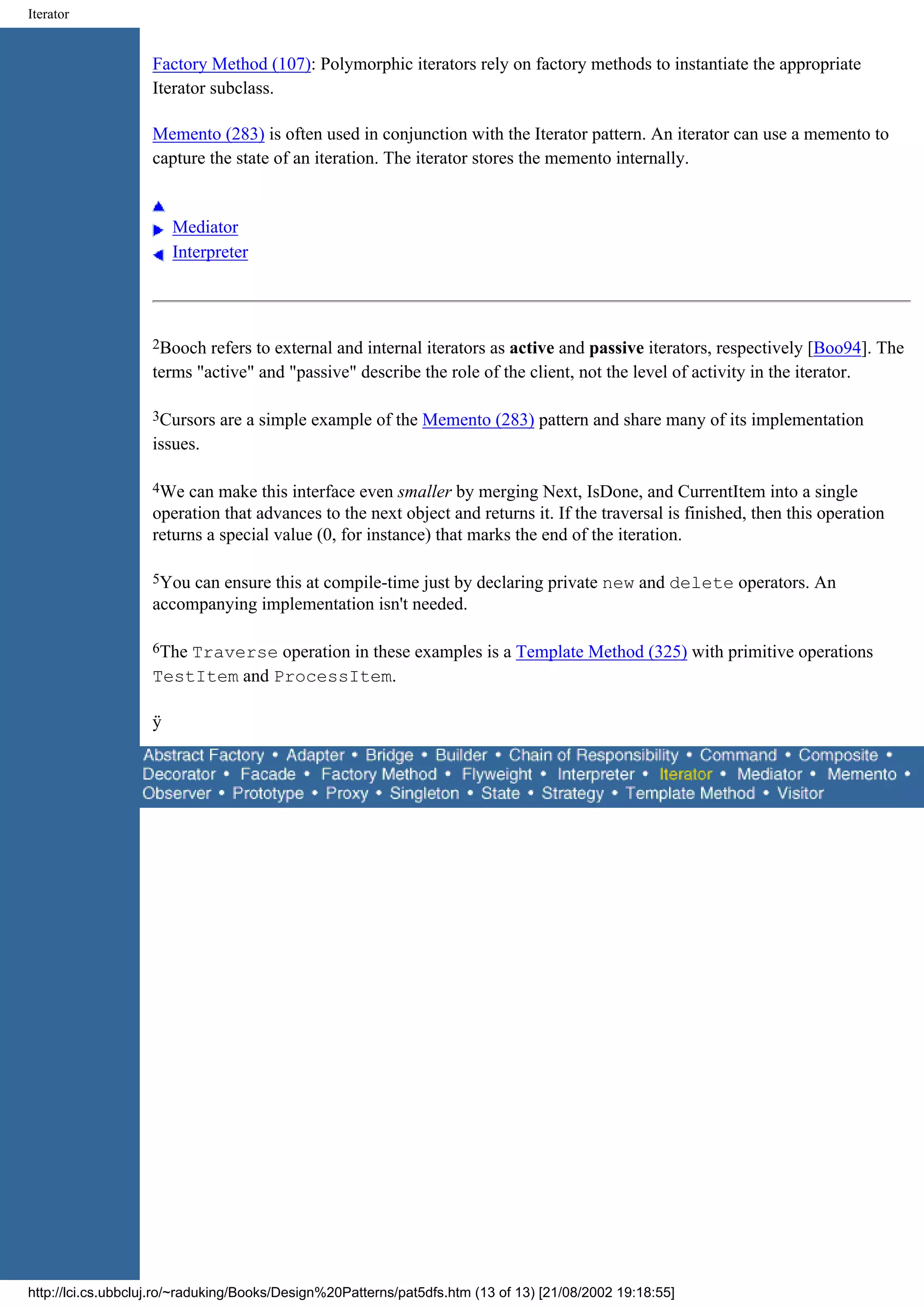 Iterator Factory Method (107): Polymorphic iterators rely on factory methods to instantiate the appropriate Iterator subclass. Memento (283) is often used in conjunction with the Iterator pattern. An iterator can use a memento to capture the state of an iteration. The iterator stores the memento internally. Mediator Interpreter 2Booch refers to external and internal iterators as active and passive iterators, respectively [Boo94]. The terms "active" and "passive" describe the role of the client, not the level of activity in the iterator. 3Cursors are a simple example of the Memento (283) pattern and share many of its implementation issues. 4We can make this interface even smaller by merging Next, IsDone, and CurrentItem into a single operation that advances to the next object and returns it. If the traversal is finished, then this operation returns a special value (0, for instance) that marks the end of the iteration. 5You can ensure this at compile-time just by declaring private new and delete operators. An accompanying implementation isn't needed. 6TheTraverse operation in these examples is a Template Method (325) with primitive operations TestItem and ProcessItem. ÿ http://lci.cs.ubbcluj.ro/~raduking/Books/Design%20Patterns/pat5dfs.htm (13 of 13) [21/08/2002 19:18:55] 