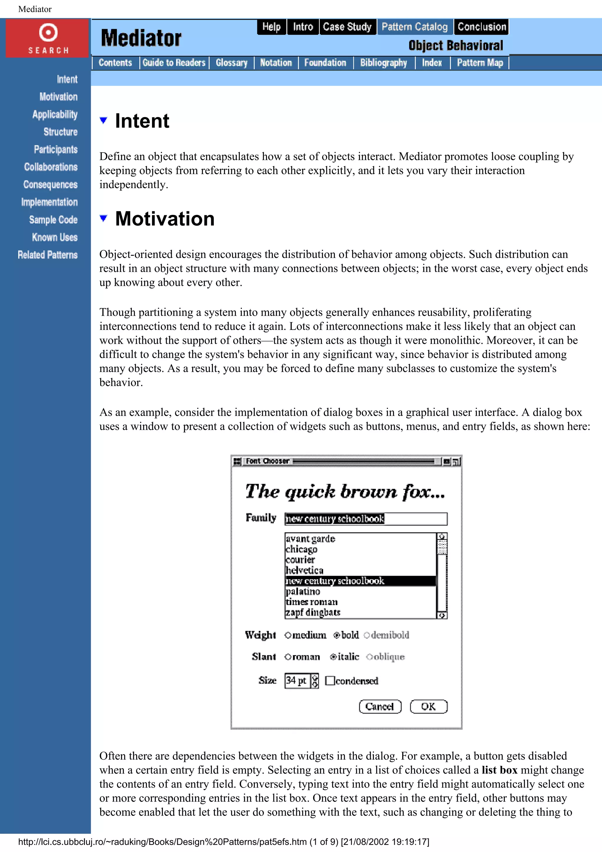 Mediator Intent Define an object that encapsulates how a set of objects interact. Mediator promotes loose coupling by keeping objects from referring to each other explicitly, and it lets you vary their interaction independently. Motivation Object-oriented design encourages the distribution of behavior among objects. Such distribution can result in an object structure with many connections between objects; in the worst case, every object ends up knowing about every other. Though partitioning a system into many objects generally enhances reusability, proliferating interconnections tend to reduce it again. Lots of interconnections make it less likely that an object can work without the support of others—the system acts as though it were monolithic. Moreover, it can be difficult to change the system's behavior in any significant way, since behavior is distributed among many objects. As a result, you may be forced to define many subclasses to customize the system's behavior. As an example, consider the implementation of dialog boxes in a graphical user interface. A dialog box uses a window to present a collection of widgets such as buttons, menus, and entry fields, as shown here: Often there are dependencies between the widgets in the dialog. For example, a button gets disabled when a certain entry field is empty. Selecting an entry in a list of choices called a list box might change the contents of an entry field. Conversely, typing text into the entry field might automatically select one or more corresponding entries in the list box. Once text appears in the entry field, other buttons may become enabled that let the user do something with the text, such as changing or deleting the thing to http://lci.cs.ubbcluj.ro/~raduking/Books/Design%20Patterns/pat5efs.htm (1 of 9) [21/08/2002 19:19:17] 