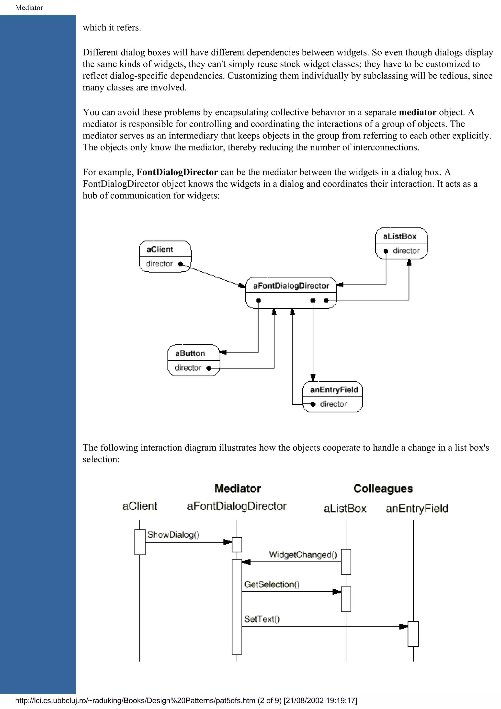 Mediator which it refers. Different dialog boxes will have different dependencies between widgets. So even though dialogs display the same kinds of widgets, they can't simply reuse stock widget classes; they have to be customized to reflect dialog-specific dependencies. Customizing them individually by subclassing will be tedious, since many classes are involved. You can avoid these problems by encapsulating collective behavior in a separate mediator object. A mediator is responsible for controlling and coordinating the interactions of a group of objects. The mediator serves as an intermediary that keeps objects in the group from referring to each other explicitly. The objects only know the mediator, thereby reducing the number of interconnections. For example, FontDialogDirector can be the mediator between the widgets in a dialog box. A FontDialogDirector object knows the widgets in a dialog and coordinates their interaction. It acts as a hub of communication for widgets: The following interaction diagram illustrates how the objects cooperate to handle a change in a list box's selection: http://lci.cs.ubbcluj.ro/~raduking/Books/Design%20Patterns/pat5efs.htm (2 of 9) [21/08/2002 19:19:17] 
