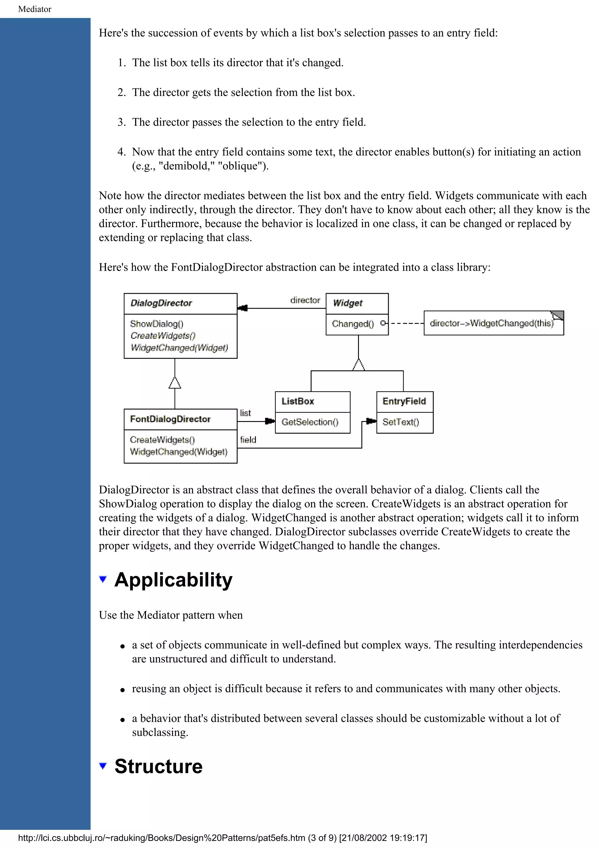 Mediator Here's the succession of events by which a list box's selection passes to an entry field: 1. The list box tells its director that it's changed. 2. The director gets the selection from the list box. 3. The director passes the selection to the entry field. 4. Now that the entry field contains some text, the director enables button(s) for initiating an action (e.g., "demibold," "oblique"). Note how the director mediates between the list box and the entry field. Widgets communicate with each other only indirectly, through the director. They don't have to know about each other; all they know is the director. Furthermore, because the behavior is localized in one class, it can be changed or replaced by extending or replacing that class. Here's how the FontDialogDirector abstraction can be integrated into a class library: DialogDirector is an abstract class that defines the overall behavior of a dialog. Clients call the ShowDialog operation to display the dialog on the screen. CreateWidgets is an abstract operation for creating the widgets of a dialog. WidgetChanged is another abstract operation; widgets call it to inform their director that they have changed. DialogDirector subclasses override CreateWidgets to create the proper widgets, and they override WidgetChanged to handle the changes. Applicability Use the Mediator pattern when q a set of objects communicate in well-defined but complex ways. The resulting interdependencies are unstructured and difficult to understand. q reusing an object is difficult because it refers to and communicates with many other objects. q a behavior that's distributed between several classes should be customizable without a lot of subclassing. Structure http://lci.cs.ubbcluj.ro/~raduking/Books/Design%20Patterns/pat5efs.htm (3 of 9) [21/08/2002 19:19:17] 
