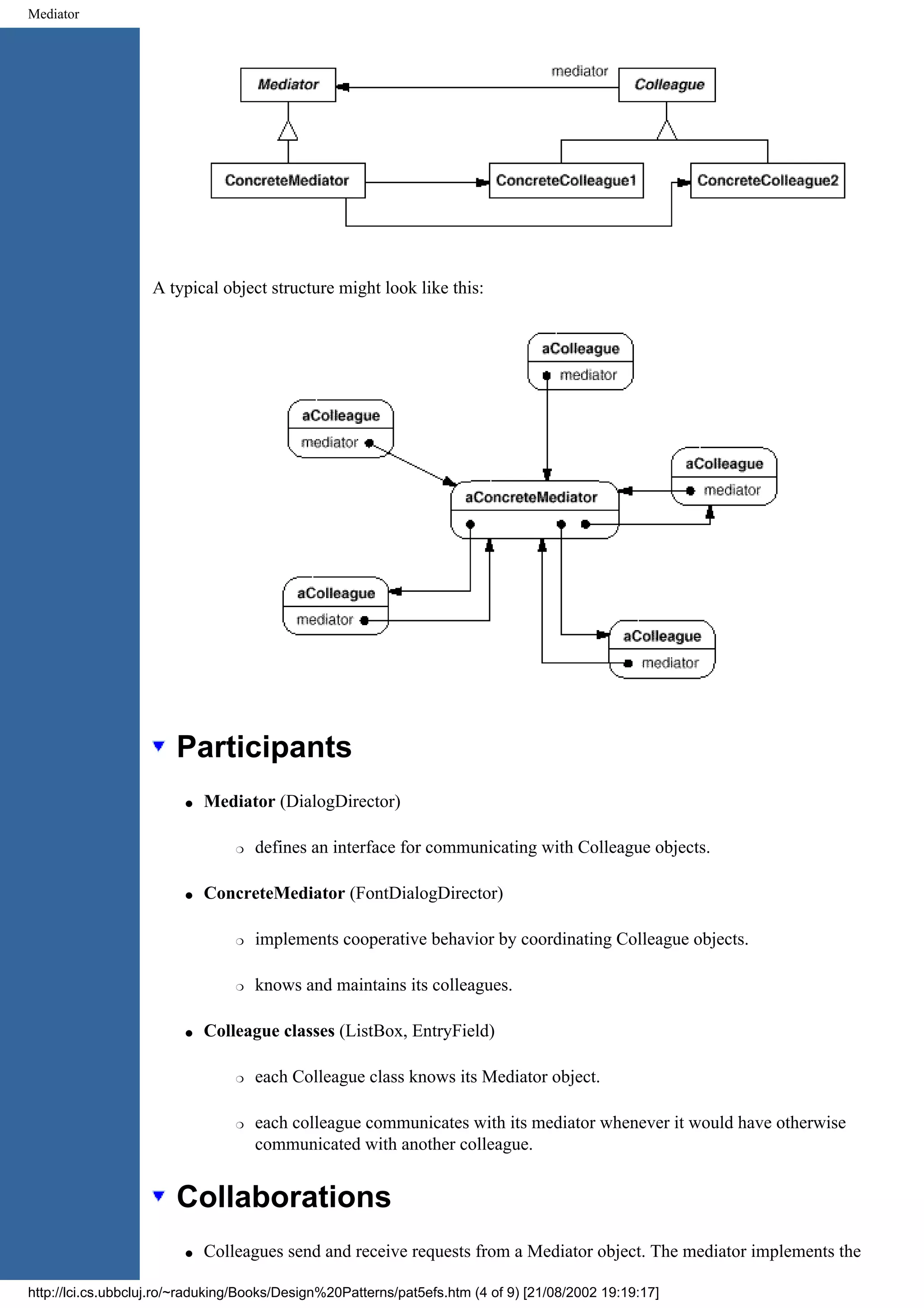 Mediator A typical object structure might look like this: Participants q Mediator (DialogDirector) r defines an interface for communicating with Colleague objects. q ConcreteMediator (FontDialogDirector) r implements cooperative behavior by coordinating Colleague objects. r knows and maintains its colleagues. q Colleague classes (ListBox, EntryField) r each Colleague class knows its Mediator object. r each colleague communicates with its mediator whenever it would have otherwise communicated with another colleague. Collaborations q Colleagues send and receive requests from a Mediator object. The mediator implements the http://lci.cs.ubbcluj.ro/~raduking/Books/Design%20Patterns/pat5efs.htm (4 of 9) [21/08/2002 19:19:17] 