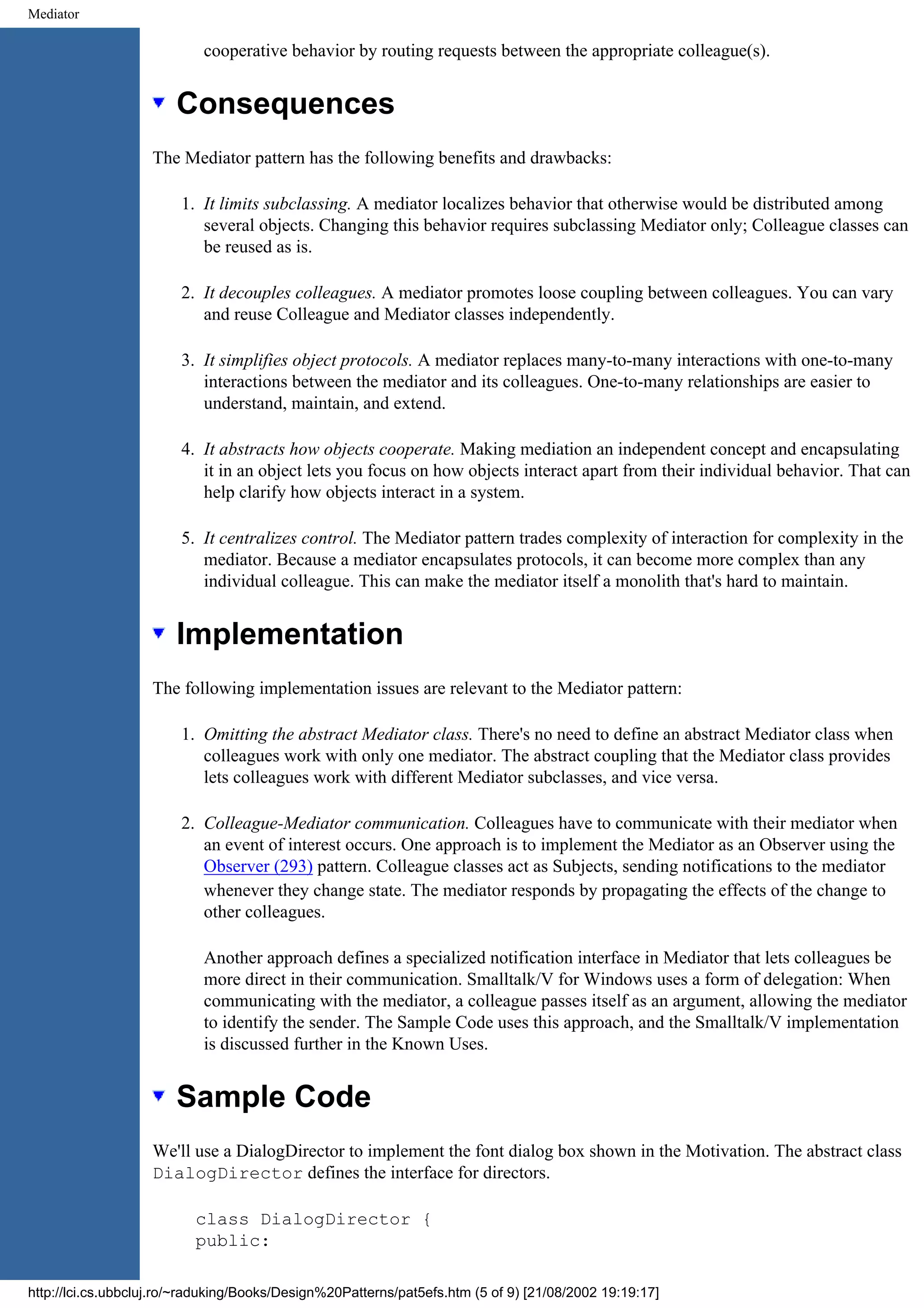 Mediator cooperative behavior by routing requests between the appropriate colleague(s). Consequences The Mediator pattern has the following benefits and drawbacks: 1. It limits subclassing. A mediator localizes behavior that otherwise would be distributed among several objects. Changing this behavior requires subclassing Mediator only; Colleague classes can be reused as is. 2. It decouples colleagues. A mediator promotes loose coupling between colleagues. You can vary and reuse Colleague and Mediator classes independently. 3. It simplifies object protocols. A mediator replaces many-to-many interactions with one-to-many interactions between the mediator and its colleagues. One-to-many relationships are easier to understand, maintain, and extend. 4. It abstracts how objects cooperate. Making mediation an independent concept and encapsulating it in an object lets you focus on how objects interact apart from their individual behavior. That can help clarify how objects interact in a system. 5. It centralizes control. The Mediator pattern trades complexity of interaction for complexity in the mediator. Because a mediator encapsulates protocols, it can become more complex than any individual colleague. This can make the mediator itself a monolith that's hard to maintain. Implementation The following implementation issues are relevant to the Mediator pattern: 1. Omitting the abstract Mediator class. There's no need to define an abstract Mediator class when colleagues work with only one mediator. The abstract coupling that the Mediator class provides lets colleagues work with different Mediator subclasses, and vice versa. 2. Colleague-Mediator communication. Colleagues have to communicate with their mediator when an event of interest occurs. One approach is to implement the Mediator as an Observer using the Observer (293) pattern. Colleague classes act as Subjects, sending notifications to the mediator whenever they change state. The mediator responds by propagating the effects of the change to other colleagues. Another approach defines a specialized notification interface in Mediator that lets colleagues be more direct in their communication. Smalltalk/V for Windows uses a form of delegation: When communicating with the mediator, a colleague passes itself as an argument, allowing the mediator to identify the sender. The Sample Code uses this approach, and the Smalltalk/V implementation is discussed further in the Known Uses. Sample Code We'll use a DialogDirector to implement the font dialog box shown in the Motivation. The abstract class DialogDirector defines the interface for directors. class DialogDirector { public: http://lci.cs.ubbcluj.ro/~raduking/Books/Design%20Patterns/pat5efs.htm (5 of 9) [21/08/2002 19:19:17] 