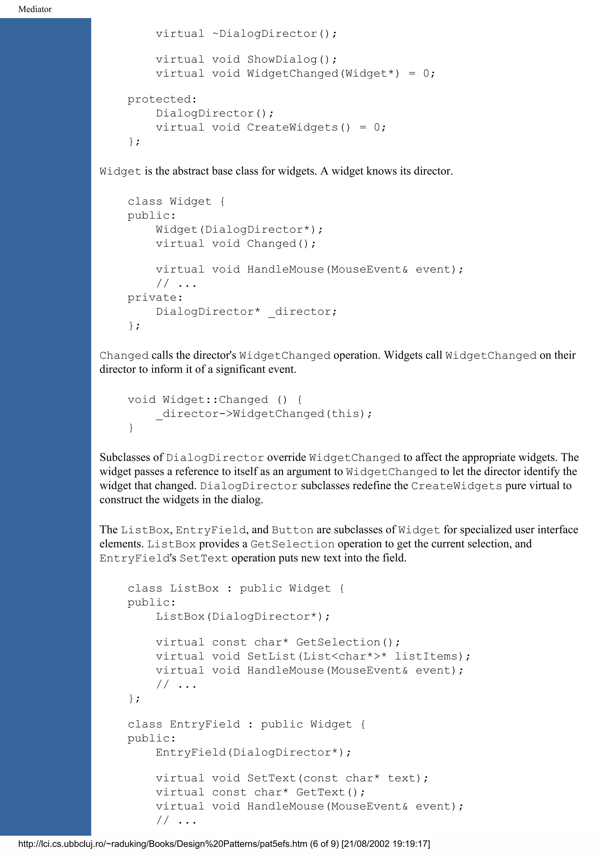 Mediator virtual ~DialogDirector(); virtual void ShowDialog(); virtual void WidgetChanged(Widget*) = 0; protected: DialogDirector(); virtual void CreateWidgets() = 0; }; Widget is the abstract base class for widgets. A widget knows its director. class Widget { public: Widget(DialogDirector*); virtual void Changed(); virtual void HandleMouse(MouseEvent& event); // ... private: DialogDirector* _director; }; Changed calls the director's WidgetChanged operation. Widgets call WidgetChanged on their director to inform it of a significant event. void Widget::Changed () { _director->WidgetChanged(this); } Subclasses of DialogDirector override WidgetChanged to affect the appropriate widgets. The widget passes a reference to itself as an argument to WidgetChanged to let the director identify the widget that changed. DialogDirector subclasses redefine the CreateWidgets pure virtual to construct the widgets in the dialog. The ListBox, EntryField, and Button are subclasses of Widget for specialized user interface elements. ListBox provides a GetSelection operation to get the current selection, and EntryField's SetText operation puts new text into the field. class ListBox : public Widget { public: ListBox(DialogDirector*); virtual const char* GetSelection(); virtual void SetList(List<char*>* listItems); virtual void HandleMouse(MouseEvent& event); // ... }; class EntryField : public Widget { public: EntryField(DialogDirector*); virtual void SetText(const char* text); virtual const char* GetText(); virtual void HandleMouse(MouseEvent& event); // ... http://lci.cs.ubbcluj.ro/~raduking/Books/Design%20Patterns/pat5efs.htm (6 of 9) [21/08/2002 19:19:17] 