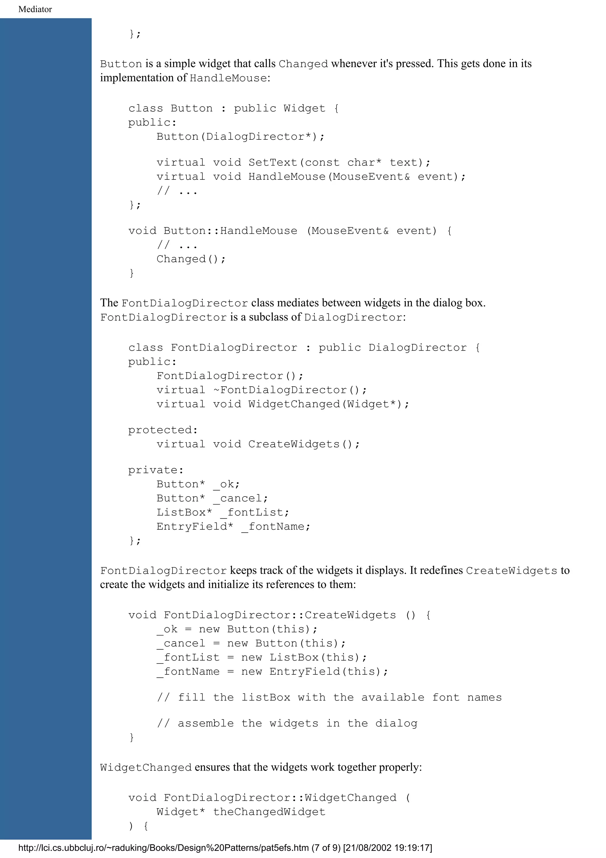 Mediator }; Button is a simple widget that calls Changed whenever it's pressed. This gets done in its implementation of HandleMouse: class Button : public Widget { public: Button(DialogDirector*); virtual void SetText(const char* text); virtual void HandleMouse(MouseEvent& event); // ... }; void Button::HandleMouse (MouseEvent& event) { // ... Changed(); } The FontDialogDirector class mediates between widgets in the dialog box. FontDialogDirector is a subclass of DialogDirector: class FontDialogDirector : public DialogDirector { public: FontDialogDirector(); virtual ~FontDialogDirector(); virtual void WidgetChanged(Widget*); protected: virtual void CreateWidgets(); private: Button* _ok; Button* _cancel; ListBox* _fontList; EntryField* _fontName; }; FontDialogDirector keeps track of the widgets it displays. It redefines CreateWidgets to create the widgets and initialize its references to them: void FontDialogDirector::CreateWidgets () { _ok = new Button(this); _cancel = new Button(this); _fontList = new ListBox(this); _fontName = new EntryField(this); // fill the listBox with the available font names // assemble the widgets in the dialog } WidgetChanged ensures that the widgets work together properly: void FontDialogDirector::WidgetChanged ( Widget* theChangedWidget ) { http://lci.cs.ubbcluj.ro/~raduking/Books/Design%20Patterns/pat5efs.htm (7 of 9) [21/08/2002 19:19:17] 