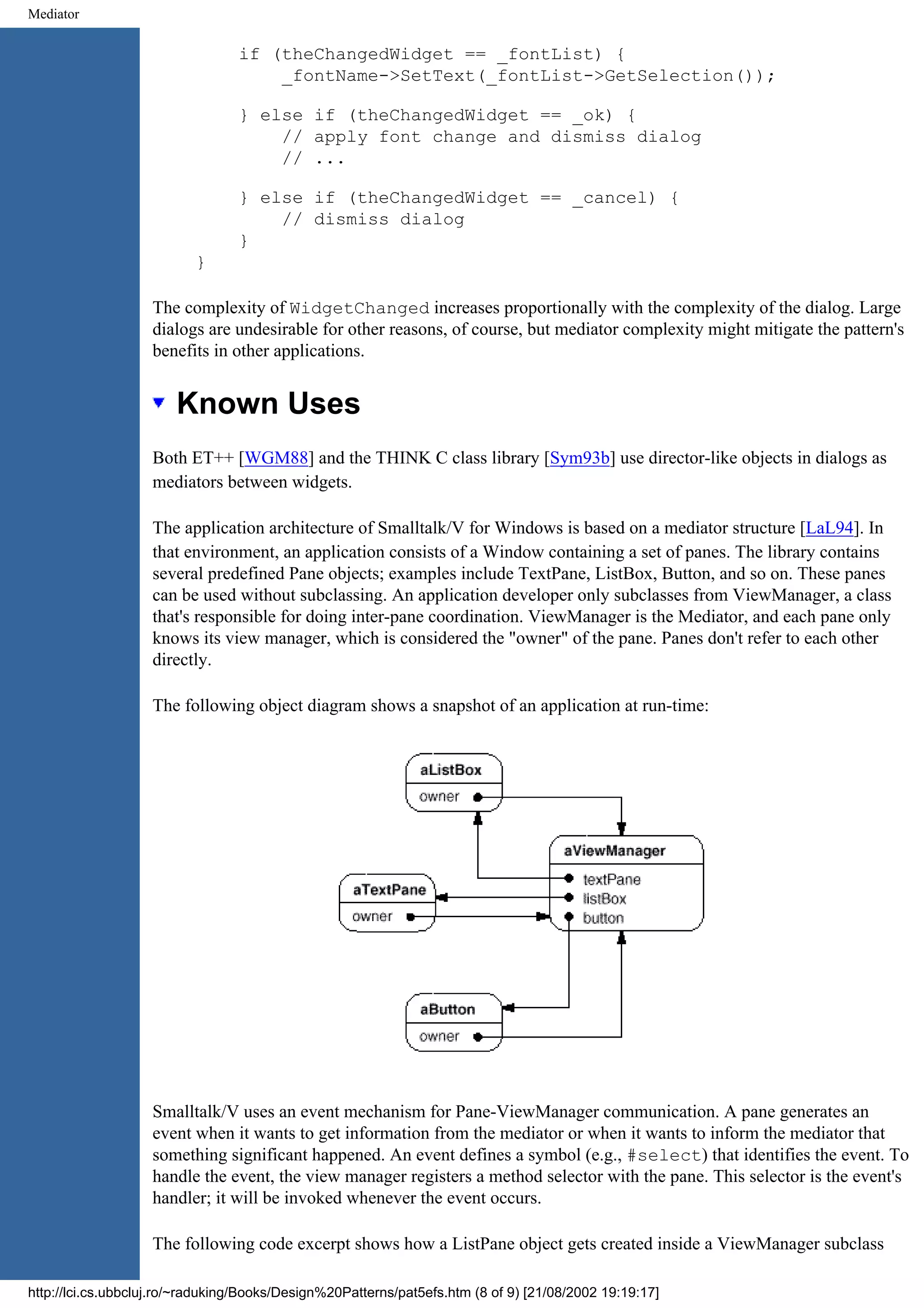 Mediator if (theChangedWidget == _fontList) { _fontName->SetText(_fontList->GetSelection()); } else if (theChangedWidget == _ok) { // apply font change and dismiss dialog // ... } else if (theChangedWidget == _cancel) { // dismiss dialog } } The complexity of WidgetChanged increases proportionally with the complexity of the dialog. Large dialogs are undesirable for other reasons, of course, but mediator complexity might mitigate the pattern's benefits in other applications. Known Uses Both ET++ [WGM88] and the THINK C class library [Sym93b] use director-like objects in dialogs as mediators between widgets. The application architecture of Smalltalk/V for Windows is based on a mediator structure [LaL94]. In that environment, an application consists of a Window containing a set of panes. The library contains several predefined Pane objects; examples include TextPane, ListBox, Button, and so on. These panes can be used without subclassing. An application developer only subclasses from ViewManager, a class that's responsible for doing inter-pane coordination. ViewManager is the Mediator, and each pane only knows its view manager, which is considered the "owner" of the pane. Panes don't refer to each other directly. The following object diagram shows a snapshot of an application at run-time: Smalltalk/V uses an event mechanism for Pane-ViewManager communication. A pane generates an event when it wants to get information from the mediator or when it wants to inform the mediator that something significant happened. An event defines a symbol (e.g., #select) that identifies the event. To handle the event, the view manager registers a method selector with the pane. This selector is the event's handler; it will be invoked whenever the event occurs. The following code excerpt shows how a ListPane object gets created inside a ViewManager subclass http://lci.cs.ubbcluj.ro/~raduking/Books/Design%20Patterns/pat5efs.htm (8 of 9) [21/08/2002 19:19:17] 