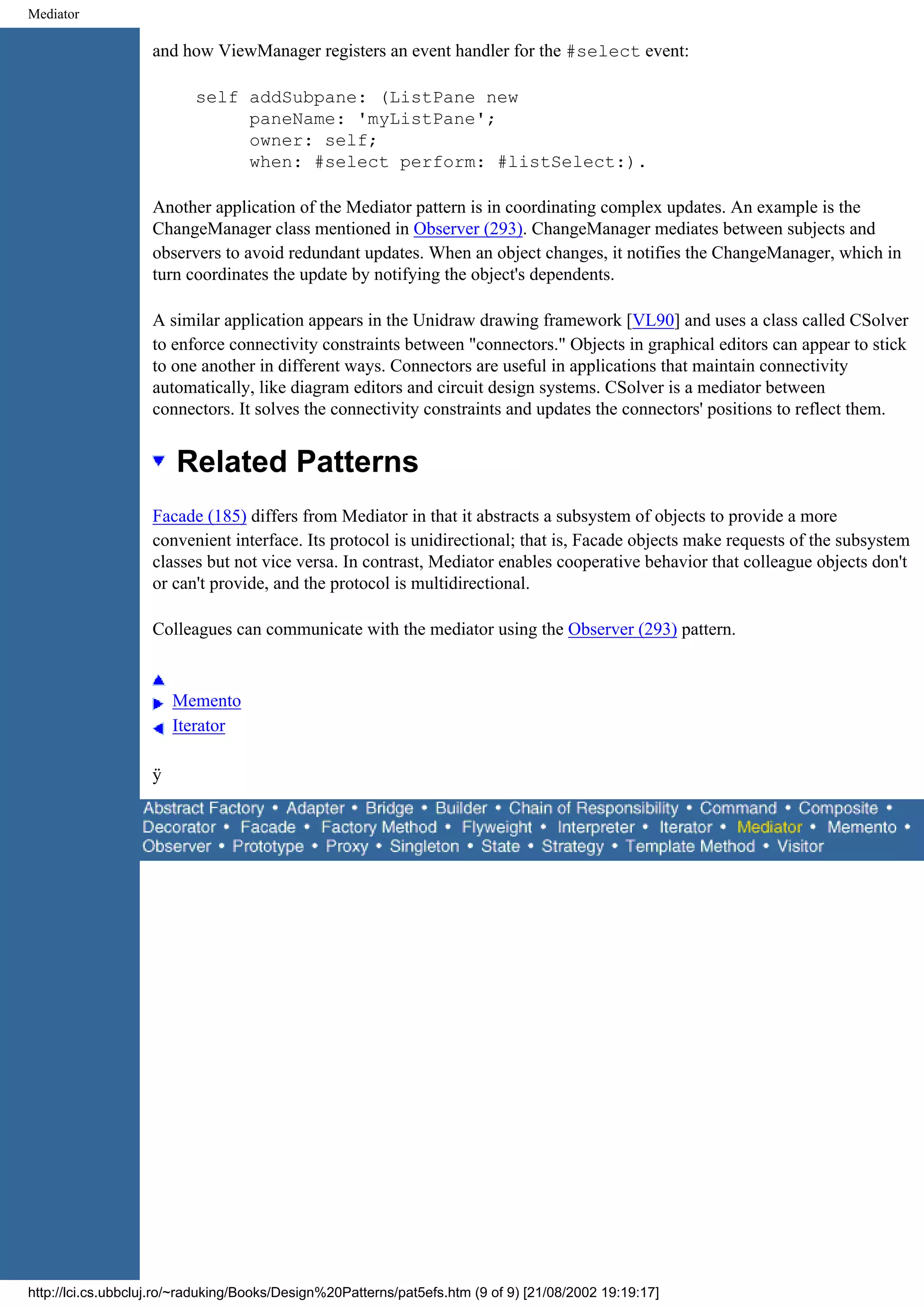 Mediator and how ViewManager registers an event handler for the #select event: self addSubpane: (ListPane new paneName: 'myListPane'; owner: self; when: #select perform: #listSelect:). Another application of the Mediator pattern is in coordinating complex updates. An example is the ChangeManager class mentioned in Observer (293). ChangeManager mediates between subjects and observers to avoid redundant updates. When an object changes, it notifies the ChangeManager, which in turn coordinates the update by notifying the object's dependents. A similar application appears in the Unidraw drawing framework [VL90] and uses a class called CSolver to enforce connectivity constraints between "connectors." Objects in graphical editors can appear to stick to one another in different ways. Connectors are useful in applications that maintain connectivity automatically, like diagram editors and circuit design systems. CSolver is a mediator between connectors. It solves the connectivity constraints and updates the connectors' positions to reflect them. Related Patterns Facade (185) differs from Mediator in that it abstracts a subsystem of objects to provide a more convenient interface. Its protocol is unidirectional; that is, Facade objects make requests of the subsystem classes but not vice versa. In contrast, Mediator enables cooperative behavior that colleague objects don't or can't provide, and the protocol is multidirectional. Colleagues can communicate with the mediator using the Observer (293) pattern. Memento Iterator ÿ http://lci.cs.ubbcluj.ro/~raduking/Books/Design%20Patterns/pat5efs.htm (9 of 9) [21/08/2002 19:19:17] 