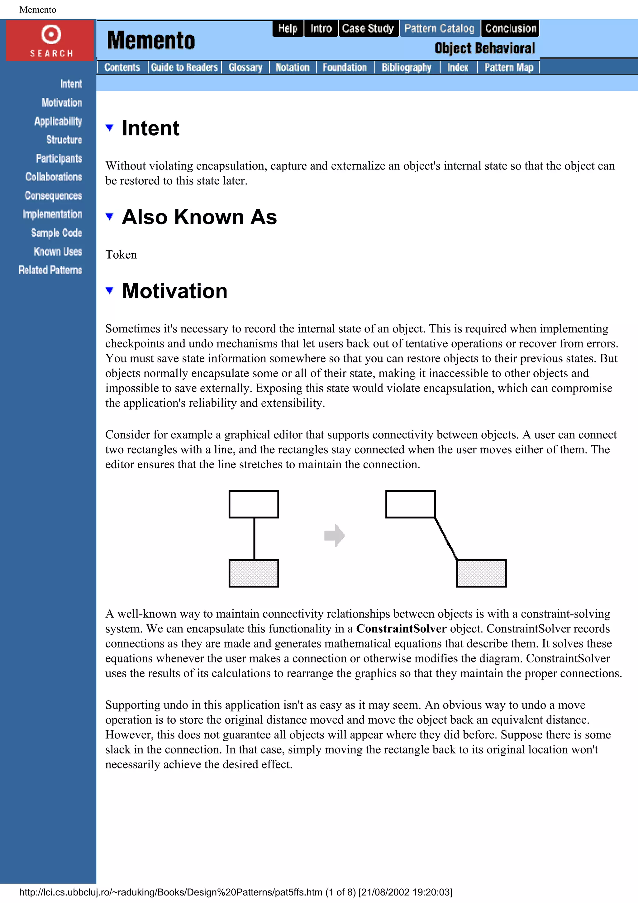 Memento Intent Without violating encapsulation, capture and externalize an object's internal state so that the object can be restored to this state later. Also Known As Token Motivation Sometimes it's necessary to record the internal state of an object. This is required when implementing checkpoints and undo mechanisms that let users back out of tentative operations or recover from errors. You must save state information somewhere so that you can restore objects to their previous states. But objects normally encapsulate some or all of their state, making it inaccessible to other objects and impossible to save externally. Exposing this state would violate encapsulation, which can compromise the application's reliability and extensibility. Consider for example a graphical editor that supports connectivity between objects. A user can connect two rectangles with a line, and the rectangles stay connected when the user moves either of them. The editor ensures that the line stretches to maintain the connection. A well-known way to maintain connectivity relationships between objects is with a constraint-solving system. We can encapsulate this functionality in a ConstraintSolver object. ConstraintSolver records connections as they are made and generates mathematical equations that describe them. It solves these equations whenever the user makes a connection or otherwise modifies the diagram. ConstraintSolver uses the results of its calculations to rearrange the graphics so that they maintain the proper connections. Supporting undo in this application isn't as easy as it may seem. An obvious way to undo a move operation is to store the original distance moved and move the object back an equivalent distance. However, this does not guarantee all objects will appear where they did before. Suppose there is some slack in the connection. In that case, simply moving the rectangle back to its original location won't necessarily achieve the desired effect. http://lci.cs.ubbcluj.ro/~raduking/Books/Design%20Patterns/pat5ffs.htm (1 of 8) [21/08/2002 19:20:03] 
