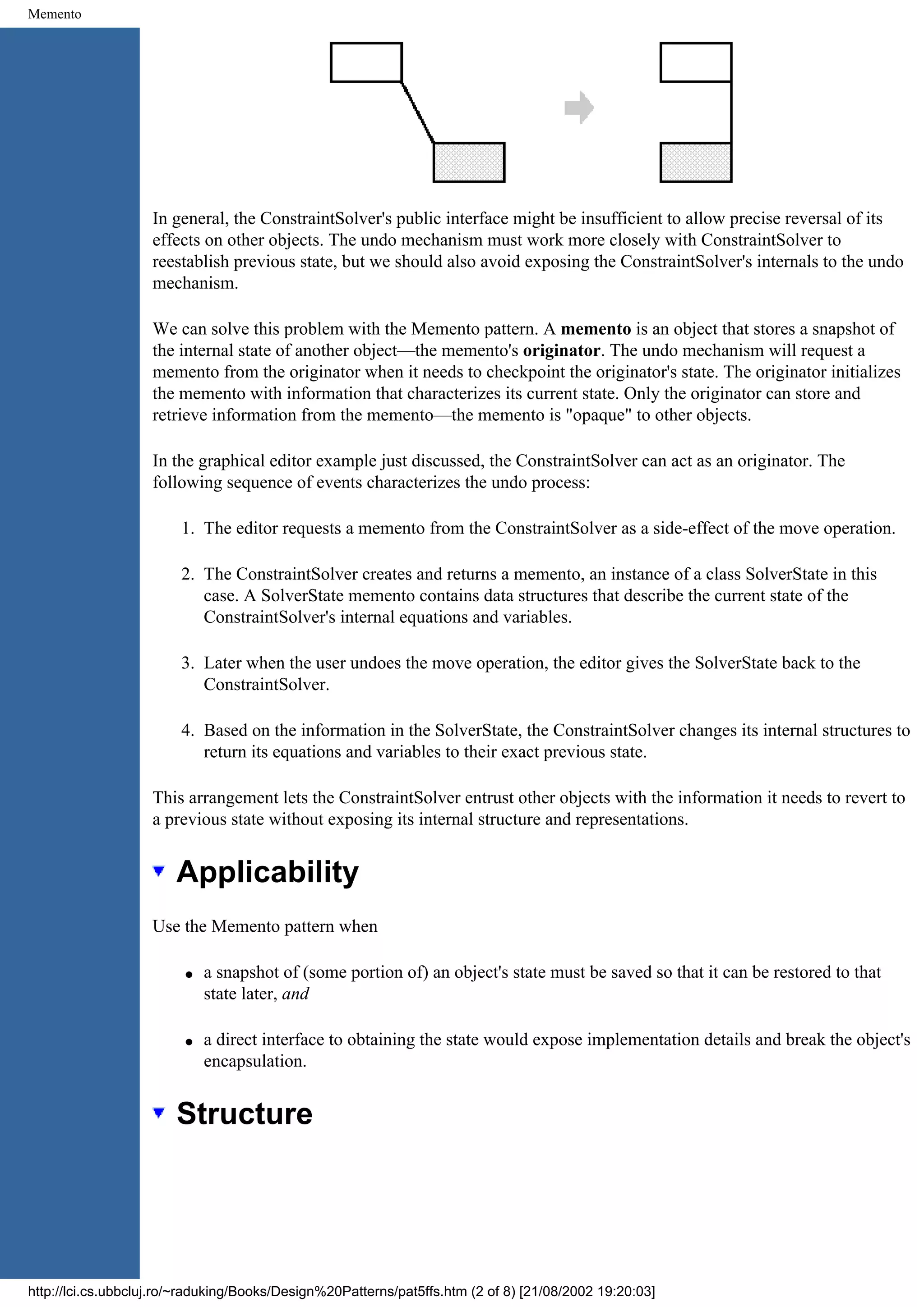 Memento In general, the ConstraintSolver's public interface might be insufficient to allow precise reversal of its effects on other objects. The undo mechanism must work more closely with ConstraintSolver to reestablish previous state, but we should also avoid exposing the ConstraintSolver's internals to the undo mechanism. We can solve this problem with the Memento pattern. A memento is an object that stores a snapshot of the internal state of another object—the memento's originator. The undo mechanism will request a memento from the originator when it needs to checkpoint the originator's state. The originator initializes the memento with information that characterizes its current state. Only the originator can store and retrieve information from the memento—the memento is "opaque" to other objects. In the graphical editor example just discussed, the ConstraintSolver can act as an originator. The following sequence of events characterizes the undo process: 1. The editor requests a memento from the ConstraintSolver as a side-effect of the move operation. 2. The ConstraintSolver creates and returns a memento, an instance of a class SolverState in this case. A SolverState memento contains data structures that describe the current state of the ConstraintSolver's internal equations and variables. 3. Later when the user undoes the move operation, the editor gives the SolverState back to the ConstraintSolver. 4. Based on the information in the SolverState, the ConstraintSolver changes its internal structures to return its equations and variables to their exact previous state. This arrangement lets the ConstraintSolver entrust other objects with the information it needs to revert to a previous state without exposing its internal structure and representations. Applicability Use the Memento pattern when q a snapshot of (some portion of) an object's state must be saved so that it can be restored to that state later, and q a direct interface to obtaining the state would expose implementation details and break the object's encapsulation. Structure http://lci.cs.ubbcluj.ro/~raduking/Books/Design%20Patterns/pat5ffs.htm (2 of 8) [21/08/2002 19:20:03] 