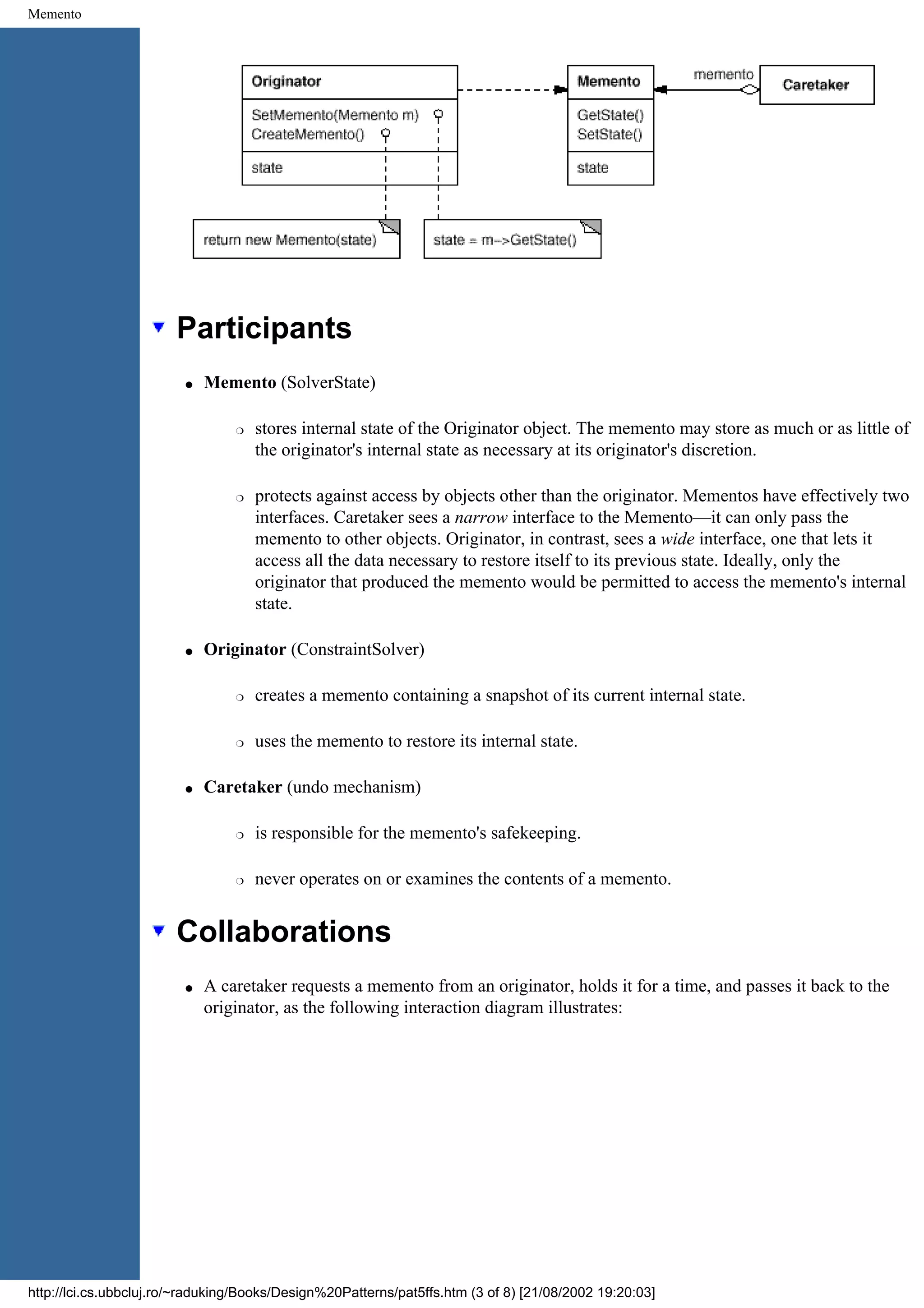 Memento Participants q Memento (SolverState) r stores internal state of the Originator object. The memento may store as much or as little of the originator's internal state as necessary at its originator's discretion. r protects against access by objects other than the originator. Mementos have effectively two interfaces. Caretaker sees a narrow interface to the Memento—it can only pass the memento to other objects. Originator, in contrast, sees a wide interface, one that lets it access all the data necessary to restore itself to its previous state. Ideally, only the originator that produced the memento would be permitted to access the memento's internal state. q Originator (ConstraintSolver) r creates a memento containing a snapshot of its current internal state. r uses the memento to restore its internal state. q Caretaker (undo mechanism) r is responsible for the memento's safekeeping. r never operates on or examines the contents of a memento. Collaborations q A caretaker requests a memento from an originator, holds it for a time, and passes it back to the originator, as the following interaction diagram illustrates: http://lci.cs.ubbcluj.ro/~raduking/Books/Design%20Patterns/pat5ffs.htm (3 of 8) [21/08/2002 19:20:03] 