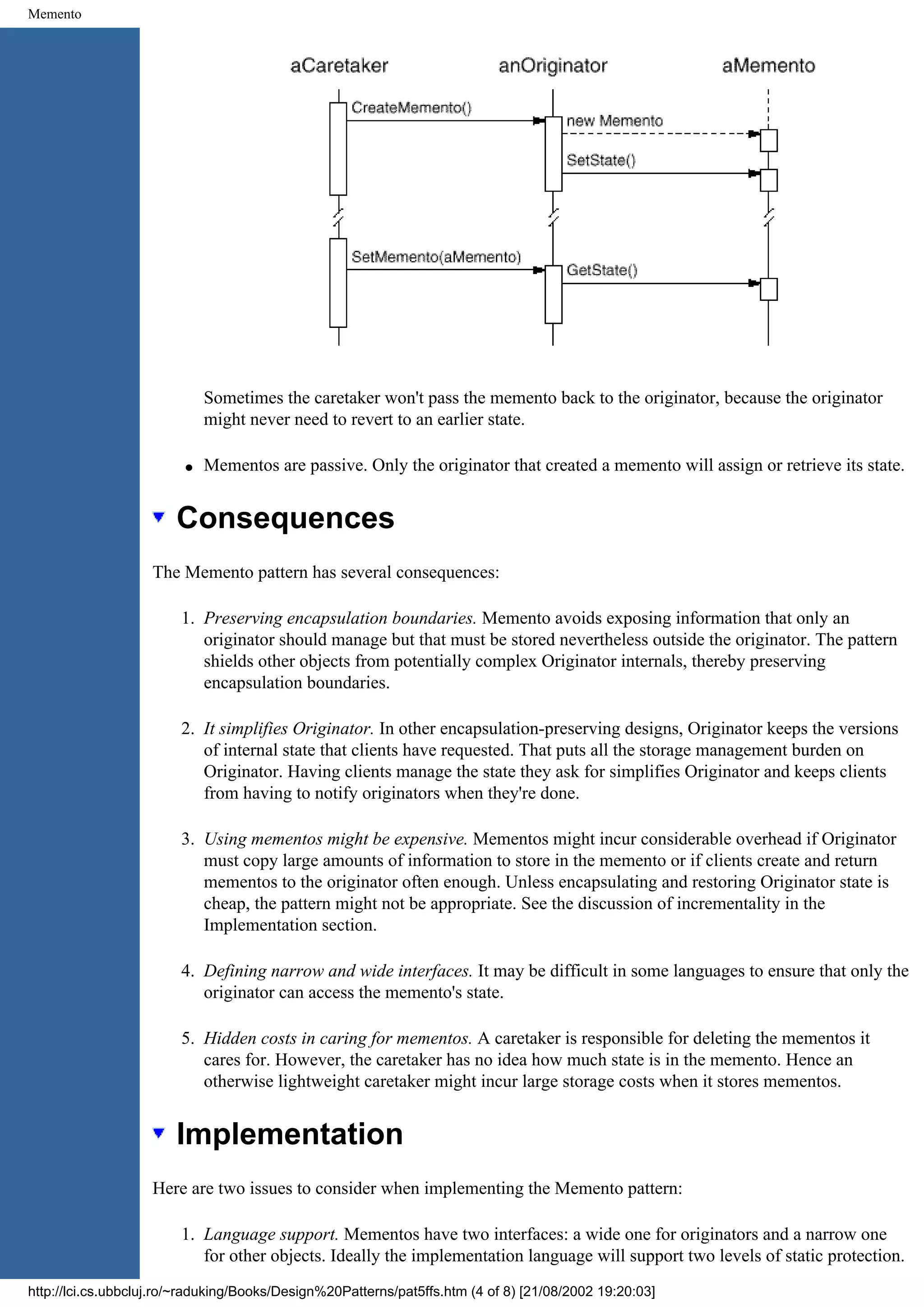 Memento Sometimes the caretaker won't pass the memento back to the originator, because the originator might never need to revert to an earlier state. q Mementos are passive. Only the originator that created a memento will assign or retrieve its state. Consequences The Memento pattern has several consequences: 1. Preserving encapsulation boundaries. Memento avoids exposing information that only an originator should manage but that must be stored nevertheless outside the originator. The pattern shields other objects from potentially complex Originator internals, thereby preserving encapsulation boundaries. 2. It simplifies Originator. In other encapsulation-preserving designs, Originator keeps the versions of internal state that clients have requested. That puts all the storage management burden on Originator. Having clients manage the state they ask for simplifies Originator and keeps clients from having to notify originators when they're done. 3. Using mementos might be expensive. Mementos might incur considerable overhead if Originator must copy large amounts of information to store in the memento or if clients create and return mementos to the originator often enough. Unless encapsulating and restoring Originator state is cheap, the pattern might not be appropriate. See the discussion of incrementality in the Implementation section. 4. Defining narrow and wide interfaces. It may be difficult in some languages to ensure that only the originator can access the memento's state. 5. Hidden costs in caring for mementos. A caretaker is responsible for deleting the mementos it cares for. However, the caretaker has no idea how much state is in the memento. Hence an otherwise lightweight caretaker might incur large storage costs when it stores mementos. Implementation Here are two issues to consider when implementing the Memento pattern: 1. Language support. Mementos have two interfaces: a wide one for originators and a narrow one for other objects. Ideally the implementation language will support two levels of static protection. http://lci.cs.ubbcluj.ro/~raduking/Books/Design%20Patterns/pat5ffs.htm (4 of 8) [21/08/2002 19:20:03] 