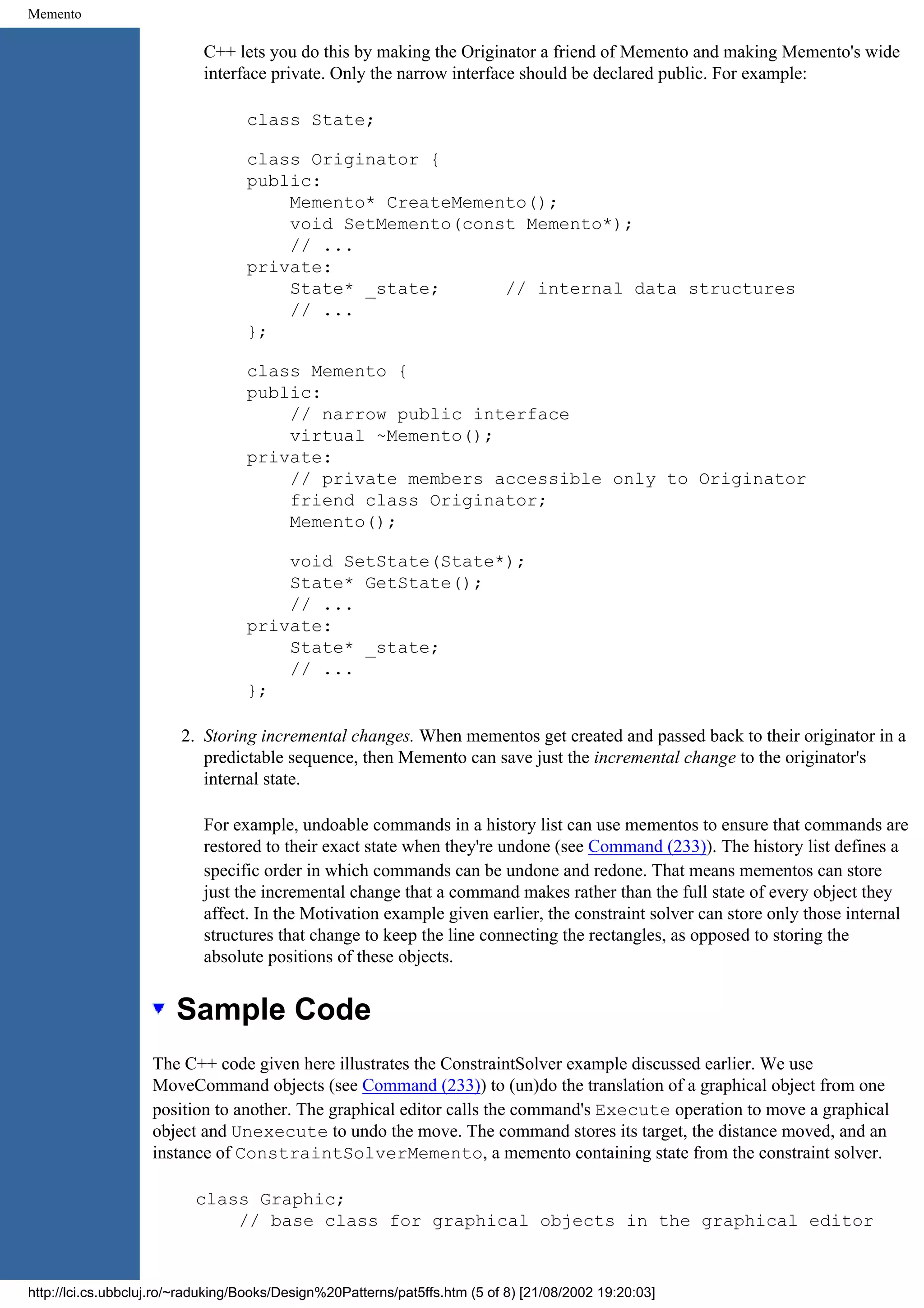 Memento C++ lets you do this by making the Originator a friend of Memento and making Memento's wide interface private. Only the narrow interface should be declared public. For example: class State; class Originator { public: Memento* CreateMemento(); void SetMemento(const Memento*); // ... private: State* _state; // internal data structures // ... }; class Memento { public: // narrow public interface virtual ~Memento(); private: // private members accessible only to Originator friend class Originator; Memento(); void SetState(State*); State* GetState(); // ... private: State* _state; // ... }; 2. Storing incremental changes. When mementos get created and passed back to their originator in a predictable sequence, then Memento can save just the incremental change to the originator's internal state. For example, undoable commands in a history list can use mementos to ensure that commands are restored to their exact state when they're undone (see Command (233)). The history list defines a specific order in which commands can be undone and redone. That means mementos can store just the incremental change that a command makes rather than the full state of every object they affect. In the Motivation example given earlier, the constraint solver can store only those internal structures that change to keep the line connecting the rectangles, as opposed to storing the absolute positions of these objects. Sample Code The C++ code given here illustrates the ConstraintSolver example discussed earlier. We use MoveCommand objects (see Command (233)) to (un)do the translation of a graphical object from one position to another. The graphical editor calls the command's Execute operation to move a graphical object and Unexecute to undo the move. The command stores its target, the distance moved, and an instance of ConstraintSolverMemento, a memento containing state from the constraint solver. class Graphic; // base class for graphical objects in the graphical editor http://lci.cs.ubbcluj.ro/~raduking/Books/Design%20Patterns/pat5ffs.htm (5 of 8) [21/08/2002 19:20:03] 