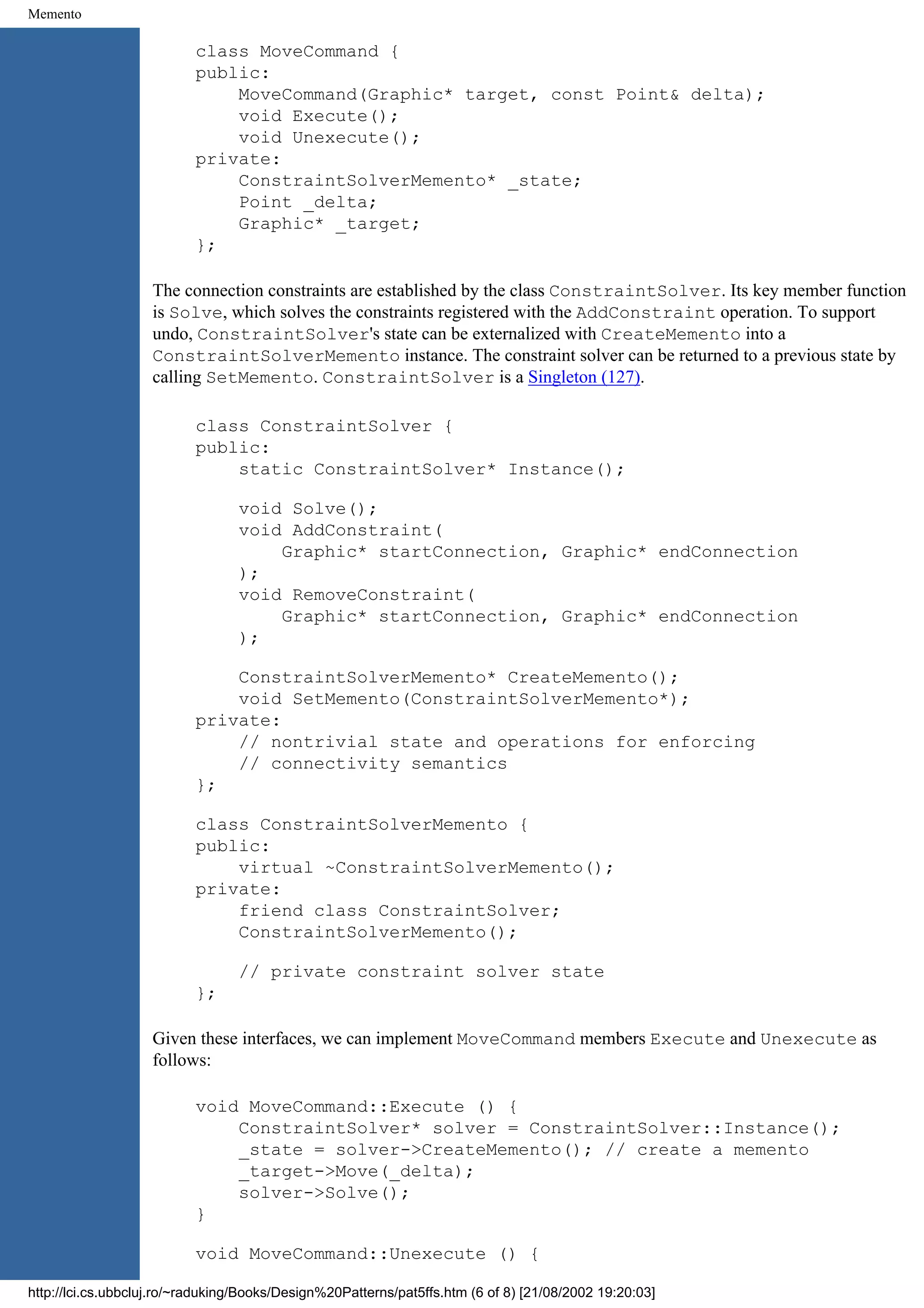 Memento class MoveCommand { public: MoveCommand(Graphic* target, const Point& delta); void Execute(); void Unexecute(); private: ConstraintSolverMemento* _state; Point _delta; Graphic* _target; }; The connection constraints are established by the class ConstraintSolver. Its key member function is Solve, which solves the constraints registered with the AddConstraint operation. To support undo, ConstraintSolver's state can be externalized with CreateMemento into a ConstraintSolverMemento instance. The constraint solver can be returned to a previous state by calling SetMemento. ConstraintSolver is a Singleton (127). class ConstraintSolver { public: static ConstraintSolver* Instance(); void Solve(); void AddConstraint( Graphic* startConnection, Graphic* endConnection ); void RemoveConstraint( Graphic* startConnection, Graphic* endConnection ); ConstraintSolverMemento* CreateMemento(); void SetMemento(ConstraintSolverMemento*); private: // nontrivial state and operations for enforcing // connectivity semantics }; class ConstraintSolverMemento { public: virtual ~ConstraintSolverMemento(); private: friend class ConstraintSolver; ConstraintSolverMemento(); // private constraint solver state }; Given these interfaces, we can implement MoveCommand members Execute and Unexecute as follows: void MoveCommand::Execute () { ConstraintSolver* solver = ConstraintSolver::Instance(); _state = solver->CreateMemento(); // create a memento _target->Move(_delta); solver->Solve(); } void MoveCommand::Unexecute () { http://lci.cs.ubbcluj.ro/~raduking/Books/Design%20Patterns/pat5ffs.htm (6 of 8) [21/08/2002 19:20:03] 