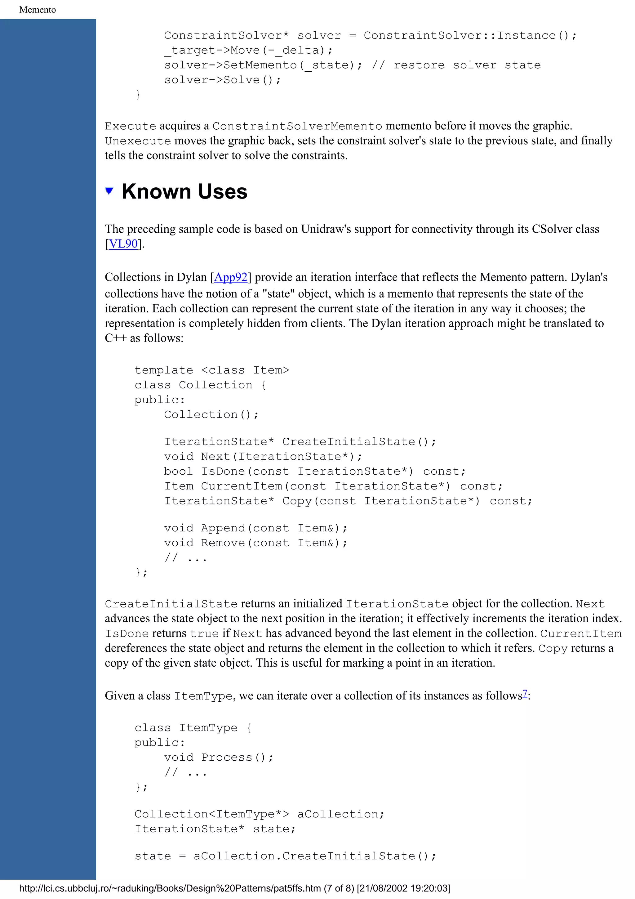Memento ConstraintSolver* solver = ConstraintSolver::Instance(); _target->Move(-_delta); solver->SetMemento(_state); // restore solver state solver->Solve(); } Execute acquires a ConstraintSolverMemento memento before it moves the graphic. Unexecute moves the graphic back, sets the constraint solver's state to the previous state, and finally tells the constraint solver to solve the constraints. Known Uses The preceding sample code is based on Unidraw's support for connectivity through its CSolver class [VL90]. Collections in Dylan [App92] provide an iteration interface that reflects the Memento pattern. Dylan's collections have the notion of a "state" object, which is a memento that represents the state of the iteration. Each collection can represent the current state of the iteration in any way it chooses; the representation is completely hidden from clients. The Dylan iteration approach might be translated to C++ as follows: template <class Item> class Collection { public: Collection(); IterationState* CreateInitialState(); void Next(IterationState*); bool IsDone(const IterationState*) const; Item CurrentItem(const IterationState*) const; IterationState* Copy(const IterationState*) const; void Append(const Item&); void Remove(const Item&); // ... }; CreateInitialState returns an initialized IterationState object for the collection. Next advances the state object to the next position in the iteration; it effectively increments the iteration index. IsDone returns true if Next has advanced beyond the last element in the collection. CurrentItem dereferences the state object and returns the element in the collection to which it refers. Copy returns a copy of the given state object. This is useful for marking a point in an iteration. Given a class ItemType, we can iterate over a collection of its instances as follows7: class ItemType { public: void Process(); // ... }; Collection<ItemType*> aCollection; IterationState* state; state = aCollection.CreateInitialState(); http://lci.cs.ubbcluj.ro/~raduking/Books/Design%20Patterns/pat5ffs.htm (7 of 8) [21/08/2002 19:20:03] 