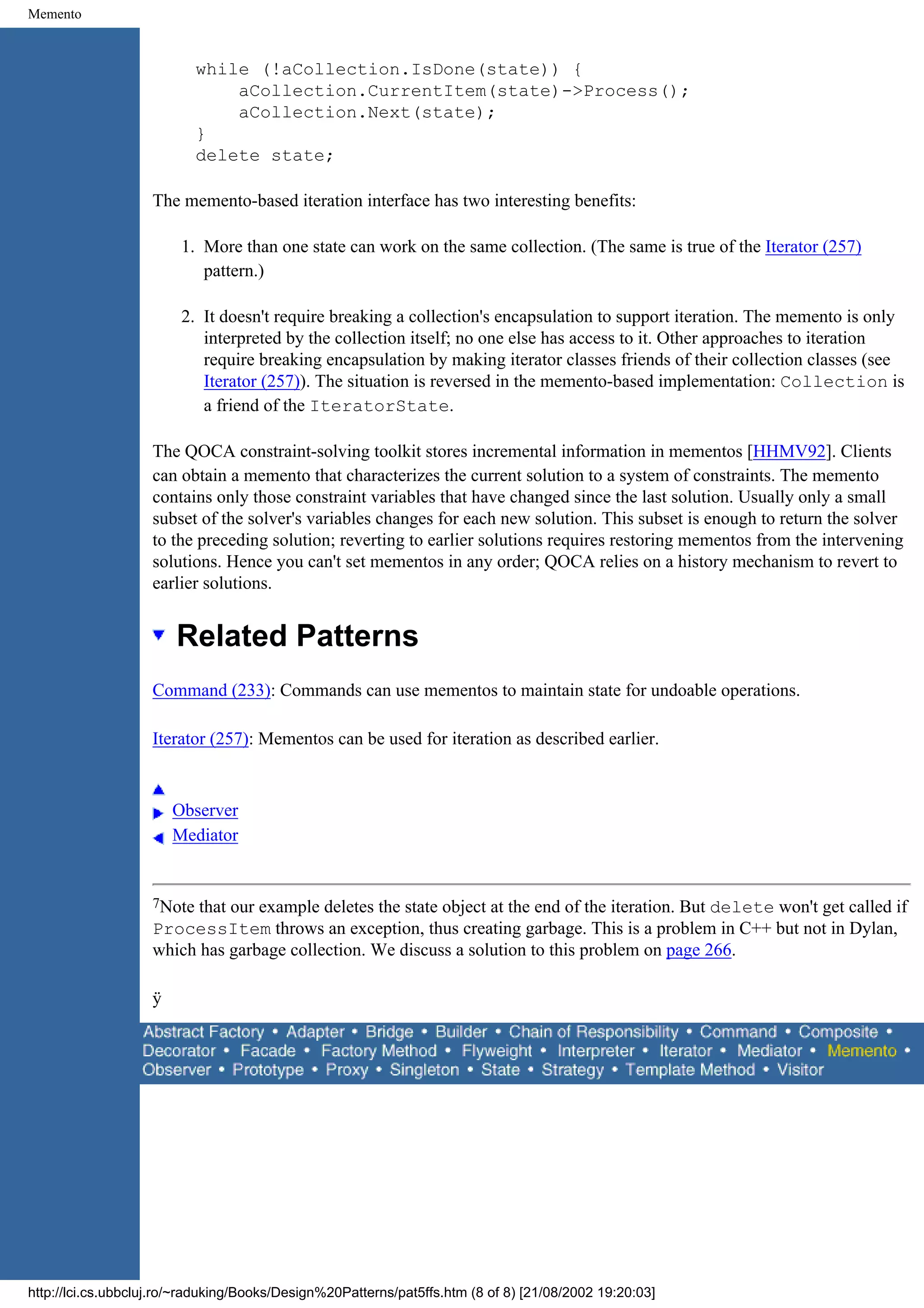 Memento while (!aCollection.IsDone(state)) { aCollection.CurrentItem(state)->Process(); aCollection.Next(state); } delete state; The memento-based iteration interface has two interesting benefits: 1. More than one state can work on the same collection. (The same is true of the Iterator (257) pattern.) 2. It doesn't require breaking a collection's encapsulation to support iteration. The memento is only interpreted by the collection itself; no one else has access to it. Other approaches to iteration require breaking encapsulation by making iterator classes friends of their collection classes (see Iterator (257)). The situation is reversed in the memento-based implementation: Collection is a friend of the IteratorState. The QOCA constraint-solving toolkit stores incremental information in mementos [HHMV92]. Clients can obtain a memento that characterizes the current solution to a system of constraints. The memento contains only those constraint variables that have changed since the last solution. Usually only a small subset of the solver's variables changes for each new solution. This subset is enough to return the solver to the preceding solution; reverting to earlier solutions requires restoring mementos from the intervening solutions. Hence you can't set mementos in any order; QOCA relies on a history mechanism to revert to earlier solutions. Related Patterns Command (233): Commands can use mementos to maintain state for undoable operations. Iterator (257): Mementos can be used for iteration as described earlier. Observer Mediator 7Note that our example deletes the state object at the end of the iteration. But delete won't get called if ProcessItem throws an exception, thus creating garbage. This is a problem in C++ but not in Dylan, which has garbage collection. We discuss a solution to this problem on page 266. ÿ http://lci.cs.ubbcluj.ro/~raduking/Books/Design%20Patterns/pat5ffs.htm (8 of 8) [21/08/2002 19:20:03] 