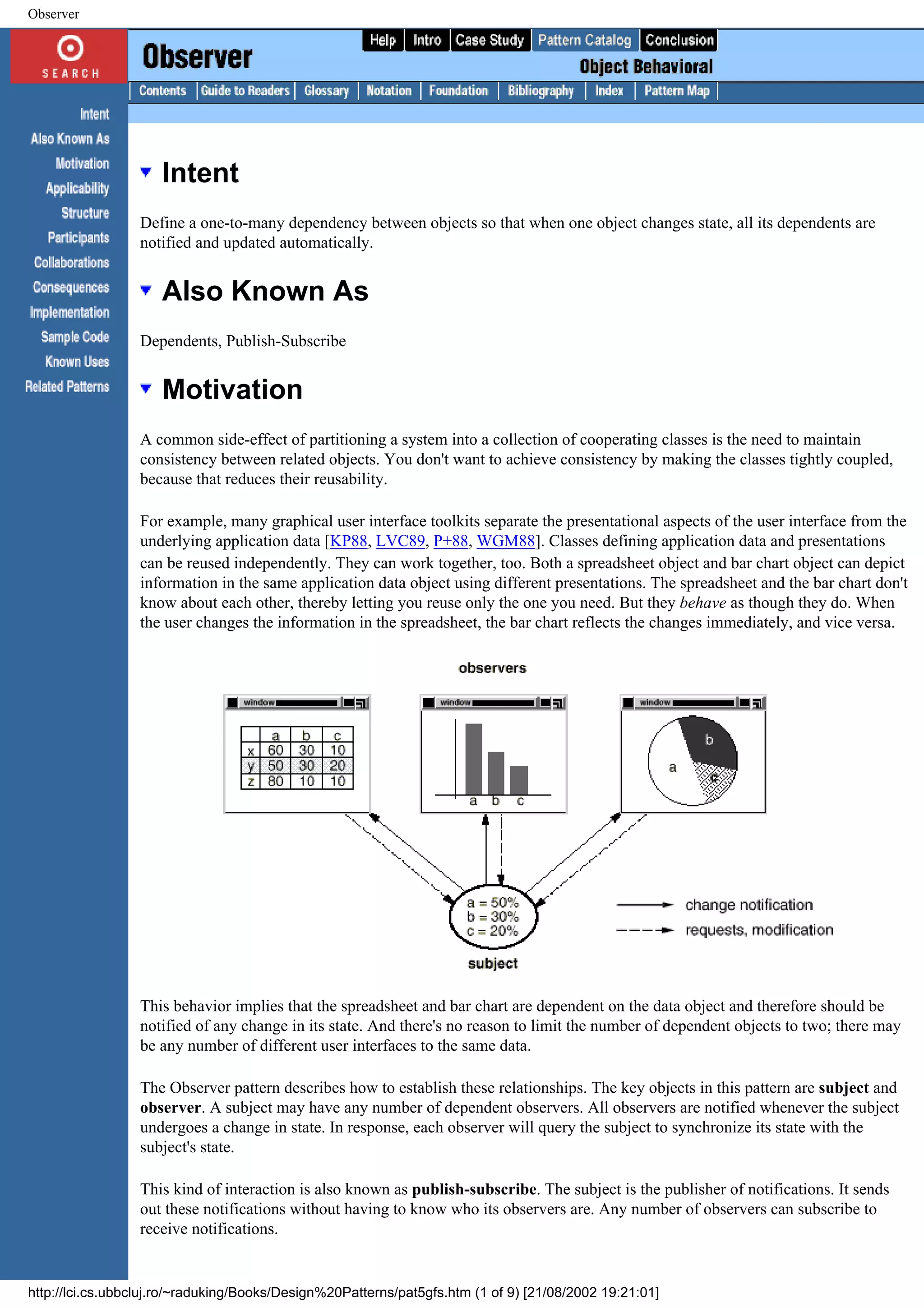 Observer Intent Define a one-to-many dependency between objects so that when one object changes state, all its dependents are notified and updated automatically. Also Known As Dependents, Publish-Subscribe Motivation A common side-effect of partitioning a system into a collection of cooperating classes is the need to maintain consistency between related objects. You don't want to achieve consistency by making the classes tightly coupled, because that reduces their reusability. For example, many graphical user interface toolkits separate the presentational aspects of the user interface from the underlying application data [KP88, LVC89, P+88, WGM88]. Classes defining application data and presentations can be reused independently. They can work together, too. Both a spreadsheet object and bar chart object can depict information in the same application data object using different presentations. The spreadsheet and the bar chart don't know about each other, thereby letting you reuse only the one you need. But they behave as though they do. When the user changes the information in the spreadsheet, the bar chart reflects the changes immediately, and vice versa. This behavior implies that the spreadsheet and bar chart are dependent on the data object and therefore should be notified of any change in its state. And there's no reason to limit the number of dependent objects to two; there may be any number of different user interfaces to the same data. The Observer pattern describes how to establish these relationships. The key objects in this pattern are subject and observer. A subject may have any number of dependent observers. All observers are notified whenever the subject undergoes a change in state. In response, each observer will query the subject to synchronize its state with the subject's state. This kind of interaction is also known as publish-subscribe. The subject is the publisher of notifications. It sends out these notifications without having to know who its observers are. Any number of observers can subscribe to receive notifications. http://lci.cs.ubbcluj.ro/~raduking/Books/Design%20Patterns/pat5gfs.htm (1 of 9) [21/08/2002 19:21:01] 