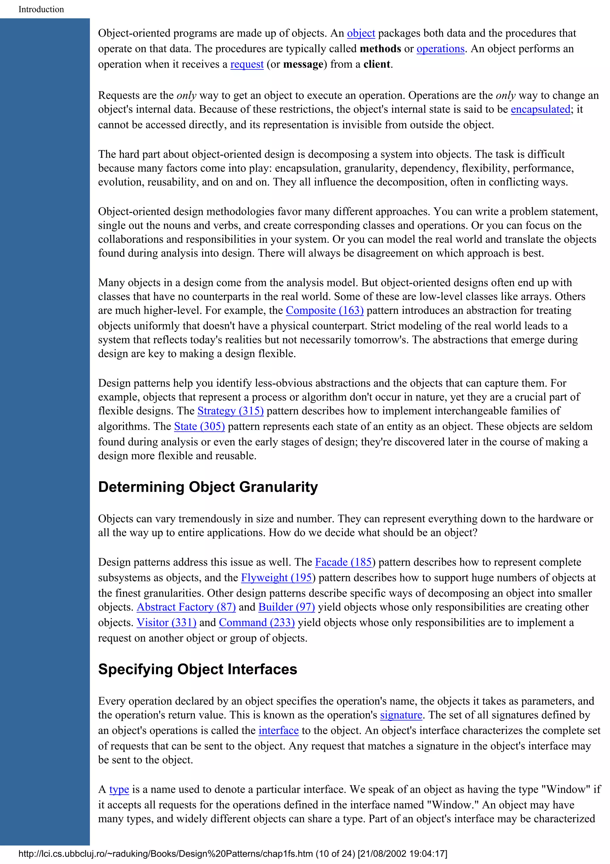 Introduction Object-oriented programs are made up of objects. An object packages both data and the procedures that operate on that data. The procedures are typically called methods or operations. An object performs an operation when it receives a request (or message) from a client. Requests are the only way to get an object to execute an operation. Operations are the only way to change an object's internal data. Because of these restrictions, the object's internal state is said to be encapsulated; it cannot be accessed directly, and its representation is invisible from outside the object. The hard part about object-oriented design is decomposing a system into objects. The task is difficult because many factors come into play: encapsulation, granularity, dependency, flexibility, performance, evolution, reusability, and on and on. They all influence the decomposition, often in conflicting ways. Object-oriented design methodologies favor many different approaches. You can write a problem statement, single out the nouns and verbs, and create corresponding classes and operations. Or you can focus on the collaborations and responsibilities in your system. Or you can model the real world and translate the objects found during analysis into design. There will always be disagreement on which approach is best. Many objects in a design come from the analysis model. But object-oriented designs often end up with classes that have no counterparts in the real world. Some of these are low-level classes like arrays. Others are much higher-level. For example, the Composite (163) pattern introduces an abstraction for treating objects uniformly that doesn't have a physical counterpart. Strict modeling of the real world leads to a system that reflects today's realities but not necessarily tomorrow's. The abstractions that emerge during design are key to making a design flexible. Design patterns help you identify less-obvious abstractions and the objects that can capture them. For example, objects that represent a process or algorithm don't occur in nature, yet they are a crucial part of flexible designs. The Strategy (315) pattern describes how to implement interchangeable families of algorithms. The State (305) pattern represents each state of an entity as an object. These objects are seldom found during analysis or even the early stages of design; they're discovered later in the course of making a design more flexible and reusable. Determining Object Granularity Objects can vary tremendously in size and number. They can represent everything down to the hardware or all the way up to entire applications. How do we decide what should be an object? Design patterns address this issue as well. The Facade (185) pattern describes how to represent complete subsystems as objects, and the Flyweight (195) pattern describes how to support huge numbers of objects at the finest granularities. Other design patterns describe specific ways of decomposing an object into smaller objects. Abstract Factory (87) and Builder (97) yield objects whose only responsibilities are creating other objects. Visitor (331) and Command (233) yield objects whose only responsibilities are to implement a request on another object or group of objects. Specifying Object Interfaces Every operation declared by an object specifies the operation's name, the objects it takes as parameters, and the operation's return value. This is known as the operation's signature. The set of all signatures defined by an object's operations is called the interface to the object. An object's interface characterizes the complete set of requests that can be sent to the object. Any request that matches a signature in the object's interface may be sent to the object. A type is a name used to denote a particular interface. We speak of an object as having the type "Window" if it accepts all requests for the operations defined in the interface named "Window." An object may have many types, and widely different objects can share a type. Part of an object's interface may be characterized http://lci.cs.ubbcluj.ro/~raduking/Books/Design%20Patterns/chap1fs.htm (10 of 24) [21/08/2002 19:04:17] 