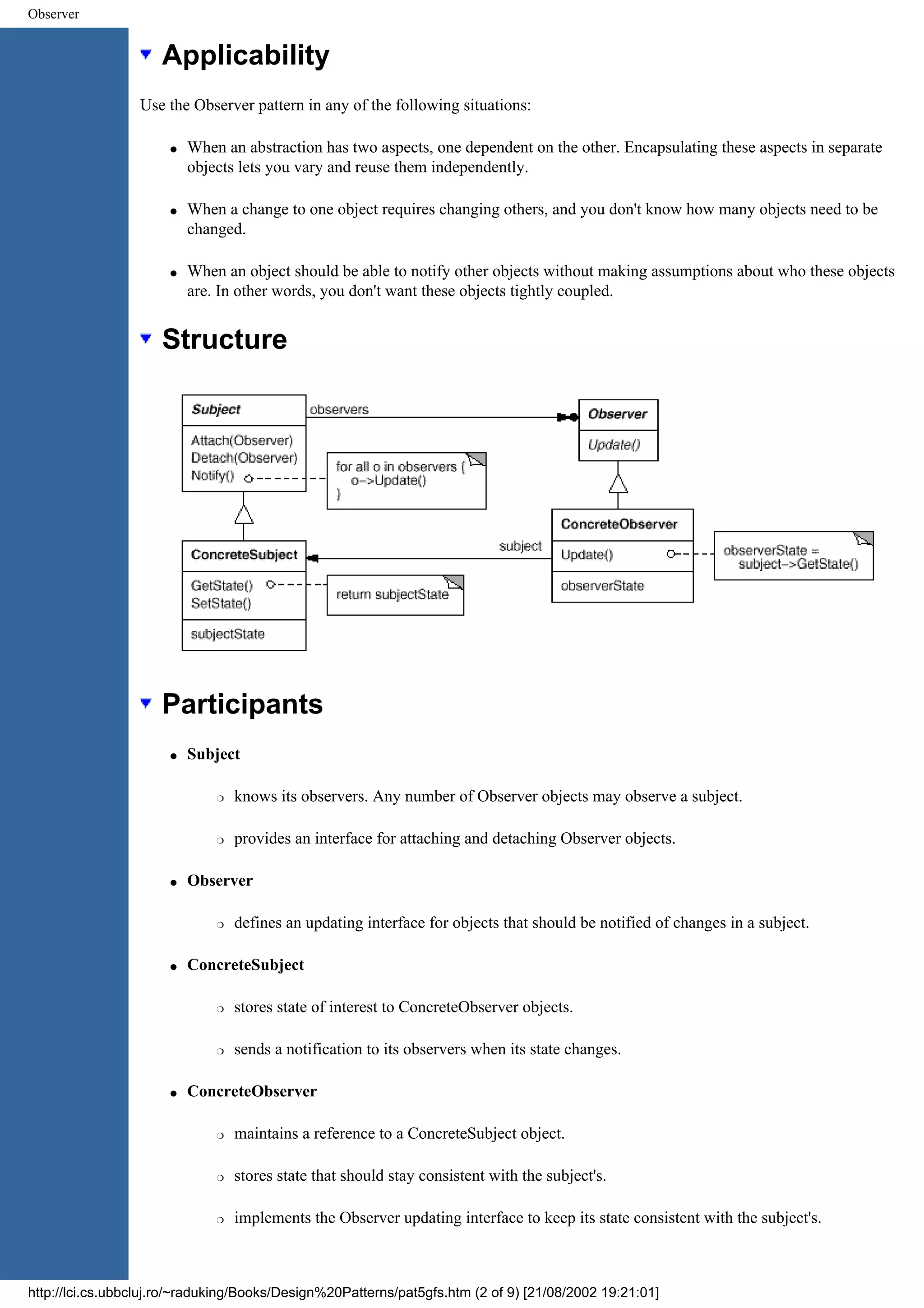 Observer Applicability Use the Observer pattern in any of the following situations: q When an abstraction has two aspects, one dependent on the other. Encapsulating these aspects in separate objects lets you vary and reuse them independently. q When a change to one object requires changing others, and you don't know how many objects need to be changed. q When an object should be able to notify other objects without making assumptions about who these objects are. In other words, you don't want these objects tightly coupled. Structure Participants q Subject r knows its observers. Any number of Observer objects may observe a subject. r provides an interface for attaching and detaching Observer objects. q Observer r defines an updating interface for objects that should be notified of changes in a subject. q ConcreteSubject r stores state of interest to ConcreteObserver objects. r sends a notification to its observers when its state changes. q ConcreteObserver r maintains a reference to a ConcreteSubject object. r stores state that should stay consistent with the subject's. r implements the Observer updating interface to keep its state consistent with the subject's. http://lci.cs.ubbcluj.ro/~raduking/Books/Design%20Patterns/pat5gfs.htm (2 of 9) [21/08/2002 19:21:01] 