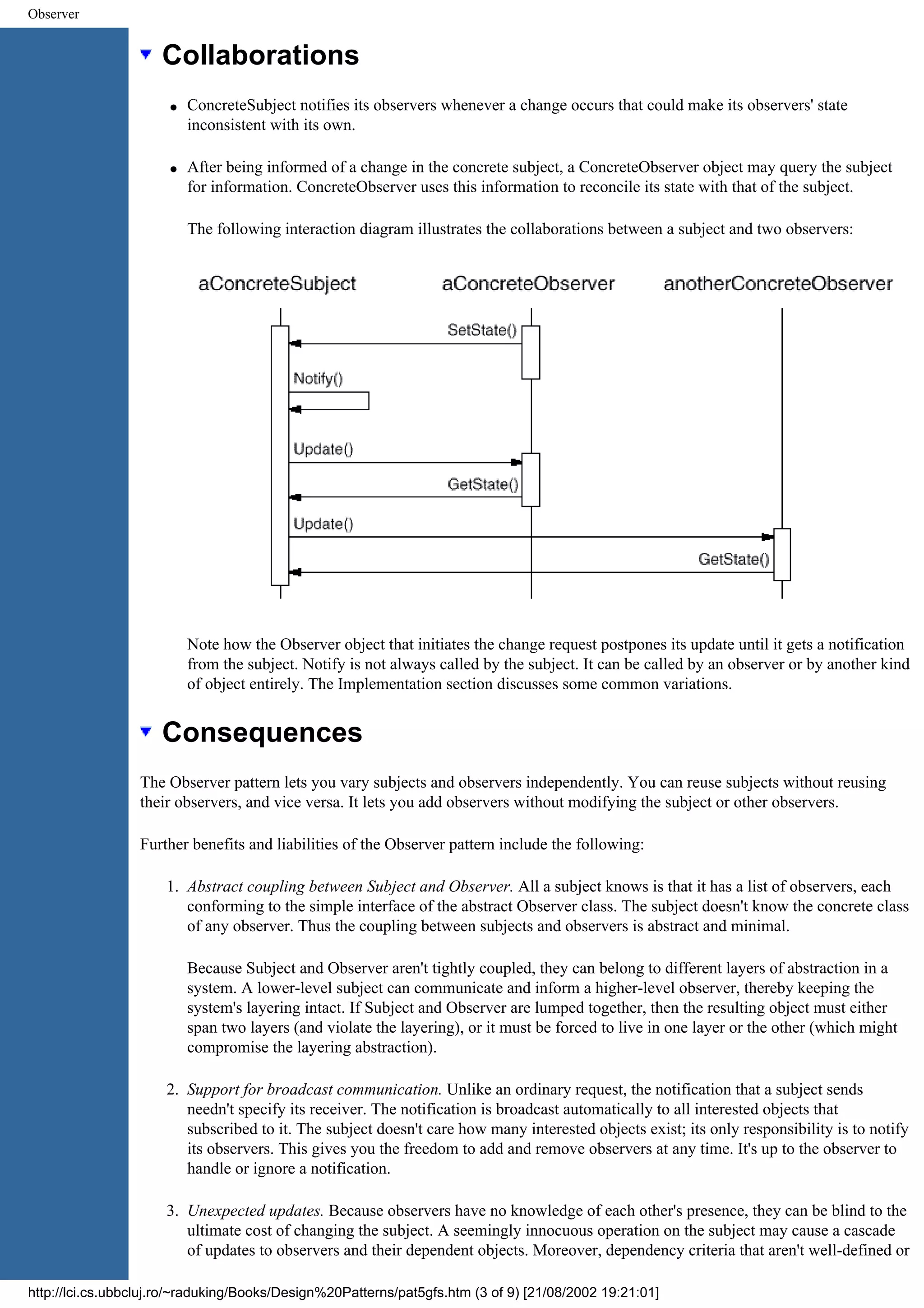 Observer Collaborations q ConcreteSubject notifies its observers whenever a change occurs that could make its observers' state inconsistent with its own. q After being informed of a change in the concrete subject, a ConcreteObserver object may query the subject for information. ConcreteObserver uses this information to reconcile its state with that of the subject. The following interaction diagram illustrates the collaborations between a subject and two observers: Note how the Observer object that initiates the change request postpones its update until it gets a notification from the subject. Notify is not always called by the subject. It can be called by an observer or by another kind of object entirely. The Implementation section discusses some common variations. Consequences The Observer pattern lets you vary subjects and observers independently. You can reuse subjects without reusing their observers, and vice versa. It lets you add observers without modifying the subject or other observers. Further benefits and liabilities of the Observer pattern include the following: 1. Abstract coupling between Subject and Observer. All a subject knows is that it has a list of observers, each conforming to the simple interface of the abstract Observer class. The subject doesn't know the concrete class of any observer. Thus the coupling between subjects and observers is abstract and minimal. Because Subject and Observer aren't tightly coupled, they can belong to different layers of abstraction in a system. A lower-level subject can communicate and inform a higher-level observer, thereby keeping the system's layering intact. If Subject and Observer are lumped together, then the resulting object must either span two layers (and violate the layering), or it must be forced to live in one layer or the other (which might compromise the layering abstraction). 2. Support for broadcast communication. Unlike an ordinary request, the notification that a subject sends needn't specify its receiver. The notification is broadcast automatically to all interested objects that subscribed to it. The subject doesn't care how many interested objects exist; its only responsibility is to notify its observers. This gives you the freedom to add and remove observers at any time. It's up to the observer to handle or ignore a notification. 3. Unexpected updates. Because observers have no knowledge of each other's presence, they can be blind to the ultimate cost of changing the subject. A seemingly innocuous operation on the subject may cause a cascade of updates to observers and their dependent objects. Moreover, dependency criteria that aren't well-defined or http://lci.cs.ubbcluj.ro/~raduking/Books/Design%20Patterns/pat5gfs.htm (3 of 9) [21/08/2002 19:21:01] 