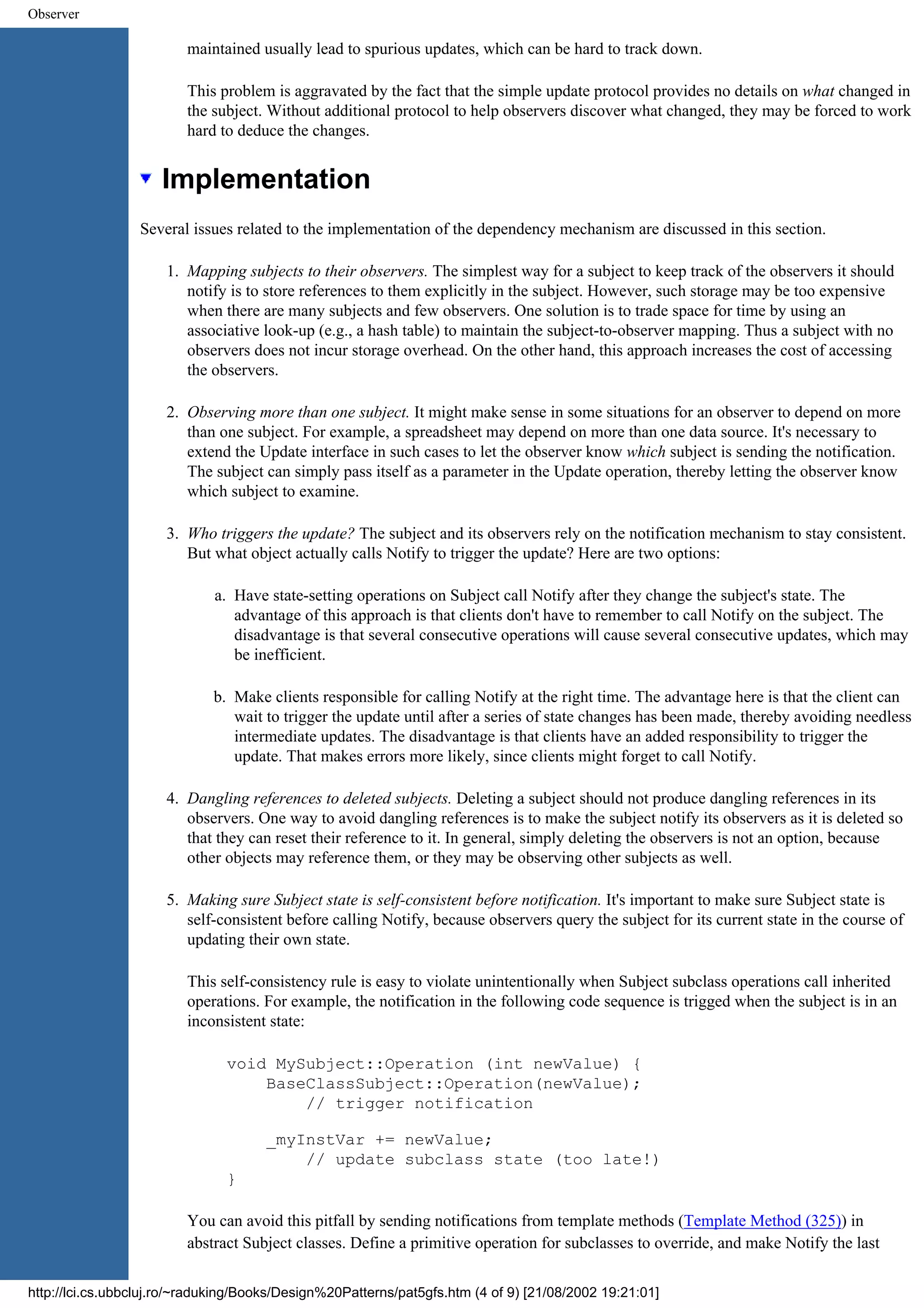 Observer maintained usually lead to spurious updates, which can be hard to track down. This problem is aggravated by the fact that the simple update protocol provides no details on what changed in the subject. Without additional protocol to help observers discover what changed, they may be forced to work hard to deduce the changes. Implementation Several issues related to the implementation of the dependency mechanism are discussed in this section. 1. Mapping subjects to their observers. The simplest way for a subject to keep track of the observers it should notify is to store references to them explicitly in the subject. However, such storage may be too expensive when there are many subjects and few observers. One solution is to trade space for time by using an associative look-up (e.g., a hash table) to maintain the subject-to-observer mapping. Thus a subject with no observers does not incur storage overhead. On the other hand, this approach increases the cost of accessing the observers. 2. Observing more than one subject. It might make sense in some situations for an observer to depend on more than one subject. For example, a spreadsheet may depend on more than one data source. It's necessary to extend the Update interface in such cases to let the observer know which subject is sending the notification. The subject can simply pass itself as a parameter in the Update operation, thereby letting the observer know which subject to examine. 3. Who triggers the update? The subject and its observers rely on the notification mechanism to stay consistent. But what object actually calls Notify to trigger the update? Here are two options: a. Have state-setting operations on Subject call Notify after they change the subject's state. The advantage of this approach is that clients don't have to remember to call Notify on the subject. The disadvantage is that several consecutive operations will cause several consecutive updates, which may be inefficient. b. Make clients responsible for calling Notify at the right time. The advantage here is that the client can wait to trigger the update until after a series of state changes has been made, thereby avoiding needless intermediate updates. The disadvantage is that clients have an added responsibility to trigger the update. That makes errors more likely, since clients might forget to call Notify. 4. Dangling references to deleted subjects. Deleting a subject should not produce dangling references in its observers. One way to avoid dangling references is to make the subject notify its observers as it is deleted so that they can reset their reference to it. In general, simply deleting the observers is not an option, because other objects may reference them, or they may be observing other subjects as well. 5. Making sure Subject state is self-consistent before notification. It's important to make sure Subject state is self-consistent before calling Notify, because observers query the subject for its current state in the course of updating their own state. This self-consistency rule is easy to violate unintentionally when Subject subclass operations call inherited operations. For example, the notification in the following code sequence is trigged when the subject is in an inconsistent state: void MySubject::Operation (int newValue) { BaseClassSubject::Operation(newValue); // trigger notification _myInstVar += newValue; // update subclass state (too late!) } You can avoid this pitfall by sending notifications from template methods (Template Method (325)) in abstract Subject classes. Define a primitive operation for subclasses to override, and make Notify the last http://lci.cs.ubbcluj.ro/~raduking/Books/Design%20Patterns/pat5gfs.htm (4 of 9) [21/08/2002 19:21:01] 