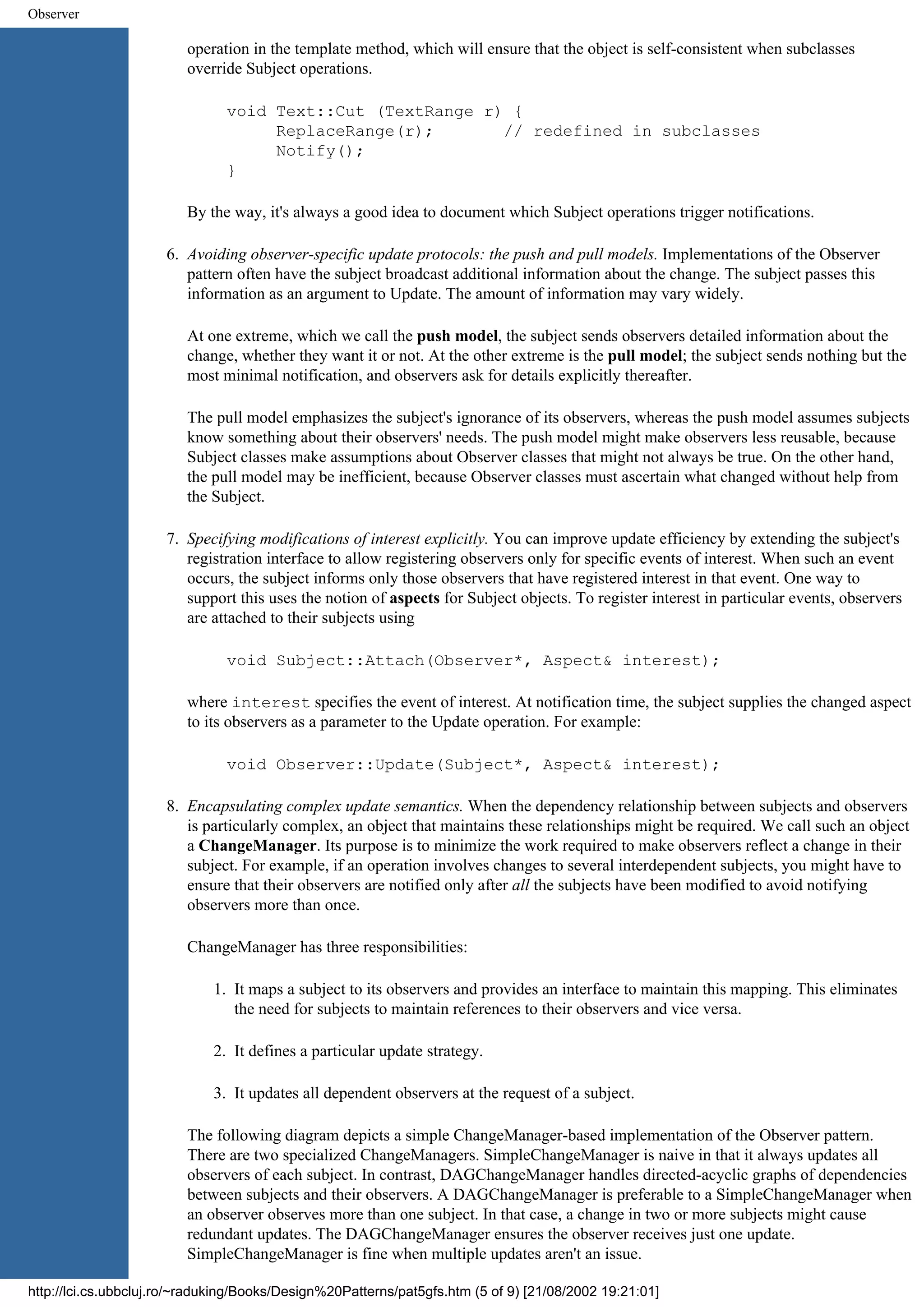 Observer operation in the template method, which will ensure that the object is self-consistent when subclasses override Subject operations. void Text::Cut (TextRange r) { ReplaceRange(r); // redefined in subclasses Notify(); } By the way, it's always a good idea to document which Subject operations trigger notifications. 6. Avoiding observer-specific update protocols: the push and pull models. Implementations of the Observer pattern often have the subject broadcast additional information about the change. The subject passes this information as an argument to Update. The amount of information may vary widely. At one extreme, which we call the push model, the subject sends observers detailed information about the change, whether they want it or not. At the other extreme is the pull model; the subject sends nothing but the most minimal notification, and observers ask for details explicitly thereafter. The pull model emphasizes the subject's ignorance of its observers, whereas the push model assumes subjects know something about their observers' needs. The push model might make observers less reusable, because Subject classes make assumptions about Observer classes that might not always be true. On the other hand, the pull model may be inefficient, because Observer classes must ascertain what changed without help from the Subject. 7. Specifying modifications of interest explicitly. You can improve update efficiency by extending the subject's registration interface to allow registering observers only for specific events of interest. When such an event occurs, the subject informs only those observers that have registered interest in that event. One way to support this uses the notion of aspects for Subject objects. To register interest in particular events, observers are attached to their subjects using void Subject::Attach(Observer*, Aspect& interest); where interest specifies the event of interest. At notification time, the subject supplies the changed aspect to its observers as a parameter to the Update operation. For example: void Observer::Update(Subject*, Aspect& interest); 8. Encapsulating complex update semantics. When the dependency relationship between subjects and observers is particularly complex, an object that maintains these relationships might be required. We call such an object a ChangeManager. Its purpose is to minimize the work required to make observers reflect a change in their subject. For example, if an operation involves changes to several interdependent subjects, you might have to ensure that their observers are notified only after all the subjects have been modified to avoid notifying observers more than once. ChangeManager has three responsibilities: 1. It maps a subject to its observers and provides an interface to maintain this mapping. This eliminates the need for subjects to maintain references to their observers and vice versa. 2. It defines a particular update strategy. 3. It updates all dependent observers at the request of a subject. The following diagram depicts a simple ChangeManager-based implementation of the Observer pattern. There are two specialized ChangeManagers. SimpleChangeManager is naive in that it always updates all observers of each subject. In contrast, DAGChangeManager handles directed-acyclic graphs of dependencies between subjects and their observers. A DAGChangeManager is preferable to a SimpleChangeManager when an observer observes more than one subject. In that case, a change in two or more subjects might cause redundant updates. The DAGChangeManager ensures the observer receives just one update. SimpleChangeManager is fine when multiple updates aren't an issue. http://lci.cs.ubbcluj.ro/~raduking/Books/Design%20Patterns/pat5gfs.htm (5 of 9) [21/08/2002 19:21:01] 