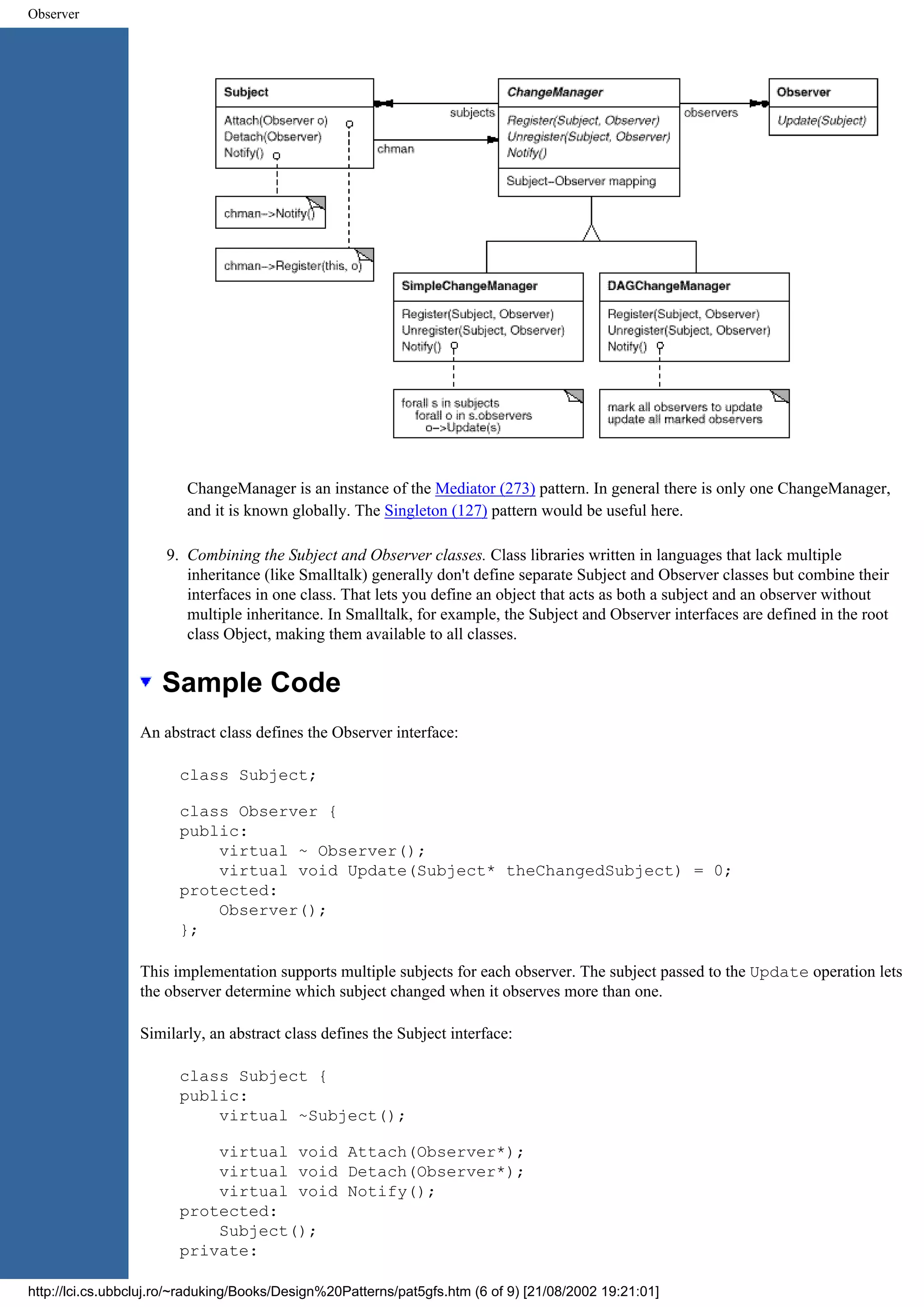 Observer ChangeManager is an instance of the Mediator (273) pattern. In general there is only one ChangeManager, and it is known globally. The Singleton (127) pattern would be useful here. 9. Combining the Subject and Observer classes. Class libraries written in languages that lack multiple inheritance (like Smalltalk) generally don't define separate Subject and Observer classes but combine their interfaces in one class. That lets you define an object that acts as both a subject and an observer without multiple inheritance. In Smalltalk, for example, the Subject and Observer interfaces are defined in the root class Object, making them available to all classes. Sample Code An abstract class defines the Observer interface: class Subject; class Observer { public: virtual ~ Observer(); virtual void Update(Subject* theChangedSubject) = 0; protected: Observer(); }; This implementation supports multiple subjects for each observer. The subject passed to the Update operation lets the observer determine which subject changed when it observes more than one. Similarly, an abstract class defines the Subject interface: class Subject { public: virtual ~Subject(); virtual void Attach(Observer*); virtual void Detach(Observer*); virtual void Notify(); protected: Subject(); private: http://lci.cs.ubbcluj.ro/~raduking/Books/Design%20Patterns/pat5gfs.htm (6 of 9) [21/08/2002 19:21:01] 