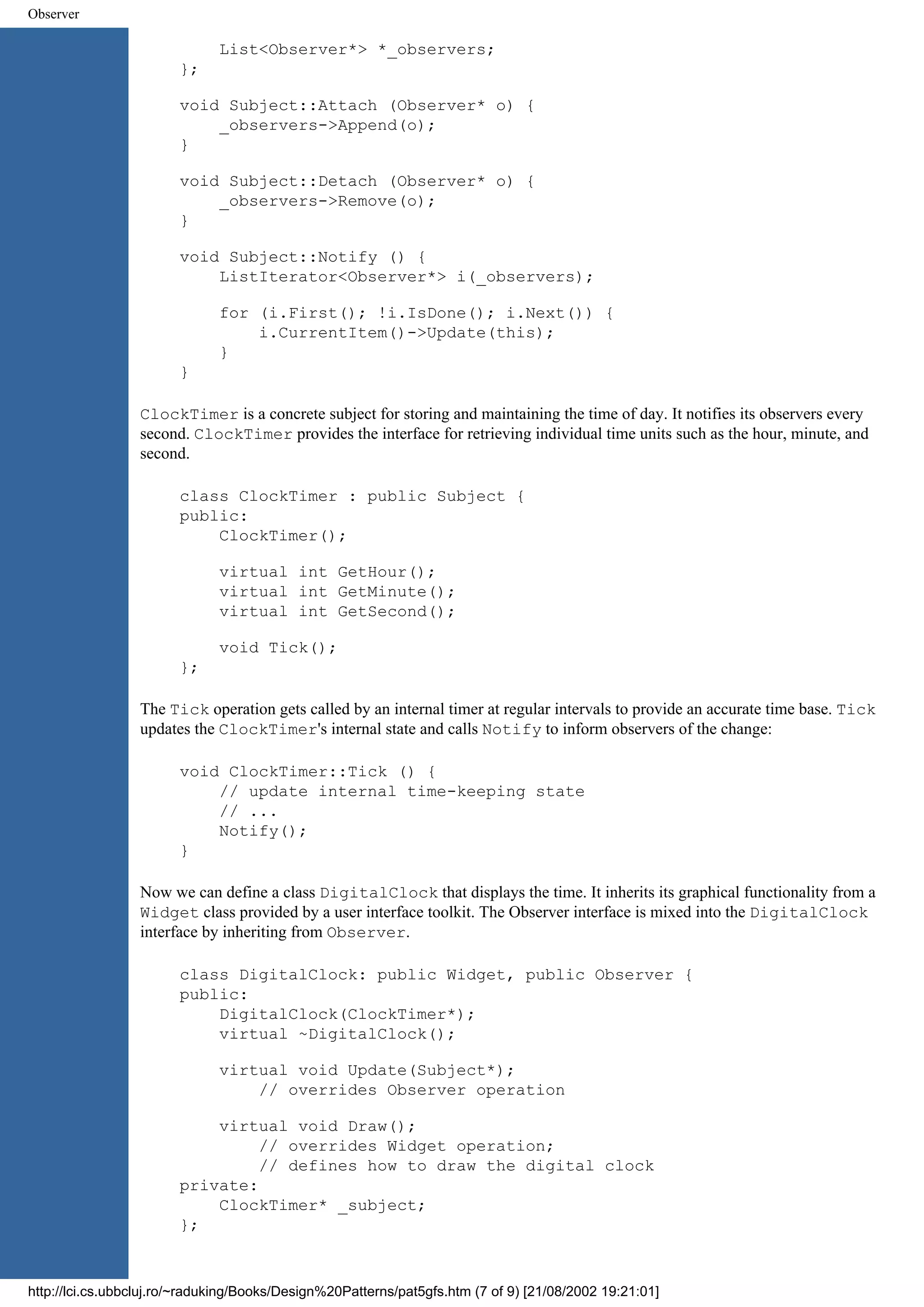 Observer List<Observer*> *_observers; }; void Subject::Attach (Observer* o) { _observers->Append(o); } void Subject::Detach (Observer* o) { _observers->Remove(o); } void Subject::Notify () { ListIterator<Observer*> i(_observers); for (i.First(); !i.IsDone(); i.Next()) { i.CurrentItem()->Update(this); } } ClockTimer is a concrete subject for storing and maintaining the time of day. It notifies its observers every second. ClockTimer provides the interface for retrieving individual time units such as the hour, minute, and second. class ClockTimer : public Subject { public: ClockTimer(); virtual int GetHour(); virtual int GetMinute(); virtual int GetSecond(); void Tick(); }; The Tick operation gets called by an internal timer at regular intervals to provide an accurate time base. Tick updates the ClockTimer's internal state and calls Notify to inform observers of the change: void ClockTimer::Tick () { // update internal time-keeping state // ... Notify(); } Now we can define a class DigitalClock that displays the time. It inherits its graphical functionality from a Widget class provided by a user interface toolkit. The Observer interface is mixed into the DigitalClock interface by inheriting from Observer. class DigitalClock: public Widget, public Observer { public: DigitalClock(ClockTimer*); virtual ~DigitalClock(); virtual void Update(Subject*); // overrides Observer operation virtual void Draw(); // overrides Widget operation; // defines how to draw the digital clock private: ClockTimer* _subject; }; http://lci.cs.ubbcluj.ro/~raduking/Books/Design%20Patterns/pat5gfs.htm (7 of 9) [21/08/2002 19:21:01] 