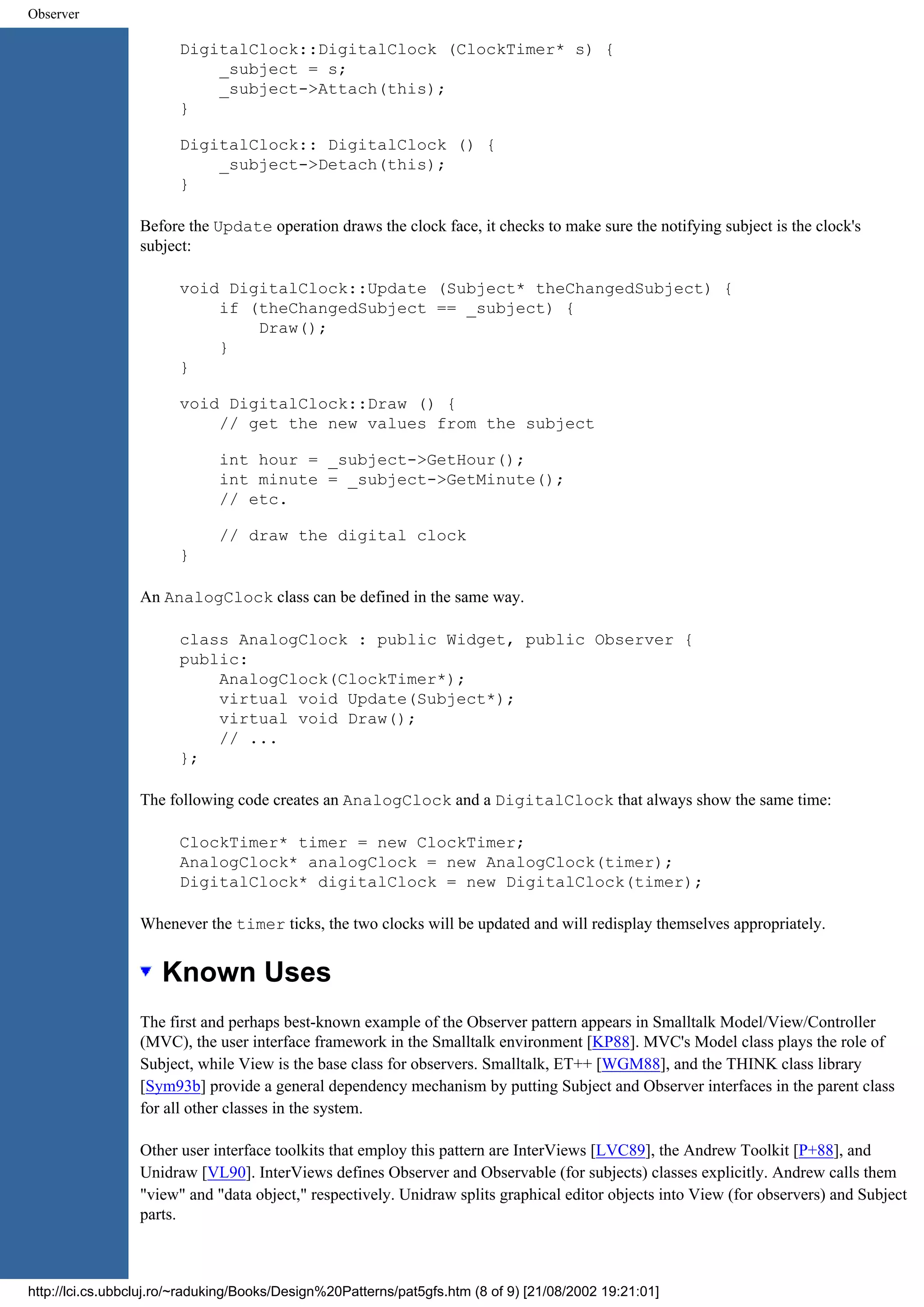 Observer DigitalClock::DigitalClock (ClockTimer* s) { _subject = s; _subject->Attach(this); } DigitalClock:: DigitalClock () { _subject->Detach(this); } Before the Update operation draws the clock face, it checks to make sure the notifying subject is the clock's subject: void DigitalClock::Update (Subject* theChangedSubject) { if (theChangedSubject == _subject) { Draw(); } } void DigitalClock::Draw () { // get the new values from the subject int hour = _subject->GetHour(); int minute = _subject->GetMinute(); // etc. // draw the digital clock } An AnalogClock class can be defined in the same way. class AnalogClock : public Widget, public Observer { public: AnalogClock(ClockTimer*); virtual void Update(Subject*); virtual void Draw(); // ... }; The following code creates an AnalogClock and a DigitalClock that always show the same time: ClockTimer* timer = new ClockTimer; AnalogClock* analogClock = new AnalogClock(timer); DigitalClock* digitalClock = new DigitalClock(timer); Whenever the timer ticks, the two clocks will be updated and will redisplay themselves appropriately. Known Uses The first and perhaps best-known example of the Observer pattern appears in Smalltalk Model/View/Controller (MVC), the user interface framework in the Smalltalk environment [KP88]. MVC's Model class plays the role of Subject, while View is the base class for observers. Smalltalk, ET++ [WGM88], and the THINK class library [Sym93b] provide a general dependency mechanism by putting Subject and Observer interfaces in the parent class for all other classes in the system. Other user interface toolkits that employ this pattern are InterViews [LVC89], the Andrew Toolkit [P+88], and Unidraw [VL90]. InterViews defines Observer and Observable (for subjects) classes explicitly. Andrew calls them "view" and "data object," respectively. Unidraw splits graphical editor objects into View (for observers) and Subject parts. http://lci.cs.ubbcluj.ro/~raduking/Books/Design%20Patterns/pat5gfs.htm (8 of 9) [21/08/2002 19:21:01] 