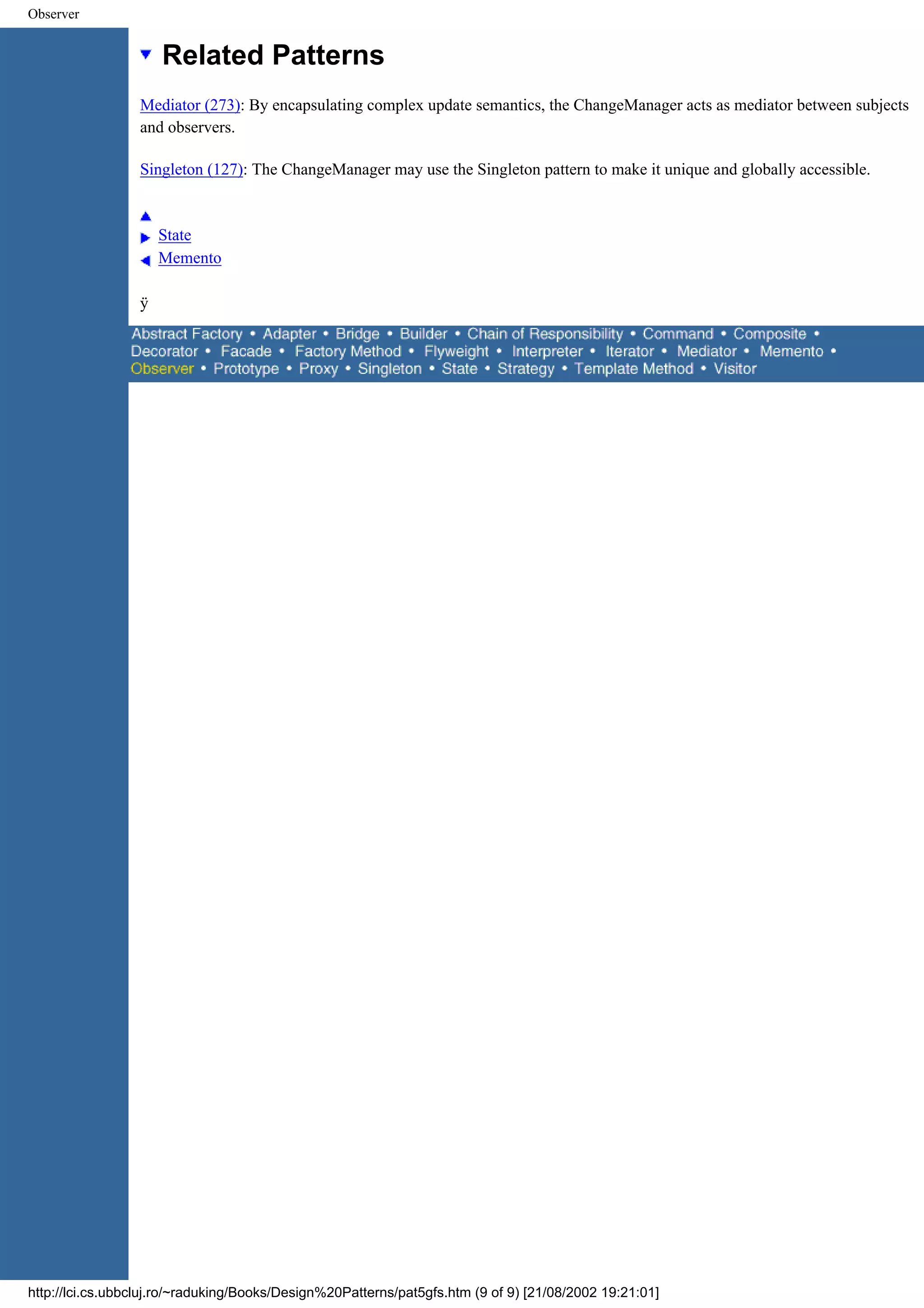 Observer Related Patterns Mediator (273): By encapsulating complex update semantics, the ChangeManager acts as mediator between subjects and observers. Singleton (127): The ChangeManager may use the Singleton pattern to make it unique and globally accessible. State Memento ÿ http://lci.cs.ubbcluj.ro/~raduking/Books/Design%20Patterns/pat5gfs.htm (9 of 9) [21/08/2002 19:21:01] 