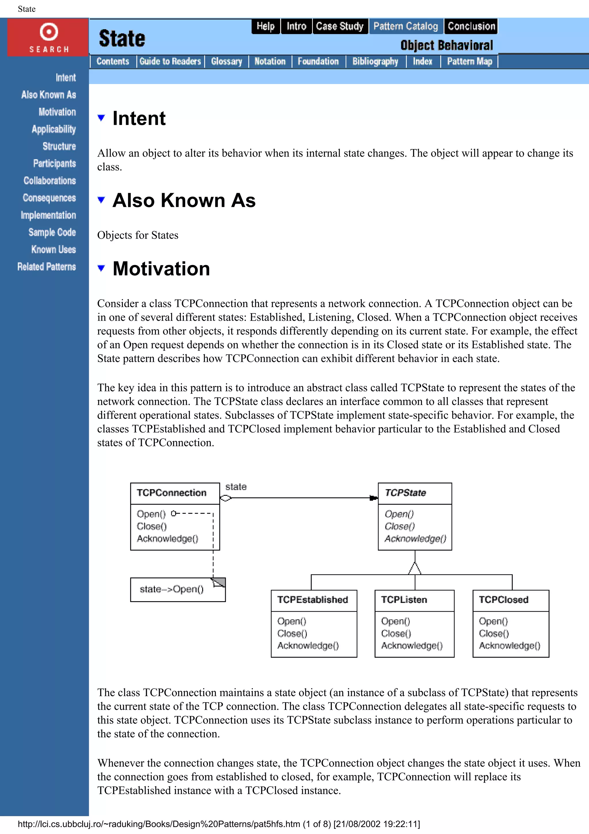 State Intent Allow an object to alter its behavior when its internal state changes. The object will appear to change its class. Also Known As Objects for States Motivation Consider a class TCPConnection that represents a network connection. A TCPConnection object can be in one of several different states: Established, Listening, Closed. When a TCPConnection object receives requests from other objects, it responds differently depending on its current state. For example, the effect of an Open request depends on whether the connection is in its Closed state or its Established state. The State pattern describes how TCPConnection can exhibit different behavior in each state. The key idea in this pattern is to introduce an abstract class called TCPState to represent the states of the network connection. The TCPState class declares an interface common to all classes that represent different operational states. Subclasses of TCPState implement state-specific behavior. For example, the classes TCPEstablished and TCPClosed implement behavior particular to the Established and Closed states of TCPConnection. The class TCPConnection maintains a state object (an instance of a subclass of TCPState) that represents the current state of the TCP connection. The class TCPConnection delegates all state-specific requests to this state object. TCPConnection uses its TCPState subclass instance to perform operations particular to the state of the connection. Whenever the connection changes state, the TCPConnection object changes the state object it uses. When the connection goes from established to closed, for example, TCPConnection will replace its TCPEstablished instance with a TCPClosed instance. http://lci.cs.ubbcluj.ro/~raduking/Books/Design%20Patterns/pat5hfs.htm (1 of 8) [21/08/2002 19:22:11] 
