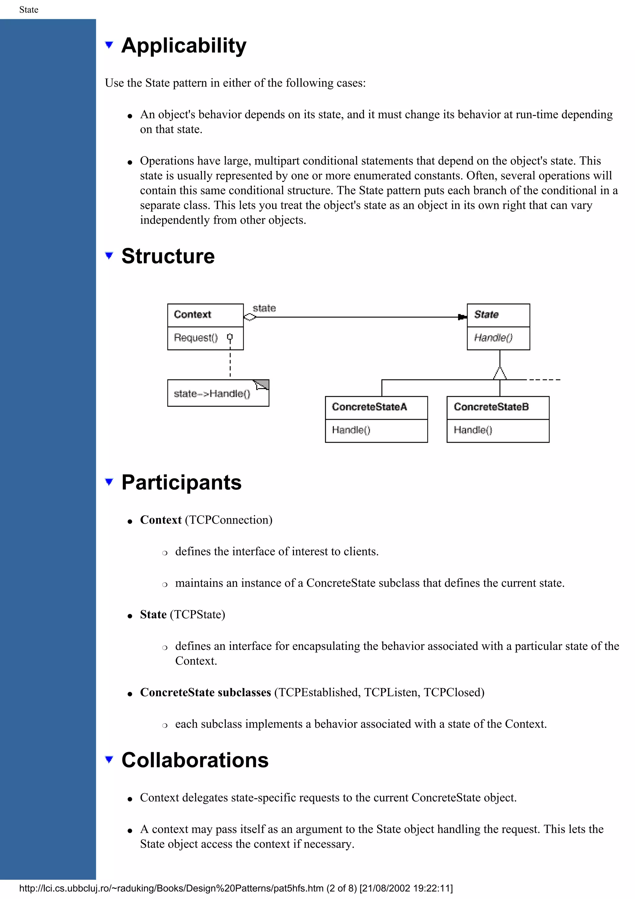State Applicability Use the State pattern in either of the following cases: q An object's behavior depends on its state, and it must change its behavior at run-time depending on that state. q Operations have large, multipart conditional statements that depend on the object's state. This state is usually represented by one or more enumerated constants. Often, several operations will contain this same conditional structure. The State pattern puts each branch of the conditional in a separate class. This lets you treat the object's state as an object in its own right that can vary independently from other objects. Structure Participants q Context (TCPConnection) r defines the interface of interest to clients. r maintains an instance of a ConcreteState subclass that defines the current state. q State (TCPState) r defines an interface for encapsulating the behavior associated with a particular state of the Context. q ConcreteState subclasses (TCPEstablished, TCPListen, TCPClosed) r each subclass implements a behavior associated with a state of the Context. Collaborations q Context delegates state-specific requests to the current ConcreteState object. q A context may pass itself as an argument to the State object handling the request. This lets the State object access the context if necessary. http://lci.cs.ubbcluj.ro/~raduking/Books/Design%20Patterns/pat5hfs.htm (2 of 8) [21/08/2002 19:22:11] 