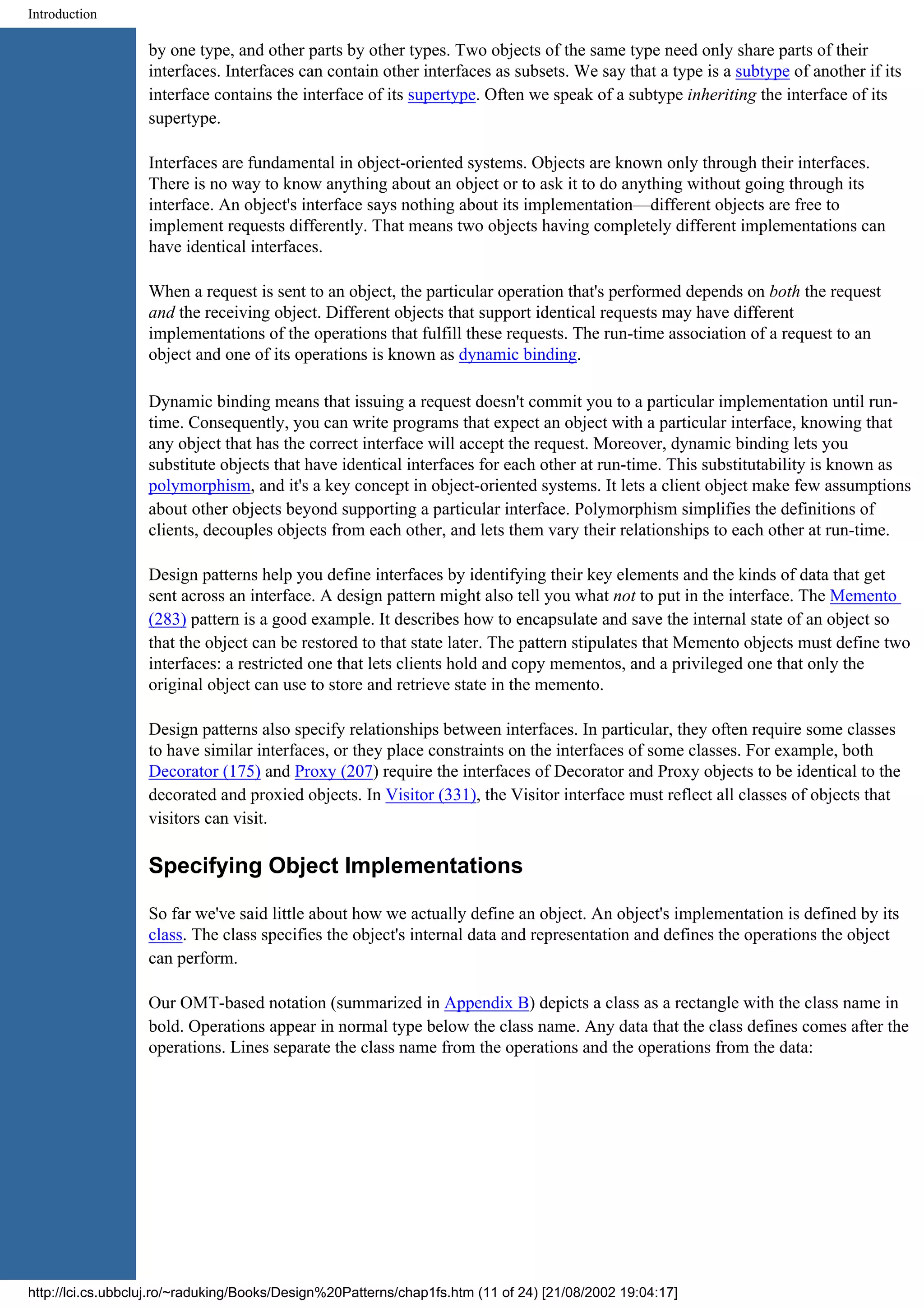 Introduction by one type, and other parts by other types. Two objects of the same type need only share parts of their interfaces. Interfaces can contain other interfaces as subsets. We say that a type is a subtype of another if its interface contains the interface of its supertype. Often we speak of a subtype inheriting the interface of its supertype. Interfaces are fundamental in object-oriented systems. Objects are known only through their interfaces. There is no way to know anything about an object or to ask it to do anything without going through its interface. An object's interface says nothing about its implementation—different objects are free to implement requests differently. That means two objects having completely different implementations can have identical interfaces. When a request is sent to an object, the particular operation that's performed depends on both the request and the receiving object. Different objects that support identical requests may have different implementations of the operations that fulfill these requests. The run-time association of a request to an object and one of its operations is known as dynamic binding. Dynamic binding means that issuing a request doesn't commit you to a particular implementation until run- time. Consequently, you can write programs that expect an object with a particular interface, knowing that any object that has the correct interface will accept the request. Moreover, dynamic binding lets you substitute objects that have identical interfaces for each other at run-time. This substitutability is known as polymorphism, and it's a key concept in object-oriented systems. It lets a client object make few assumptions about other objects beyond supporting a particular interface. Polymorphism simplifies the definitions of clients, decouples objects from each other, and lets them vary their relationships to each other at run-time. Design patterns help you define interfaces by identifying their key elements and the kinds of data that get sent across an interface. A design pattern might also tell you what not to put in the interface. The Memento (283) pattern is a good example. It describes how to encapsulate and save the internal state of an object so that the object can be restored to that state later. The pattern stipulates that Memento objects must define two interfaces: a restricted one that lets clients hold and copy mementos, and a privileged one that only the original object can use to store and retrieve state in the memento. Design patterns also specify relationships between interfaces. In particular, they often require some classes to have similar interfaces, or they place constraints on the interfaces of some classes. For example, both Decorator (175) and Proxy (207) require the interfaces of Decorator and Proxy objects to be identical to the decorated and proxied objects. In Visitor (331), the Visitor interface must reflect all classes of objects that visitors can visit. Specifying Object Implementations So far we've said little about how we actually define an object. An object's implementation is defined by its class. The class specifies the object's internal data and representation and defines the operations the object can perform. Our OMT-based notation (summarized in Appendix B) depicts a class as a rectangle with the class name in bold. Operations appear in normal type below the class name. Any data that the class defines comes after the operations. Lines separate the class name from the operations and the operations from the data: http://lci.cs.ubbcluj.ro/~raduking/Books/Design%20Patterns/chap1fs.htm (11 of 24) [21/08/2002 19:04:17] 