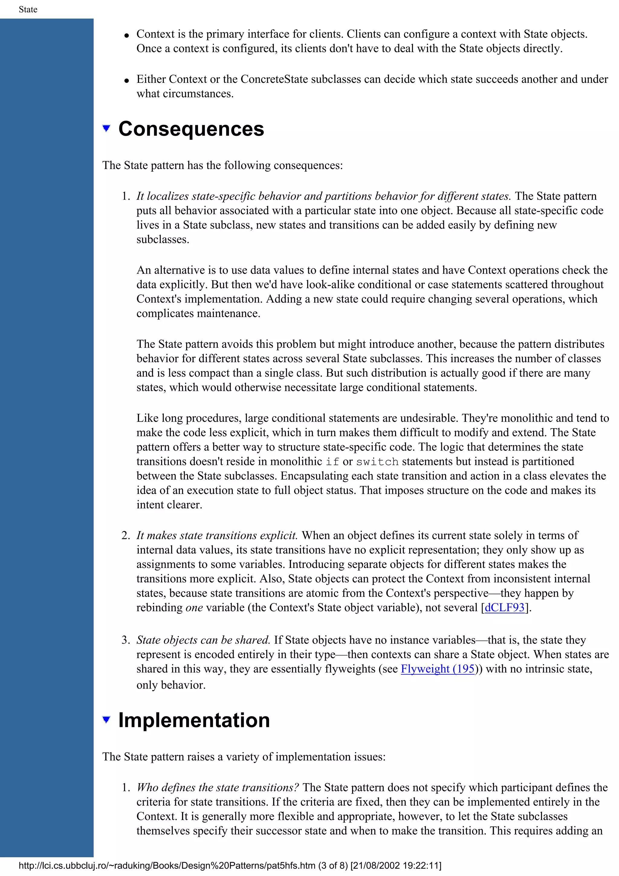 State q Context is the primary interface for clients. Clients can configure a context with State objects. Once a context is configured, its clients don't have to deal with the State objects directly. q Either Context or the ConcreteState subclasses can decide which state succeeds another and under what circumstances. Consequences The State pattern has the following consequences: 1. It localizes state-specific behavior and partitions behavior for different states. The State pattern puts all behavior associated with a particular state into one object. Because all state-specific code lives in a State subclass, new states and transitions can be added easily by defining new subclasses. An alternative is to use data values to define internal states and have Context operations check the data explicitly. But then we'd have look-alike conditional or case statements scattered throughout Context's implementation. Adding a new state could require changing several operations, which complicates maintenance. The State pattern avoids this problem but might introduce another, because the pattern distributes behavior for different states across several State subclasses. This increases the number of classes and is less compact than a single class. But such distribution is actually good if there are many states, which would otherwise necessitate large conditional statements. Like long procedures, large conditional statements are undesirable. They're monolithic and tend to make the code less explicit, which in turn makes them difficult to modify and extend. The State pattern offers a better way to structure state-specific code. The logic that determines the state transitions doesn't reside in monolithic if or switch statements but instead is partitioned between the State subclasses. Encapsulating each state transition and action in a class elevates the idea of an execution state to full object status. That imposes structure on the code and makes its intent clearer. 2. It makes state transitions explicit. When an object defines its current state solely in terms of internal data values, its state transitions have no explicit representation; they only show up as assignments to some variables. Introducing separate objects for different states makes the transitions more explicit. Also, State objects can protect the Context from inconsistent internal states, because state transitions are atomic from the Context's perspective—they happen by rebinding one variable (the Context's State object variable), not several [dCLF93]. 3. State objects can be shared. If State objects have no instance variables—that is, the state they represent is encoded entirely in their type—then contexts can share a State object. When states are shared in this way, they are essentially flyweights (see Flyweight (195)) with no intrinsic state, only behavior. Implementation The State pattern raises a variety of implementation issues: 1. Who defines the state transitions? The State pattern does not specify which participant defines the criteria for state transitions. If the criteria are fixed, then they can be implemented entirely in the Context. It is generally more flexible and appropriate, however, to let the State subclasses themselves specify their successor state and when to make the transition. This requires adding an http://lci.cs.ubbcluj.ro/~raduking/Books/Design%20Patterns/pat5hfs.htm (3 of 8) [21/08/2002 19:22:11] 