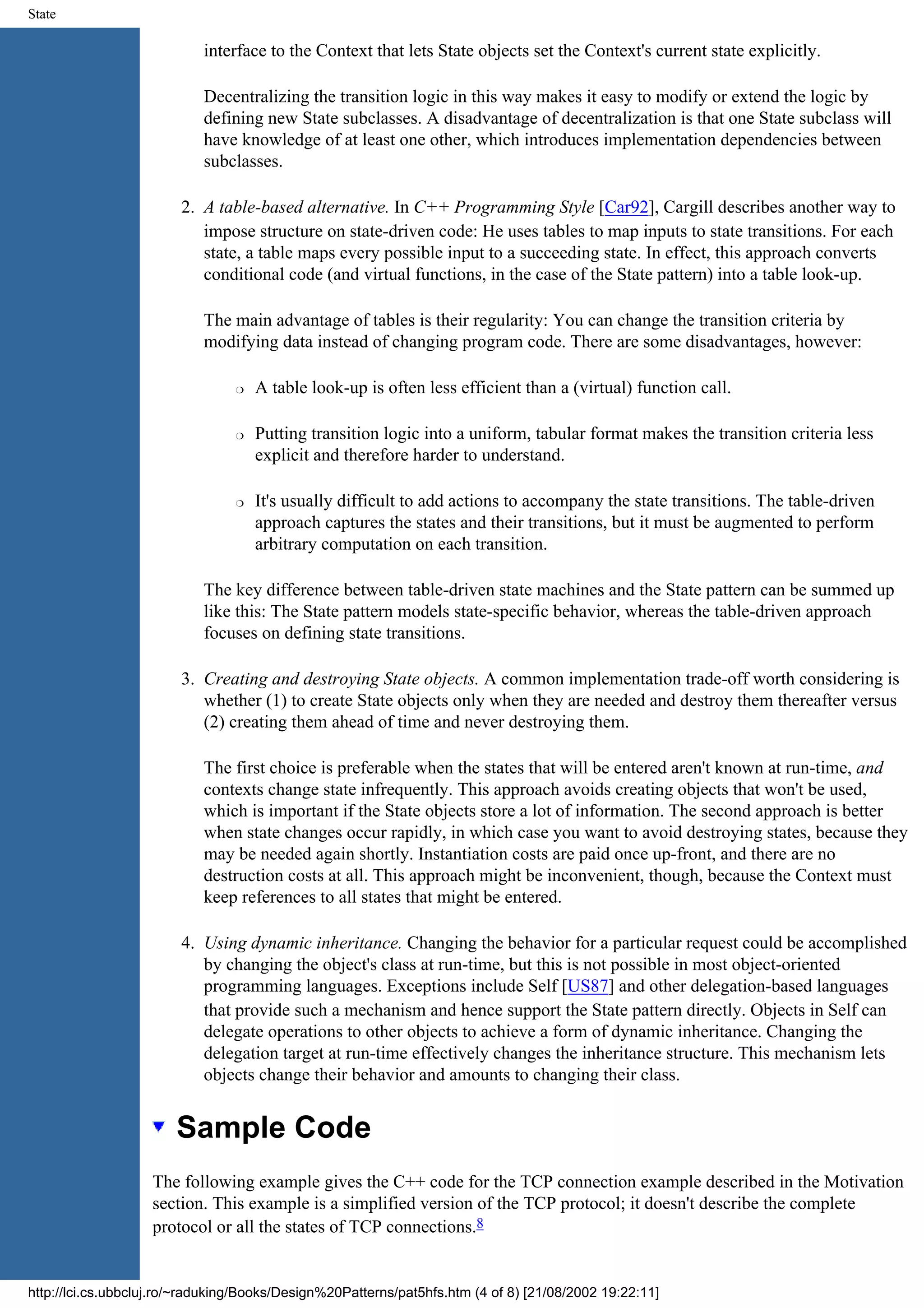 State interface to the Context that lets State objects set the Context's current state explicitly. Decentralizing the transition logic in this way makes it easy to modify or extend the logic by defining new State subclasses. A disadvantage of decentralization is that one State subclass will have knowledge of at least one other, which introduces implementation dependencies between subclasses. 2. A table-based alternative. In C++ Programming Style [Car92], Cargill describes another way to impose structure on state-driven code: He uses tables to map inputs to state transitions. For each state, a table maps every possible input to a succeeding state. In effect, this approach converts conditional code (and virtual functions, in the case of the State pattern) into a table look-up. The main advantage of tables is their regularity: You can change the transition criteria by modifying data instead of changing program code. There are some disadvantages, however: r A table look-up is often less efficient than a (virtual) function call. r Putting transition logic into a uniform, tabular format makes the transition criteria less explicit and therefore harder to understand. r It's usually difficult to add actions to accompany the state transitions. The table-driven approach captures the states and their transitions, but it must be augmented to perform arbitrary computation on each transition. The key difference between table-driven state machines and the State pattern can be summed up like this: The State pattern models state-specific behavior, whereas the table-driven approach focuses on defining state transitions. 3. Creating and destroying State objects. A common implementation trade-off worth considering is whether (1) to create State objects only when they are needed and destroy them thereafter versus (2) creating them ahead of time and never destroying them. The first choice is preferable when the states that will be entered aren't known at run-time, and contexts change state infrequently. This approach avoids creating objects that won't be used, which is important if the State objects store a lot of information. The second approach is better when state changes occur rapidly, in which case you want to avoid destroying states, because they may be needed again shortly. Instantiation costs are paid once up-front, and there are no destruction costs at all. This approach might be inconvenient, though, because the Context must keep references to all states that might be entered. 4. Using dynamic inheritance. Changing the behavior for a particular request could be accomplished by changing the object's class at run-time, but this is not possible in most object-oriented programming languages. Exceptions include Self [US87] and other delegation-based languages that provide such a mechanism and hence support the State pattern directly. Objects in Self can delegate operations to other objects to achieve a form of dynamic inheritance. Changing the delegation target at run-time effectively changes the inheritance structure. This mechanism lets objects change their behavior and amounts to changing their class. Sample Code The following example gives the C++ code for the TCP connection example described in the Motivation section. This example is a simplified version of the TCP protocol; it doesn't describe the complete protocol or all the states of TCP connections.8 http://lci.cs.ubbcluj.ro/~raduking/Books/Design%20Patterns/pat5hfs.htm (4 of 8) [21/08/2002 19:22:11] 